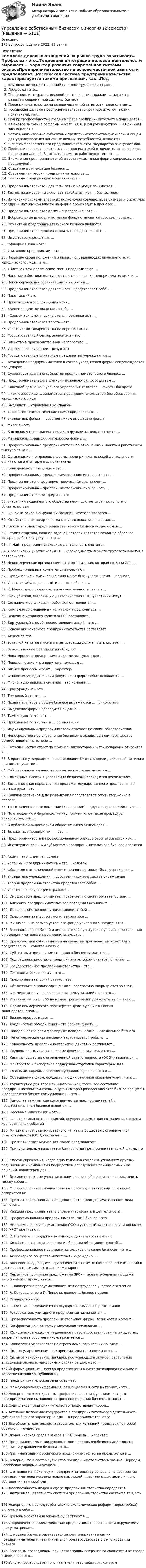     
          Описание
          176 вопросов, сдано в 2022, 93 балла 
          Оглавление
           комплекс деловых отношений на рынке труда охватывает…Профсоюз - это…Тенденция интеграции деловой деятельности выражает … характер развития современной системы бизнесаПредпринимательство на основе частичной занятости предполагает…Российская система предпринимательства характерезиуется такими признаками, как…Под правоспособностью людей в сфере предпринимательства понимается…Ключевое значение реформы 90-х гг. ХХ в. (Под руководством Б.Н.Ельцина) заключается в …Услуги, оказываемые субьектами предпринимательства физическим лицам для удовлетворения конечных личных потребностей, относится к …В системе современного предпринимательства государство выступает как…Профессиональная занятость предпринимателей отличается от всех видов профессиональной. Занятости наемных работников тем, что …Вхождение предпринимателей в состав участников фирмы сопровождается процедурой …Создание и ликвидация бизнеса …Современная теория предпринимательства …Реальным предпринимателем является …15. Предпринимательской деятельностью не могут заниматься …16. Бизнес-планирование включает такой этап, как … бизнес-план17. Изменение системы властных полномочий совладельцев бизнеса и структуры предпринимательской власти на фирме происходит в процессе …18. Предпринимательское администрирование - это …19. Добровольные взносы участников фонда становятся собственностью …20. Объектами предпринимательского бизнеса являются21. Предприниматель должен строить свою деятельность …22. Имущество учреждения …23. Офшорная зона – это …24. Унитарное предприятие – это …25. Название свода положений и правил, определяющих правовой статус юридического лица – это …26. «Чистые» технологические схемы предполагают …27. Нанятые работники выступают по отношению к предпринимателям как …28. Некоммерческими организациями являются …29. Предпринимательская деятельность представляет собой …30. Пакет акций это 31. Приемы делового поведения это - …32. «Ведение дел» не включает в себя …33. «Серые» технологические схемы предполагают …34. Предпринимательская власть – это …35. Участниками товарищества на вере являются …36. Государственный сектор экономики – это …37. Членство в производственном кооперативе …38. Участие в конкуренции – результат …39. Государственные унитарные предприятия учреждаются …40. Вхождение предпринимателей в состав учредителей фирмы сопровождается процедурой …41. Существует два типа субъектов предпринимательского бизнеса …42. Предпринимательские функции исполняются посредством …43. Конечной целью конкурсного управления является … фирмы-банкрота44. Физическое лицо … заниматься предпринимательством без образования юридического лица45. Выделяют … управления компанией46. «Грязные» технологические схемы предполагают …47. Учредитель фонда … собственником имущества фонда48. Миссия – это …49. К основным предпринимательским функциям нельзя отнести …50. Менеджеры предпринимательской фирмы …51. Профессиональные предприниматели по отношению к нанятым работникам выступают как …52. Организационно-правовые формы предпринимательской деятельности отличаются дуг от друга … признаками53. Конкурентное поведение – это …54. Профессиональные предпринимательские интересы – это …55. Предприниматель формирует ресурсы фирмы за счет …56. Профессиональный предпринимательский бизнес – это …57. Предпринимательская фирма – это …58. Участники акционерного общества несут … ответственность по его обязательствам59. Одной из основных функций предпринимателя является …60. Хозяйственные товарищества могут создаваться в формах …61. Каждый субъект предпринимательского бизнеса должен быть …62. Стадия стартапа, важной задачей которой является создание образцов товаров, работ или услуг, – это …63. Ф. Найт предпринимательскую деятельность считал …64. У российских участников ООО … необходимость личного трудового участия в деятельности65. Некоммерческие организации – это организация, которая создана для …66. Профессиональные компетенции включают:67. Юридические и физические лица могут быть участниками … полного68. Участник ООО вправе выйти данного общества …69. К. Маркс предпринимательскую деятельность считал …60. Риск убытков, связанных с деятельностью ООО, участники несут …61. Создание и организация рабочих мест является …62. Компания со смешанным капиталом предполагает …63. Величина уставного капитала 000 составляет …64. Виртуальный способ предоставления акций – это …65. Основу акционерного предпринимательства составляет …66. Акционер это …67. Уставной капитал с момента регистрации должен быть оплачен …68. Ведомственные предприятия обладают …69. Новаторство в предпринимательстве выступает как …70. Поведенческие игры ведутся с помощью …71. Бизнес-процессы имеют … характер72. Основным учредительным документом фирмы обычно является …73. Многонациональная компания – это компания, …74. Краудфандинг – это …75. Трендовый стартап …76. Права партнеров в общем бизнесе выражаются … полномочиях77. Выделение фирмы проводится с целью …78. Тимбилдинг включает …79. Прибыль могут получать … организации80. Индивидуальный предприниматель отвечает по своим обязательствам …81. Непосредственное управление бизнесом в хозяйственном партнерстве осуществляется на основе …82. Сотрудничество стартапа с бизнес-инкубаторами и технопарками относится к …83. В процессе утверждения и согласования бизнес-модели должны обязательно принимать участие …84. Собственником имущества юридического лица является …85. Командные высоты в управлении бизнесом реализуются посредством …86. Безвозмездная передача или продажа государственного предприятия в частные руки – это …87. Конгломеративная диверсификация представляет собой вторжение в отрасли, …88. Транснациональные компании (корпорации) в других странах действуют …89. По отношению к фирме-должнику применяются такие процедуры банкротства, как …90. В публичном акционерном обществе число акционеров …91. Бюджетные предприятия — это …92. Предприимчивость в профессиональном бизнесе рассматривается как …93. Институциональными субъектами предпринимательского бизнеса являются …94. Акция – это … ценная бумага95. Успешный предприниматель – это … человек96. Общество с ограниченной ответственностью может быть учреждено …97. Учредитель учреждения … собственником имущества учреждения98. Теория предпринимательства представляет собой …99. Участие в конкуренции отражает …100. Имуществом предпринимателя отвечает по своим обязательствам …101. Алгоритм предпринимательского поведения возникает …102. Долевая собственность представляет собой …103. Предпринимательством могут заниматься …104. Минимальный размер уставного фонда унитарного предприятия …105. В западно-европейской и американской культурах научные представления о предпринимателях и предпринимательстве …106. Право частной собственности на средства производства может быть представлено … собственностью107. Субъектами предпринимательского бизнеса являются …108. Под рациональностью в предпринимательском бизнесе понимают …109. Государственное предпринимательство – это …110. Технологические схемы – это …111. Предпринимательский статус – это …112. Обязательства производственного кооператива покрываются за счет …113. Формирование условий создания коммуникаций является …114. Уставный капитал 000 на момент регистрации должен быть оплачен …115. Форма коммерческого партнерства действующим в России законодательством …116. Бизнес-процесс имеет …117. Холдинговые объединения – это разновидность …118. Поведенческие роли формируют поведенческие … владельцев бизнеса119. Некоммерческие организации зарабатывать прибыль …120. Совокупность предпринимательских действий составляет …121. Трудовые коммуниканты, кроме формальных документов …122. Капитал общества с ограниченной ответственности (ООО) называется …123. Менторство и экспертная поддержка стартапов характерны для …124. Главными задачами внешнего управляющего являются …125. Объединение фирм, осуществляющих взаимное оказание услуг, – это …126. Характерное для того или иного рынка устойчивое состояние предпринимательской среды, внутри которой разворачиваются бизнес-процессы и развиваются бизнес-коммуникации, – это …127. Наиболее важным для сотрудничества предпринимателей в профессиональном бизнесе является …128. Посевные инвестиции – это …129. … – это комплекс мероприятий, осуществляемых для создания массовых и корпоративных событий130. Минимальный размер уставного капитала общества с ограниченной ответственности (ООО) составляет …131. Прагматическая мотивация людей предполагает …132. Принудительным называется банкротство предпринимательской фирмы по …133. Способ управления, когда одна головная компания управляет другими подчиненными компаниями посредством определения принимаемых ими решений, характерен для …134. Все или некоторые участники акционерного общества вправе заключить между собой …135. Отличие организационно-правовых форм по финансовым признакам базируется на …136. Признак профессиональной целостности предпринимательского дела является …137. Каждый предприниматель вправе участвовать в деятельности …138. Профессиональный предпринимательский бизнес – это …139. Неденежные вклады участников ООО в уставный капитал величиной более 200 МРОТ оценивают …140. Й. Шумпетер предпринимательскую деятельность считал …141. Хозяйственные товарищества и общества объединяет способ …142. Профессиональное предпринимательское владение бизнесом – это …143. Акционерное общество может быть учреждено …144. Внесение владельцами стратегически значимых комплексных изменений в деятельность фирмы – это … реинжиниринг145. Первичное публичное предложение (IPO) – первая публичная продажа акций – может проводиться …146. … кооператив предусматривает личное трудовое участие его членов147. А. Остервальдер и И. Пинье выделяют … бизнес-модели148. Рейдерство – это …149. … состоит в передаче их в государственный сектор экономики150. Руководитель унитарного предприятия назначается …151. Правоспособность предпринимательской фирмы возникает в момент …152. Конфронтационная коммуникативная технология …153. Юридическое лицо, не наделенное правом собственности на имущество, закрепленное за собственником, признается …154. Кооператив управляется на строго демократических началах …155. Под государственным предпринимательством понимается …156. Сильное накручивание прибыли, поступающей в личное потребление владельцев бизнеса, намеренных отойти от дел, – это …157.Информационные… всегда представлены в систематизированном виде-в качестве каталогов, публикаций158. предпринимательская занятость - это159. Международная информация, размещаемая в сети Интернет, - это…160.Неверно, что к конкретным профессиональным функциям, которые предприниматели выполняют в процессе создания бизнеса, относят …161.Социальное предпринимательство представляет собой…162.Активное включение государства в предпринимательскую деятельность субъектов бизнеса характерно для … в предпринимательстве163.Все объекты деятельности строительных компаний представляют собой объекты… имущества164.Экономическая среда бизнеса в СССР имела … характер165.Предпринимаемые под руководством владельцев бизнеса действия по ведению и управлению бизнеса - это…166.Криминализация российского предпринимательства проявляется в …167.Неверно, что в состав субъектов предпринимательства в разные. Периоды. Российской экономики входили…168.… отношение к бизнесу и предпринимательству основано на восприятии предпринимателей исключительно как людей, преследующих цели личного обогащения за чужой счет169.Дееспособность людей в сфере предпринимательства определяет…	170.Внутренняя целостность системы предпринимательства состоит в том, что …171.Неверно, что период горбачевские экономических реформ (перестройка) включала в себя …172.Правовые основания бизнеса существуют в …173.Упорядоченное взаимодействие предпринимателей со своим окружением предусматривает…174.… модель бизнеса развивается за счет инициативы самих предпринимателей и незначительной роли государства в регулировании бизнеса175. Торговым посредником, осуществляющим операции за свой счет и от своего имени, является…176.Услуги производственного назначения-это действия, которые … 
            
            
            Управление собственным бизнесом, СинергияУправление собственным бизнесом Синергия (2 семестр)Управление собственным бизнесом. Синергия. Ответы на ИТОГОВЫЙ ТЕСТ. На отлично!Управление собственным бизнесом. Синергия. Ответы на ИТОГОВЫЙ ТЕСТ. На отлично!Управление собственным бизнесом. Синергия. Тест.💯 Управление собственным бизнесом [Тема 1-15] (ответы на тест Синергия / МОИ / МТИ / МосАП, январь 2024)Управление собственным бизнесом, темы 1-15, итоговый тест, 173 вопроса (ответы на тест Синергия / МТИ / МОИ / МосАП)💯 Управление собственным бизнесом [14 тем] (все ответы на тест Синергия / МТИ / МосАП, март 2023)💯 Управление собственным бизнесом [14 тем] (все ответы на тест Синергия / МТИ / МосАП, ноябрь 2022)💯 Управление собственным бизнесом [14 тем] (все ответы на тест Синергия / МТИ / МосАП, октябрь 2022)💯 Управление собственным бизнесом [14 тем] (все ответы на тест Синергия / МТИ / МосАП, февраль 2023)⭐ Управление собственным бизнесом [9 тем] (ответы на тест Синергия / МТИ / МосАП, июль 2022)Управление собственным бизнесом ОТВЕТЫ 2022 СИНЕРГИЯ💯 Управление собственным бизнесом (ответы на тест Синергия / МОИ / МТИ / МосАП, декабрь 2023)
