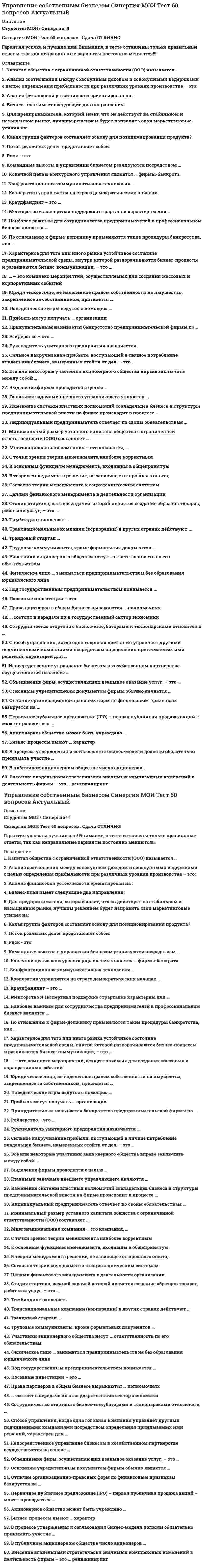     
          Описание
          Ответы собраны на основе попыток прохождения теста.В файле 48 вопросов с ответами. Верный ответ выделен голубым цветом. (см. скрин выше)Тест пройден в конце июля 2021 года.Тест сдан на 97 баллов (скрин приложен выше). Данные ответы позволят самостоятельно сдать тест на оценку 4-5.﻿Вопросы в файле с ответами расположены в алфавитном порядке.Для удобства при сдаче теста можно использовать поиск по файлу (выбираете редактирование -> найти, либо сочетание клавиш Ctrl+F)Список вопросов, ответы на которые находятся в файле, указан ниже: 
          Оглавление
          Управление собственным бизнесом1. Акционерное общество может быть учреждено …©    только одним лицом©    только двумя лицами©    как одним, так и несколькими лицами2. Бизнес-процессы имеют … характер©    технологический и психологический©    технологический и коммуникативный©    коммуникативный и гуманистический3. В процессе утверждения и согласования бизнес-модели должны обязательно принимать участие …©    все владельцы бизнеса©    наемные топ-менеджеры©    инвесторы©    приглашенные специалисты из консалтинговой компании4. В публичном акционерном обществе число акционеров …©    не может быть меньше 10©    не может быть больше 50©    не ограничено5. Внесение владельцами стратегически значимых комплексных изменений в деятельность фирмы – это … реинжиниринг©    управленческий©    организационный©    полный©    процессный6. Все или некоторые участники акционерного общества вправе заключить между собой …©    корпоративный договор©    пакт о намерениях©    соглашение о парнтерстве7. Выделение фирмы проводится с целью …©    избавления от непрофильных активов©    франчайзинговой деятельности©    расширения производства©    набора новых работников8. Главными задачами внешнего управляющего являются …©    пересмотр действий отстраненного менеджмента фирмы, приведшего данную фирмы к банкротству, и собственная деятельность, направленная на вывод фирмы из состояния неплатежеспособности©    пересмотр действий отстраненного менеджмента фирмы, приведшего данную фирмы к банкротству, и ликвидация фирмы©    непосредственное управление имуществом фирмы и обеспечение договоренностей с кредиторами9. Изменение системы властных полномочий совладельцев бизнеса и структуры предпринимательской власти на фирме происходит в процессе …©    реструктуризации бизнеса©    репозиционирования и перепозиционирования бизнеса©    технологической реконструкции бизнеса©    регенерации команды бизнеса©    реорганизации предпринимательской фирмы10. Индивидуальный предприниматель отвечает по своим обязательствам …©    всем своим имуществом©    имуществом организации©    в пределах оборота компании11. Капитал общества с ограниченной ответственности (ООО) называется …©    складочным©    уставным©    ограниченным 12. Командные высоты в управлении бизнесом реализуются посредством …©    развития и совершенствования бизнеса, его организации, мотивации и контроля©    планирования бизнеса, его организации, мотивации, стимулирования и контроля©    планирования бизнеса, его организации, мотивации, стимулирования, контроля и мониторинга бизнес-процессов13. Конечной целью конкурсного управления является … фирмы-банкрота©    продажа©    удовлетворение требований кредиторов©    финансовое оздоровление14. Конфронтационная коммуникативная технология …©    применяется по отношению к тем, кто создает помехи в достижении успеха©    применяется по отношению к конкурентам, с которыми фирма не намерена достигать согласия©    используется в тех случаях, когда благоприятное течение сделки служит всего лишь формальным обоснованием экономического, социального и психологического благополучия субъектов бизнеса15. Кооператив управляется на строго демократических началах …©    государством©    его членами©    приглашенными менеджерами16. Краудфандинг – это …©    стихийные инвестиции©    венчурный капитал©    инвестиции на самой ранней стадии проекта©    массовый сбор инвестиционных средств для финансирования новых бизнес-проектов 17. Менторство и экспертная поддержка страртапов характерны для …©    бизнес-инкубаторов©    технополисов©    бизнес-парков18. Минимальный размер уставного капитала общества с ограниченной ответственности (ООО) составляет …©    10 000 руб.©    50 000 руб.©    500 000 руб.19. Многонациональная компания – это компания, …©    филиалы и представительства которой находятся в разных странах©    специалисты которой представляют разные национальности©    учредители и уставной капитал которой представляются разными странами и национальностями20. Наиболее важным для сотрудничества предпринимателей в профессиональном бизнесе является …©    дружба и товарищеские отношения между партнерами©    этническая (национальная) общность партнеров©    наличие профессиональных компетенций партнеров21. Непосредственное управление бизнесом в хозяйственном партнерстве осуществляется на основе …©    соглашения об управлении партнерством©    учредительного договора©    протокола общего собрания членов22. Объединение фирм, осуществляющих взаимное оказание услуг, – это …©    диверсификация©    аффилирование©    горизонтальное объединение©    объединение по принципу взаимного доверия 23. Основным учредительным документом фирмы обычно является …©    протокол собрания учредителей©    устав©    учредительный договор©    свидетельство о регистрации24. Отличие организационно-правовых форм по финансовым признакам базируется на …©    особенностях распределения доходов©    долевой собственности©    особенностях финансового рынка25. Первичное публичное предложение (IPO) – первая публичная продажа акций – может проводиться …©    компанией любой организационно-правовой формы©    публичным акционерным обществом (АО)©    смешанным АО©    обществом с ограниченной ответственностью (ООО) и АО26. По отношению к фирме-должнику применяются такие процедуры банкротства, как …©    наблюдение, ликвидация, внешнее управление©    наблюдение, внешнее управление, конкурсное производство, мировое соглашение©    реорганизация, санация, мировое соглашение©    конкурсное производство, внешнее управление, ликвидация27. Поведенческие игры ведутся с помощью …©    информационных технологий©    коммуникационных технологий©    субъектов силового предпринимательства28. Под государственным предпринимательством понимается …©    участие государства в предпринимательской деятельности различных юридических лиц©    предпринимательская деятельность государственных служащих©    предпринимательская деятельность государственных органов власти29. Посевные инвестиции – это …©    прямые инвестиции©    перекрестные инвестиции©    инвестиции на самой ранней стадии проекта©    стихийный инвестиции30. Права партнеров в общем бизнесе выражаются … полномочиях©    только в административных©    только в имущественных©    и в административных, и в имущественных31. Прибыль могут получать … организации©    только коммерческие©    только некоммерческие©    и коммерческие, и некоммерческие32. Принудительным называется банкротство предпринимательской фирмы по …©    решению арбитражного суда и инициативе кредиторов фирмы©    решению арбитражного суда и инициативе собственников фирмы©    инициативе кредиторов фирмы и ее собственников33. Рейдерство – это …©    получение бизнеса в дар©    покупка доли в готовом бизнесе©    захват бизнеса©    получение бизнеса от государства34. Руководитель унитарного предприятия назначается …©    общим собранием участников©    собственником©    трудовым коллективом35. Сильное накручивание прибыли, поступающей в личное потребление владельцев бизнеса, намеренных отойти от дел, – это …©    «снятие сливок»©    «уборка урожая»©    «проникновение на рынок»©    маневрирование36. … состоит в передаче их в государственный сектор экономики©    Национализация фирмы©    Денационализация фирмы©    Приватизация предприятия37. Сотрудничество стартапа с бизнес-инкубаторами и технопараками относится к …©    обеспечению безопасности нового бизнеса©    созданию команды бизнеса©    подключению к инфраструктуре стартапов©    тимбилдингу38. Способ управления, когда одна головная компания управляет другими подчиненными компаниями посредством определения принимаемых ими решений, характерен для …©    общества с ограниченной ответственностью©    товарищества на вере©    холдинга©    консорциума39. Стадия стартапа, важной задачей которой является создание образцов товаров, работ или услуг, – это …©    стадия роста©    стадия запуска©    посевная стадия©    стадия расширения40. Тимбилдинг включает …©    поиск инвесторов и инициаторов бизнеса©    обеспечение безопасности бизнеса©    формирование внутрифирменной культуры©    поиск сотрудников 41. Транснациональные компании (корпорации) в других странах действуют …©    только через дочерние компании©    только через зарубежные филиалы©    через дочерние компании и зарубежные филиалы42. Трендовый стартап …©    это стартап на новом рынке©    предполагает создание нового продукта на существующем рынке©    базируется на использовании новых, не использовавшихся ранее идей©    предполагает создание новой фирмы на сформированном рынке43. Трудовые коммуниканты, кроме формальных документов …©    включают только устные договоренности©    включают только «понятийные соглашения»©    ничего больше не включают©    включают устные договоренности и «понятийные соглашения»44. Участники акционерного общества несут … ответственность по его обязательствам©    солидарную©    субсидарную©    ограниченную©    полную45. Физическое лицо … заниматься предпринимательством без образования юридического лица©    может©    может, без регистрации©    может, зарегистрировавшись в установленном порядке,46. Характерное для того или иного рынка устойчивое состояние предпринимательской среды, внутри которой разворачиваются бизнес-процессы и развиваются бизнес-коммуникации, – это …©    инфраструктура бизнеса©    предпринимательский климат©    правовое поле бизнеса©    макросреда бизнеса47. … – это комплекс мероприятий, осуществляемых для создания массовых и корпоративных событий©    Ивент-менеджмент©    Коммуникационный менеджмент©    Инновационный менеджмент©    Тайм-менеджмент48. Юридическое лицо, не наделенное правом собственности на имущество, закрепленное за собственником, признается …©    коммерческой организацией©    унитарным предприятием©    хозяйственным товариществом 
            
            
            Управление собственным бизнесом Синергия Тест с ответами 2021Управление собственным бизнесом тест СинергияУправление собственным бизнесом.Тест СинергияУправление собственным бизнесом (тест с ответами Синергия)Управление социальным развитием организации.Обязательные задания МЭБИК (тест 25 вопросов) Управление стрессами (ответы на тест СИНЕРГИЯ / МОИ / МОСАП)Управление строительными проектами Синергия, МОИУправление собственным бизнесом. Ответы на 156 вопросов. Средний балл: 87 - 93. МФПУ Синергия, МОИ.Управление собственным бизнесом. Ответы на 156 вопросов. Средний балл: 87 - 93. МФПУ Синергия, Московский открытый институт (МОИ)Управление собственным бизнесом Ответы на тест СинергияУправление собственным бизнесом (ответы на тест Синергия / МТИ / МосАП)Управление собственным бизнесом Ответы Синергия 2021 г.Управление собственным бизнесом Синергия 160 ответов (97 баллов из 100)Управление собственным бизнесом Синергия 2021