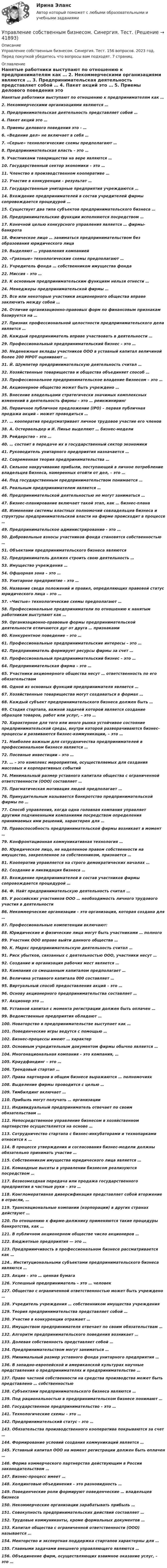      
          Описание
          Управление собственным бизнесом. Синергия. Тест. 156 вопросов. 2023 год. Перед покупкой убедитесь что вопросы вам подходят. 7 страниц. 
          Оглавление
          Нанятые работники выступают по отношению к предпринимателям как … 2. Некоммерческими организациями являются … 3. Предпринимательская деятельность представляет собой … 4. Пакет акций это … 5. Приемы делового поведения это - … 6. «Ведение дел» не включает в себя … 7. «Серые» технологические схемы предполагают …8. Предпринимательская власть – это … 9. Участниками товарищества на вере являются … 10. Государственный сектор экономики – это … 11. Членство в производственном кооперативе … 12. Участие в конкуренции – результат … 13. Государственные унитарные предприятия учреждаются … 14. Вхождение предпринимателей в состав учредителей фирмы сопровождается процедурой … 15. Существует два типа субъектов предпринимательского бизнеса … 16. Предпринимательские функции исполняются посредством … 17. Конечной целью конкурсного управления является … фирмы-банкрота 18. Физическое лицо … заниматься предпринимательством без образования юридического лица 19. Выделяют … управления компанией 20. «Грязные» технологические схемы предполагают … 21. Учредитель фонда … собственником имущества фонда 22. Миссия – это … 23. К основным предпринимательским функциям нельзя отнести … 24. Менеджеры предпринимательской фирмы … 25. Все или некоторые участники акционерного общества вправе заключить между собой … 26. Отличие организационно-правовых форм по финансовым признакам базируется на … 27. Признак профессиональной целостности предпринимательского дела является … 28. Каждый предприниматель вправе участвовать в деятельности … 29. Профессиональный предпринимательский бизнес – это … 30. Неденежные вклады участников ООО в уставный капитал величиной более 200 МРОТ оценивают … 31. Й. Шумпетер предпринимательскую деятельность считал … 32. Хозяйственные товарищества и общества объединяет способ … 33. Профессиональное предпринимательское владение бизнесом – это … 34. Акционерное общество может быть учреждено … 35. Внесение владельцами стратегически значимых комплексных изменений в деятельность фирмы – это … реинжиниринг 36. Первичное публичное предложение (IPO) – первая публичная продажа акций – может проводиться … 37. … кооператив предусматривает личное трудовое участие его членов 38. А. Остервальдер и И. Пинье выделяют … бизнес-модели 39. Рейдерство – это … 40. … состоит в передаче их в государственный сектор экономики 41. Руководитель унитарного предприятия назначается … 42. Современная теория предпринимательства …43. Сильное накручивание прибыли, поступающей в личное потребление владельцев бизнеса, намеренных отойти от дел, – это … 44. Под государственным предпринимательством понимается … 45. Реальным предпринимателем является …46. Предпринимательской деятельностью не могут заниматься …47. Бизнес-планирование включает такой этап, как … бизнес-плана48. Изменение системы властных полномочий совладельцев бизнеса и структуры предпринимательской власти на фирме происходит в процессе … 49. Предпринимательское администрирование - это … 50. Добровольные взносы участников фонда становятся собственностью … 51. Объектами предпринимательского бизнеса являются 52. Предприниматель должен строить свою деятельность … 53. Имущество учреждения … 54. Офшорная зона – это … 55. Унитарное предприятие – это … 56. Название свода положений и правил, определяющих правовой статус юридического лица – это … 57. «Чистые» технологические схемы предполагают … 58. Профессиональные предприниматели по отношению к нанятым работникам выступают как … 59. Организационно-правовые формы предпринимательской деятельности отличаются дуг от друга … признаками 60. Конкурентное поведение – это … 61. Профессиональные предпринимательские интересы – это … 62. Предприниматель формирует ресурсы фирмы за счет … 63. Профессиональный предпринимательский бизнес – это … 64. Предпринимательская фирма – это … 65. Участники акционерного общества несут … ответственность по его обязательствам 66. Одной из основных функций предпринимателя является … 67. Хозяйственные товарищества могут создаваться в формах … 68. Каждый субъект предпринимательского бизнеса должен быть … 69. Стадия стартапа, важной задачей которой является создание образцов товаров, работ или услуг, – это … 70. Характерное для того или иного рынка устойчивое состояние предпринимательской среды, внутри которой разворачиваются бизнес-процессы и развиваются бизнес-коммуникации, – это … 71. Наиболее важным для сотрудничества предпринимателей в профессиональном бизнесе является … 72. Посевные инвестиции – это … 73. … – это комплекс мероприятий, осуществляемых для создания массовых и корпоративных событий 74. Минимальный размер уставного капитала общества с ограниченной ответственности (ООО) составляет … 75. Прагматическая мотивация людей предполагает … 76. Принудительным называется банкротство предпринимательской фирмы по … 77. Способ управления, когда одна головная компания управляет другими подчиненными компаниями посредством определения принимаемых ими решений, характерен для … 78. Правоспособность предпринимательской фирмы возникает в момент … 79. Конфронтационная коммуникативная технология … 80. Юридическое лицо, не наделенное правом собственности на имущество, закрепленное за собственником, признается … 81. Кооператив управляется на строго демократических началах … 82. Создание и ликвидация бизнеса …83. Вхождение предпринимателей в состав участников фирмы сопровождается процедурой …84. Ф. Найт предпринимательскую деятельность считал … 85. У российских участников ООО … необходимость личного трудового участия в деятельности 86. Некоммерческие организации – это организация, которая создана для … 87. Профессиональные компетенции включают: 88. Юридические и физические лица могут быть участниками … полного 89. Участник ООО вправе выйти данного общества … 90. К. Маркс предпринимательскую деятельность считал … 91. Риск убытков, связанных с деятельностью ООО, участники несут … 92. Создание и организация рабочих мест является … 93. Компания со смешанным капиталом предполагает … 94. Величина уставного капитала 000 составляет … 95. Виртуальный способ предоставления акций – это …96. Основу акционерного предпринимательства составляет … 97. Акционер это … 98. Уставной капитал с момента регистрации должен быть оплачен … 99. Ведомственные предприятия обладают … 100. Новаторство в предпринимательстве выступает как … 101. Поведенческие игры ведутся с помощью … 102. Бизнес-процессы имеют … характер 103. Основным учредительным документом фирмы обычно является … 104. Многонациональная компания – это компания, … 105. Краудфандинг – это … 106. Трендовый стартап … 107. Права партнеров в общем бизнесе выражаются … полномочиях 108. Выделение фирмы проводится с целью … 109. Тимбилдинг включает … 110. Прибыль могут получать … организации 111. Индивидуальный предприниматель отвечает по своим обязательствам … 112. Непосредственное управление бизнесом в хозяйственном партнерстве осуществляется на основе … 113. Сотрудничество стартапа с бизнес-инкубаторами и технопарками относится к … 114. В процессе утверждения и согласования бизнес-модели должны обязательно принимать участие … 115. Собственником имущества юридического лица является … 116. Командные высоты в управлении бизнесом реализуются посредством … 117. Безвозмездная передача или продажа государственного предприятия в частные руки – это … 118. Конгломеративная диверсификация представляет собой вторжение в отрасли, … 119. Транснациональные компании (корпорации) в других странах действуют … 120. По отношению к фирме-должнику применяются такие процедуры банкротства, как … 121. В публичном акционерном обществе число акционеров … 122. Бюджетные предприятия — это … 123. Предприимчивость в профессиональном бизнесе рассматривается как … 124.. Институциональными субъектами предпринимательского бизнеса являются … 125. Акция – это … ценная бумага 126. Успешный предприниматель – это … человек 127. Общество с ограниченной ответственностью может быть учреждено … 128. Учредитель учреждения … собственником имущества учреждения 129. Теория предпринимательства представляет собой … 130. Участие в конкуренции отражает … 131. Имуществом предпринимателя отвечает по своим обязательствам … 132. Алгоритм предпринимательского поведения возникает … 133. Долевая собственность представляет собой … 134. Предпринимательством могут заниматься … 135. Минимальный размер уставного фонда унитарного предприятия … 136. В западно-европейской и американской культурах научные представления о предпринимателях и предпринимательстве … 137. Право частной собственности на средства производства может быть представлено … собственностью 138. Субъектами предпринимательского бизнеса являются … 139. Под рациональностью в предпринимательском бизнесе понимают … 140. Государственное предпринимательство – это … 141. Технологические схемы – это … 142. Предпринимательский статус – это … 143. Обязательства производственного кооператива покрываются за счет … 144. Формирование условий создания коммуникаций является … 145. Уставный капитал ООО на момент регистрации должен быть оплачен … 146. Форма коммерческого партнерства действующим в России законодательством … 147. Бизнес-процесс имеет … 148. Холдинговые объединения – это разновидность … 149. Поведенческие роли формируют поведенческие … владельцев бизнеса 150. Некоммерческие организации зарабатывать прибыль … 151. Совокупность предпринимательских действий составляет … 152. Трудовые коммуниканты, кроме формальных документов … 153. Капитал общества с ограниченной ответственности (ООО) называется … 154. Менторство и экспертная поддержка стартапов характерны для … 155. Главными задачами внешнего управляющего являются … 156. Объединение фирм, осуществляющих взаимное оказание услуг, – это …  
            
            
            Управление собственным бизнесом. Синергия. Ответы на ИТОГОВЫЙ ТЕСТ. На отлично!Управление собственным бизнесом. Синергия. Тест.💯 Управление собственным бизнесом [Тема 1-15] (ответы на тест Синергия / МОИ / МТИ / МосАП, январь 2024)Управление собственным бизнесом, темы 1-15, итоговый тест, 173 вопроса (ответы на тест Синергия / МТИ / МОИ / МосАП)Управление собственным бизнесом (Темы 1-15) тест с ответами Синергия/МОИ/ МТИ /МОСАПУправление собственным бизнесом тест СинергияУправление собственным бизнесом (тест с ответами)💯 Управление собственным бизнесом [14 тем] (все ответы на тест Синергия / МТИ / МосАП, февраль 2023)⭐ Управление собственным бизнесом [9 тем] (ответы на тест Синергия / МТИ / МосАП, июль 2022)Управление собственным бизнесом ОТВЕТЫ 2022 СИНЕРГИЯ💯 Управление собственным бизнесом (ответы на тест Синергия / МОИ / МТИ / МосАП, декабрь 2023)💯 Управление собственным бизнесом (ответы на тест Синергия / МОИ / МТИ / МосАП, ноябрь 2023)Управление собственным бизнесом, СинергияУправление собственным бизнесом Синергия (2 семестр)