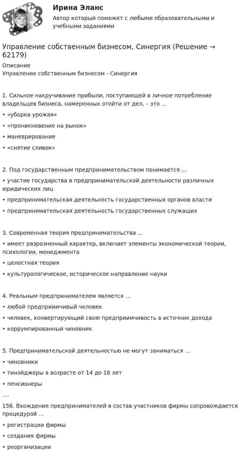      
            Описание
            Управление собственным бизнесом - Синергия1. Сильное накручивание прибыли, поступающей в личное потребление владельцев бизнеса, намеренных отойти от дел, – это …• «уборка урожая»• «проникновение на рынок»• маневрирование• «снятие сливок»2. Под государственным предпринимательством понимается …• участие государства в предпринимательской деятельности различных юридических лиц• предпринимательская деятельность государственных органов власти• предпринимательская деятельность государственных служащих3. Современная теория предпринимательства …• имеет разрозненный характер, включает элементы экономической теории, психологии, менеджмента• целостная теория• культурологическое, историческое направление науки4. Реальным предпринимателем является …• любой предприимчивый человек• человек, конвертирующий свою предприимчивость в источник дохода• коррумпированный чиновник5. Предпринимательской деятельностью не могут заниматься …• чиновники• тинэйджеры в возрасте от 14 до 18 лет• пенсионеры....156. Вхождение предпринимателей в состав участников фирмы сопровождается процедурой …• регистрации фирмы• создания фирмы• реорганизации   
            
            
            💯 Управление собственным бизнесом (ответы на тест Синергия / МОИ / МТИ / МосАП, ноябрь 2023)Управление собственным бизнесом, СинергияУправление собственным бизнесом Синергия (2 семестр)Управление собственным бизнесом. Синергия. Ответы на ИТОГОВЫЙ ТЕСТ. На отлично!Управление собственным бизнесом. Синергия. Ответы на ИТОГОВЫЙ ТЕСТ. На отлично!Управление собственным бизнесом. Синергия. Тест.💯 Управление собственным бизнесом [Тема 1-15] (ответы на тест Синергия / МОИ / МТИ / МосАП, январь 2024)Управление собственным бизнесом 💯 Управление собственным бизнесом [14 тем] (все ответы на тест Синергия / МТИ / МосАП, март 2023)💯 Управление собственным бизнесом [14 тем] (все ответы на тест Синергия / МТИ / МосАП, ноябрь 2022)💯 Управление собственным бизнесом [14 тем] (все ответы на тест Синергия / МТИ / МосАП, октябрь 2022)💯 Управление собственным бизнесом [14 тем] (все ответы на тест Синергия / МТИ / МосАП, февраль 2023)⭐ Управление собственным бизнесом [9 тем] (ответы на тест Синергия / МТИ / МосАП, июль 2022)Управление собственным бизнесом ОТВЕТЫ 2022 СИНЕРГИЯ