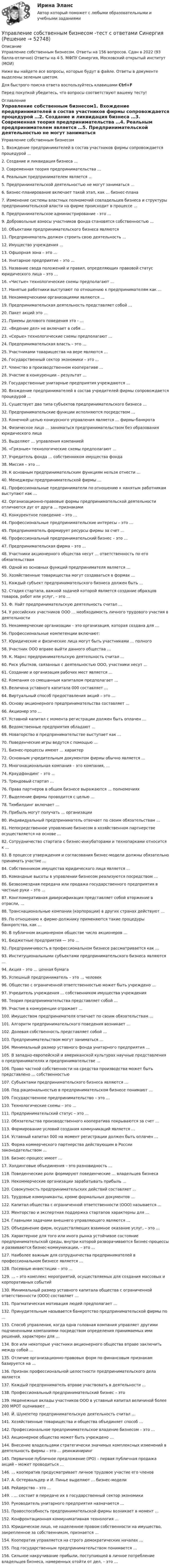     
            Описание
            Управление собственным бизнесом. Ответы на 156 вопросов. Сдан в 2022 (93 балла-отлично) Ответы на 4-5. МФПУ Синергия, Московский открытый институт (МОИ)Ниже вы найдете все вопросы, которые будут в файле. Ответы в документе выделены зеленым цветом.Для быстрого поиска ответа воспользуйтесь клавишами Ctrl+FПеред покупкой убедитесь, что вопросы соответствуют вашему тесту! 
            Оглавление
            Управление собственным бизнесом1.      Вхождение предпринимателей в состав участников фирмы сопровождается процедурой …2.      Создание и ликвидация бизнеса …3.      Современная теория предпринимательства …4.      Реальным предпринимателем является …5.      Предпринимательской деятельностью не могут заниматься …6.      Бизнес-планирование включает такой этап, как … бизнес-плана7.      Изменение системы властных полномочий совладельцев бизнеса и структуры предпринимательской власти на фирме происходит в процессе …8.      Предпринимательское администрирование - это …9.      Добровольные взносы участников фонда становятся собственностью …10.  Объектами предпринимательского бизнеса являются11.  Предприниматель должен строить свою деятельность …12.  Имущество учреждения …13.  Офшорная зона – это …14.  Унитарное предприятие – это …15.  Название свода положений и правил, определяющих правовой статус юридического лица – это …16.  «Чистые» технологические схемы предполагают …17.  Нанятые работники выступают по отношению к предпринимателям как …18.  Некоммерческими организациями являются …19.  Предпринимательская деятельность представляет собой …20.  Пакет акций это …21.  Приемы делового поведения это - …22.  «Ведение дел» не включает в себя …23.  «Серые» технологические схемы предполагают …24.  Предпринимательская власть – это …25.  Участниками товарищества на вере являются …26.  Государственный сектор экономики – это …27.  Членство в производственном кооперативе …28.  Участие в конкуренции – результат …29.  Государственные унитарные предприятия учреждаются …30.  Вхождение предпринимателей в состав учредителей фирмы сопровождается процедурой …31.  Существует два типа субъектов предпринимательского бизнеса …32.  Предпринимательские функции исполняются посредством …33.  Конечной целью конкурсного управления является … фирмы-банкрота34.  Физическое лицо … заниматься предпринимательством без образования юридического лица35.  Выделяют … управления компанией36.  «Грязные» технологические схемы предполагают …37.  Учредитель фонда … собственником имущества фонда38.  Миссия – это …39.  К основным предпринимательским функциям нельзя отнести …40.  Менеджеры предпринимательской фирмы …41.  Профессиональные предприниматели по отношению к нанятым работникам выступают как …42.  Организационно-правовые формы предпринимательской деятельности отличаются дуг от друга … признаками43.  Конкурентное поведение – это …44.  Профессиональные предпринимательские интересы – это …45.  Предприниматель формирует ресурсы фирмы за счет …46.  Профессиональный предпринимательский бизнес – это …47.  Предпринимательская фирма – это …48.  Участники акционерного общества несут … ответственность по его обязательствам49.  Одной из основных функций предпринимателя является …50.  Хозяйственные товарищества могут создаваться в формах …51.  Каждый субъект предпринимательского бизнеса должен быть …52.  Стадия стартапа, важной задачей которой является создание образцов товаров, работ или услуг, – это …53.  Ф. Найт предпринимательскую деятельность считал …54.  У российских участников ООО … необходимость личного трудового участия в деятельности55.  Некоммерческие организации – это организация, которая создана для …56.  Профессиональные компетенции включают:57.  Юридические и физические лица могут быть участниками … полного58.  Участник ООО вправе выйти данного общества …59.  К. Маркс предпринимательскую деятельность считал …60.  Риск убытков, связанных с деятельностью ООО, участники несут …61.  Создание и организация рабочих мест является …62.  Компания со смешанным капиталом предполагает …63.  Величина уставного капитала 000 составляет …64.  Виртуальный способ предоставления акций – это …65.  Основу акционерного предпринимательства составляет …66.  Акционер это …67.  Уставной капитал с момента регистрации должен быть оплачен …68.  Ведомственные предприятия обладают …69.  Новаторство в предпринимательстве выступает как …70.  Поведенческие игры ведутся с помощью …71.  Бизнес-процессы имеют … характер72.  Основным учредительным документом фирмы обычно является …73.  Многонациональная компания – это компания, …74.  Краудфандинг – это …75.  Трендовый стартап …76.  Права партнеров в общем бизнесе выражаются … полномочиях77.  Выделение фирмы проводится с целью …78.  Тимбилдинг включает …79.  Прибыль могут получать … организации80.  Индивидуальный предприниматель отвечает по своим обязательствам …81.  Непосредственное управление бизнесом в хозяйственном партнерстве осуществляется на основе …82.  Сотрудничество стартапа с бизнес-инкубаторами и технопарками относится к …83.  В процессе утверждения и согласования бизнес-модели должны обязательно принимать участие …84.  Собственником имущества юридического лица является …85.  Командные высоты в управлении бизнесом реализуются посредством …86.  Безвозмездная передача или продажа государственного предприятия в частные руки – это …87.  Конгломеративная диверсификация представляет собой вторжение в отрасли, …88.  Транснациональные компании (корпорации) в других странах действуют …89.  По отношению к фирме-должнику применяются такие процедуры банкротства, как …90.  В публичном акционерном обществе число акционеров …91.  Бюджетные предприятия — это …92.  Предприимчивость в профессиональном бизнесе рассматривается как …93.  Институциональными субъектами предпринимательского бизнеса являются …94.  Акция – это … ценная бумага95.  Успешный предприниматель – это … человек96.  Общество с ограниченной ответственностью может быть учреждено …97.  Учредитель учреждения … собственником имущества учреждения98.  Теория предпринимательства представляет собой …99.  Участие в конкуренции отражает …100.   Имуществом предпринимателя отвечает по своим обязательствам …101.   Алгоритм предпринимательского поведения возникает …102.   Долевая собственность представляет собой …103.   Предпринимательством могут заниматься …104.   Минимальный размер уставного фонда унитарного предприятия …105.   В западно-европейской и американской культурах научные представления о предпринимателях и предпринимательстве …106.   Право частной собственности на средства производства может быть представлено … собственностью107.   Субъектами предпринимательского бизнеса являются …108.   Под рациональностью в предпринимательском бизнесе понимают …109.   Государственное предпринимательство – это …110.   Технологические схемы – это …111.   Предпринимательский статус – это …112.   Обязательства производственного кооператива покрываются за счет …113.   Формирование условий создания коммуникаций является …114.   Уставный капитал 000 на момент регистрации должен быть оплачен …115.   Форма коммерческого партнерства действующим в России законодательством …116.   Бизнес-процесс имеет …17.   Холдинговые объединения – это разновидность …118.   Поведенческие роли формируют поведенческие … владельцев бизнеса119.   Некоммерческие организации зарабатывать прибыль …120.   Совокупность предпринимательских действий составляет …121.   Трудовые коммуниканты, кроме формальных документов …122.   Капитал общества с ограниченной ответственности (ООО) называется …123.   Менторство и экспертная поддержка стартапов характерны для …124.   Главными задачами внешнего управляющего являются …125.   Объединение фирм, осуществляющих взаимное оказание услуг, – это …126.   Характерное для того или иного рынка устойчивое состояние предпринимательской среды, внутри которой разворачиваются бизнес-процессы и развиваются бизнес-коммуникации, – это …127.   Наиболее важным для сотрудничества предпринимателей в профессиональном бизнесе является …128.   Посевные инвестиции – это …129.   … – это комплекс мероприятий, осуществляемых для создания массовых и корпоративных событий130.   Минимальный размер уставного капитала общества с ограниченной ответственности (ООО) составляет …131.   Прагматическая мотивация людей предполагает …132.   Принудительным называется банкротство предпринимательской фирмы по …133.   Способ управления, когда одна головная компания управляет другими подчиненными компаниями посредством определения принимаемых ими решений, характерен для …134.   Все или некоторые участники акционерного общества вправе заключить между собой …135.   Отличие организационно-правовых форм по финансовым признакам базируется на …136.   Признак профессиональной целостности предпринимательского дела является 137.   Каждый предприниматель вправе участвовать в деятельности …138.   Профессиональный предпринимательский бизнес – это 139.   Неденежные вклады участников ООО в уставный капитал величиной более 200 МРОТ оценивают …140.   Й. Шумпетер предпринимательскую деятельность считал …141.   Хозяйственные товарищества и общества объединяет способ …142.   Профессиональное предпринимательское владение бизнесом – это …143.   Акционерное общество может быть учреждено …144.   Внесение владельцами стратегически значимых комплексных изменений в деятельность фирмы – это … реинжиниринг145.   Первичное публичное предложение (IPO) – первая публичная продажа акций – может проводиться …146.   … кооператив предусматривает личное трудовое участие его членов147.   А. Остервальдер и И. Пинье выделяют … бизнес-модели148.   Рейдерство – это …149.   . … состоит в передаче их в государственный сектор экономики150.   Руководитель унитарного предприятия назначается …151.   Правоспособность предпринимательской фирмы возникает в момент …152.   Конфронтационная коммуникативная технология …153.   Юридическое лицо, не наделенное правом собственности на имущество, закрепленное за собственником, признается …154.   Кооператив управляется на строго демократических началах …155.   Под государственным предпринимательством понимается …156.   Сильное накручивание прибыли, поступающей в личное потребление владельцев бизнеса, намеренных отойти от дел, – это … 
            
            
            Управление собственным бизнесом (тест с ответами)Управление собственным бизнесом -тест с ответами СинергияУправление собственным бизнесом (тест с ответами Синергия, МОИ) 3 семестр. Новый тест, июль 2022Управление собственным бизнесом (тест с ответами Синергия/МОИ/МТИ/МосАП)Управление собственным бизнесом (тест с ответами Синергия/МОИ/МТИ/МосАП)Управление собственным бизнесом (тест с ответами Синергия/МОИ/ МТИ /МОСАП)Управление социальной работой. Этапы планирования и достижения целейУправление собственным бизнесом Синергия (2 семестр)Управление собственным бизнесом. Синергия. Ответы на ИТОГОВЫЙ ТЕСТ. На отлично!Управление собственным бизнесом. Синергия. Ответы на ИТОГОВЫЙ ТЕСТ. На отлично!Управление собственным бизнесом. Синергия. Тест.💯 Управление собственным бизнесом [Тема 1-15] (ответы на тест Синергия / МОИ / МТИ / МосАП, январь 2024)Управление собственным бизнесом, темы 1-15, итоговый тест, 173 вопроса (ответы на тест Синергия / МТИ / МОИ / МосАП)Управление собственным бизнесом (Темы 1-15) тест с ответами Синергия/МОИ/ МТИ /МОСАП