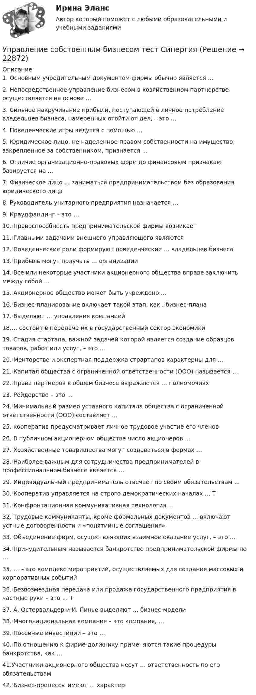      
          Описание
          1. Основным учредительным документом фирмы обычно является … 2. Непосредственное управление бизнесом в хозяйственном партнерстве осуществляется на основе … 3. Сильное накручивание прибыли, поступающей в личное потребление владельцев бизнеса, намеренных отойти от дел, – это … 4. Поведенческие игры ведутся с помощью … 5. Юридическое лицо, не наделенное правом собственности на имущество, закрепленное за собственником, признается … 6. Отличие организационно-правовых форм по финансовым признакам базируется на … 7. Физическое лицо … заниматься предпринимательством без образования юридического лица 8. Руководитель унитарного предприятия назначается …9. Краудфандинг – это … 10. Правоспособность предпринимательской фирмы возникает11. Главными задачами внешнего управляющего являются 12. Поведенческие роли формируют поведенческие … владельцев бизнеса 13. Прибыль могут получать … организации 14. Все или некоторые участники акционерного общества вправе заключить между собой … 15. Акционерное общество может быть учреждено … 16. Бизнес-планирование включает такой этап, как . бизнес-плана 17. Выделяют … управления компанией 18.… состоит в передаче их в государственный сектор экономики 19. Стадия стартапа, важной задачей которой является создание образцов товаров, работ или услуг, – это … 20. Менторство и экспертная поддержка страртапов характерны для … 21. Капитал общества с ограниченной ответственности (ООО) называется … 22. Права партнеров в общем бизнесе выражаются … полномочиях 23. Рейдерство – это … 24. Минимальный размер уставного капитала общества с ограниченной ответственности (ООО) составляет …  25. кооператив предусматривает личное трудовое участие его членов 26. В публичном акционерном обществе число акционеров … 27. Хозяйственные товарищества могут создаваться в формах … 28. Наиболее важным для сотрудничества предпринимателей в профессиональном бизнесе является …  29. Индивидуальный предприниматель отвечает по своим обязательствам … 30. Кооператив управляется на строго демократических началах … Т31. Конфронтационная коммуникативная технология … 32. Трудовые коммуниканты, кроме формальных документов … включают устные договоренности и «понятийные соглашения» 33. Объединение фирм, осуществляющих взаимное оказание услуг, – это … 34. Принудительным называется банкротство предпринимательской фирмы по … 35. … – это комплекс мероприятий, осуществляемых для создания массовых и корпоративных событий 36. Безвозмездная передача или продажа государственного предприятия в частные руки – это … Т37. А. Остервальдер и И. Пинье выделяют … бизнес-модели  38. Многонациональная компания – это компания, … 39. Посевные инвестиции – это … 40. По отношению к фирме-должнику применяются такие процедуры банкротства, как …41.Участники акционерного общества несут … ответственность по его обязательствам42. Бизнес-процессы имеют … характер   
            
            
            Управление собственным бизнесом (Темы 1-15) тест с ответами Синергия/МОИ/ МТИ /МОСАПУправление собственным бизнесом тест СинергияУправление собственным бизнесом (тест с ответами)Управление собственным бизнесом -тест с ответами СинергияУправление собственным бизнесом (тест с ответами Синергия, МОИ) 3 семестр. Новый тест, июль 2022Управление собственным бизнесом (тест с ответами Синергия/МОИ/МТИ/МосАП)Управление собственным бизнесом (тест с ответами Синергия/МОИ/МТИ/МосАП)💯 Управление собственным бизнесом (ответы на тест Синергия / МОИ / МТИ / МосАП, ноябрь 2023)Управление собственным бизнесом, СинергияУправление собственным бизнесом Синергия (2 семестр)Управление собственным бизнесом. Синергия. Ответы на ИТОГОВЫЙ ТЕСТ. На отлично!Управление собственным бизнесом. Синергия. Ответы на ИТОГОВЫЙ ТЕСТ. На отлично!Управление собственным бизнесом. Синергия. Тест.💯 Управление собственным бизнесом [Тема 1-15] (ответы на тест Синергия / МОИ / МТИ / МосАП, январь 2024)