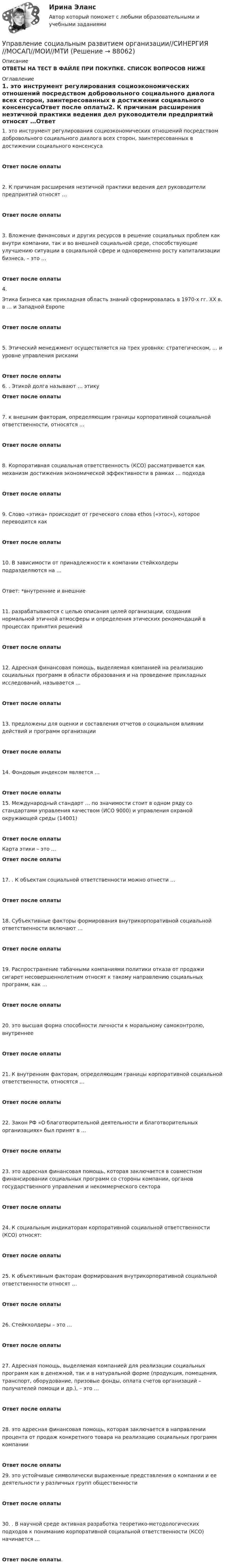      
            Описание
            ОТВЕТЫ НА ТЕСТ В ФАЙЛЕ ПРИ ПОКУПКЕ. СПИСОК ВОПРОСОВ НИЖЕ 
            Оглавление
            1.     это инструмент регулирования социоэкономических отношений посредством добровольного социального диалога всех сторон, заинтересованных в достижении социального консенсусаОтвет после оплаты2.     К причинам расширения неэтичной практики ведения дел руководители предприятий относят …Ответ после оплаты3.     Вложение финансовых и других ресурсов в решение социальных проблем как внутри компании, так и во внешней социальной среде, способствующие улучшению ситуации в социальной сфере и одновременно росту капитализации бизнеса, – это …Ответ после оплаты4.     Этика бизнеса как прикладная область знаний сформировалась в 1970-х гг. XX в. в … и Западной ЕвропеОтвет после оплаты5.     Этический менеджмент осуществляется на трех уровнях: стратегическом, … и уровне управления рискамиОтвет после оплаты6.     . Этикой долга называют … этикуОтвет после оплаты7.     к внешним факторам, определяющим границы корпоративной социальной ответственности, относятся …Ответ после оплаты8.     Корпоративная социальная ответственность (КСО) рассматривается как механизм достижения экономической эффективности в рамках … подходаОтвет после оплаты9.     Слово «этика» происходит от греческого слова ethos («этос»), которое переводится какОтвет после оплаты10.  В зависимости от принадлежности к компании стейкхолдеры подразделяются на …Ответ: *внутренние и внешние11.  разрабатываются с целью описания целей организации, создания нормальной этичной атмосферы и определения этических рекомендаций в процессах принятия решенийОтвет после оплаты12.  Адресная финансовая помощь, выделяемая компанией на реализацию социальных программ в области образования и на проведение прикладных исследований, называется …Ответ после оплаты13.  предложены для оценки и составления отчетов о социальном влиянии действий и программ организацииОтвет после оплаты14.  Фондовым индексом является …Ответ после оплаты 15.  Международный стандарт … по значимости стоит в одном ряду со стандартами управления качеством (ИСО 9000) и управления охраной окружающей среды (14001)Ответ после оплаты Карта этики – это … Ответ после оплаты17.  . К объектам социальной ответственности можно отнести …Ответ после оплаты18.  Субъективные факторы формирования внутрикорпоративной социальной ответственности включают …Ответ после оплаты19.  Распространение табачными компаниями политики отказа от продажи сигарет несовершеннолетним относят к такому направлению социальных программ, как …Ответ после оплаты20.  это высшая форма способности личности к моральному самоконтролю, внутреннееОтвет после оплаты21.  К внутренним факторам, определяющим границы корпоративной социальной ответственности, относятся …Ответ после оплаты22.  Закон РФ «О благотворительной деятельности и благотворительных организациях» был принят в …Ответ после оплаты23.  это адресная финансовая помощь, которая заключается в совместном финансировании социальных программ со стороны компании, органов государственного управления и некоммерческого сектораОтвет после оплаты24.  К социальным индикаторам корпоративной социальной ответственности (КСО) относят:Ответ после оплаты25.  К объективным факторам формирования внутрикорпоративной социальной ответственности относят …Ответ после оплаты26.  Стейкхолдеры – это …Ответ после оплаты27.  Адресная помощь, выделяемая компанией для реализации социальных программ как в денежной, так и в натуральной форме (продукция, помещения, транспорт, оборудование, призовые фонды, оплата счетов организаций – получателей помощи и др.), – это …Ответ после оплаты28.  это адресная финансовая помощь, которая заключается в направлении процента от продаж конкретного товара на реализацию социальных программ компанииОтвет после оплаты29.  это устойчивые символически выраженные представления о компании и ее деятельности у различных групп общественностиОтвет после оплаты30.  . В научной среде активная разработка теоретико-методологических подходов к пониманию корпоративной социальной ответственности (КСО) начинается …Ответ после оплаты.  
            
            
            💯 Управление социальным развитием организации.м (все ответы на тест Синергия / МТИ / МосАП, июль 2022)Управление социальным развитием организации//СИНЕРГИЯ//МОСАП//МОИ//МТИУправление социальным развитием организации (тест с ответами Синергия/МОИ/ МТИ)Управление стоимостью компании💯 Управление стрессами (все ответы на тест Синергия / МТИ / МосАП, декабрь 2022)💯 Управление стрессами (все ответы на тест Синергия / МТИ / МосАП, март 2023)Управление стрессами (тест с ответами Синергия)Управление собственным бизнесом (тест с ответами Синергия/МОИ/ МТИ /МОСАП)Управление социальной работой. Этапы планирования и достижения целейУправление социально-техническими системами (тест с ответами) 20 вопросов 100%Управление социально-экономическим развитием города. Синергия. Ответы на ИТОГОВЫЙ ТЕСТ. На отлично!💯 Управление социально-экономическим развитием города [Тема 1-6] (ответы на тесты Синергия / МОИ / МТИ / МосАП, ноябрь 2023)Управление социально-экономическим развитием города (тест с ответами Магистратура Синергия)Управление социальными проектами.фмен_МАГ. Синергия. Ответы на ИТОГОВЫЙ ТЕСТ. На отлично!