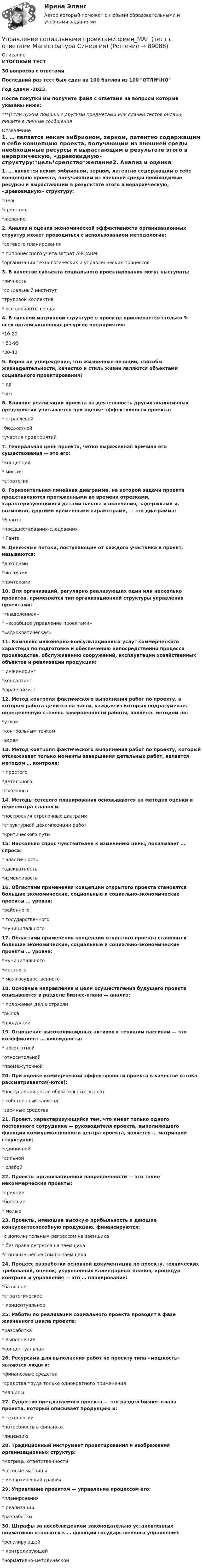     
            Описание
            ИТОГОВЫЙ ТЕСТ30 вопросов с ответамиПоследний раз тест был сдан на 100 баллов из 100 ОТЛИЧНОГод сдачи -2023.После покупки Вы получите файл с ответами на вопросы которые указаны ниже:***(Если нужна помощь с другими предметами или сдачей тестов онлайн, пишите в личные сообщения  
            Оглавление
            1. … является неким эмбрионом, зерном, латентно содержащим в себе концепцию проекта, получающим из внешней среды необходимые ресурсы и вырастающим в результате этого в иерархическую, «древовидную» структуру:*цель*средство*желание2. Анализ и оценка экономической эффективности организационных структур может проводиться с использованием методологии:*сетевого планирования* попроцессного учета затрат ABC/ABM*организации технологических и управленческих процессов3. В качестве субъекта социального проектирования могут выступать:*личность*социальный институт*трудовой коллектив* все варианты верны 4. В сильной матричной структуре в проекты привлекается столько % всех организационных ресурсов предприятия:*10-20* 50-95*30-405. Верно ли утверждение, что жизненные позиции, способы жизнедеятельности, качество и стиль жизни являются объектами социального проектирования?* да*нет6. Влияние реализации проекта на деятельность других аналогичных предприятий учитывается при оценке эффективности проекта:* отраслевой*бюджетной*участия предприятий7. Генеральная цель проекта, четко выраженная причина его существования — это его:*концепция* миссия*стратегия8. Горизонтальная линейная диаграмма, на которой задачи проекта представляются протяженными во времени отрезками, характеризующимися датами начала и окончания, задержками и, возможно, другими временными параметрами, — это диаграмма:*Бранта*предшествования-следования* Ганта9. Денежные потоки, поступающие от каждого участника в проект, называются:*доходами*вкладами*притоками 10. Для организаций, регулярно реализующих один или несколько проектов, применяется тип организационной структуры управления проектами:*«выделенная»* «всеобщее управление проектами»*«адхократическая» 11. Комплекс инженерно-консультационных услуг коммерческого характера по подготовке и обеспечению непосредственно процесса производства, обслуживанию сооружений, эксплуатации хозяйственных объектов и реализации продукции:* инжиниринг*консалтинг*франчайзинг 12. Метод контроля фактического выполнения работ по проекту, в котором работа делится на части, каждая из которых подразумевает определенную степень завершенности работы, является методом по:*узлам*контрольным точкам*вехам13. Метод контроля фактического выполнения работ по проекту, который отслеживает только моменты завершения детальных работ, является методом … контроля:* простого*детального*Сложного14. Методы сетевого планирования основываются на методах оценки и пересмотра планов и:*построения стрелочных диаграмм*структурной декомпозиции работ*критического пути15. Насколько спрос чувствителен к изменению цены, показывает … спроса:* эластичность*адекватность*изменчивость16. Областями применения концепции открытого проекта становятся большие экономические, социальные и социально-экономические проекты … уровня:*районного* государственного*муниципального17. Областями применения концепции открытого проекта становятся большие экономические, социальные и социально-экономические проекты … уровня:*муниципального*местного* межгосударственного18. Основные направления и цели осуществления будущего проекта описываются в разделе бизнес-плана — анализ:* положения дел в отрасли*рынка*продукции19. Отношение высоколиквидных активов к текущим пассивам — это коэффициент … ликвидности:* абсолютной*относительной*промежуточной 20. При оценке коммерческой эффективности проекта в качестве оттока рассматривается(-ются):*поступления после обязательных выплат* собственный капитал*заемные средства 21. Проект, характеризующийся тем, что имеет только одного постоянного сотрудника — руководителя проекта, выполняющего функции коммуникационного центра проекта, является … матричной структурой:*единичной*сильной* слабой22. Проекты организационной направленности — это такие некоммерческие проекты:*средние*большие* малые23. Проекты, имеющие высокую прибыльность и дающие конкурентоспособную продукцию, финансируются:*с дополнительным регрессом на заемщика* без права регресса на заемщика*с полным регрессом на заемщика24. Процесс разработки основной документации по проекту, технических требований, оценок, укрупненных календарных планов, процедур контроля и управления — это … планирование:*базисное*стратегическое* концептуальное25. Работы по реализации социального проекта проводят в фазе жизненного цикла проекта:*разработка* выполнение*концептуальная26. Ресурсами для выполнения работ по проекту типа «мощность» являются люди и:*финансовые средства*средства труда только однократного применения*машины27. Существо предлагаемого проекта — это раздел бизнес-плана проекта, который описывает продукцию и:* технологии*потребность в финансах*лицензию 28. Традиционный инструмент проектирования и изображения организационных структур:*матрицы ответственности*сетевые матрицы* иерархический график 29. Управление проектом — управление процессом его:*планирования* реализации*разработки30. Штрафы за несоблюдением законодательно установленных нормативов относятся к … функции государственного управления:*регулирующей* контролирующей*нормативно-методической  
            
            
            Управление социальными проектами.фмен_МАГ. Синергия. Ответы на ИТОГОВЫЙ ТЕСТ. На отлично!Управление социальными проектами.фмен_МАГ (тест с ответами Магистратура Синергия)💯 Управление социальным развитием организации.м (все ответы на тест Синергия / МТИ / МосАП, июль 2022)Управление социальным развитием организации//СИНЕРГИЯ//МОСАП//МОИ//МТИУправление социальным развитием организации (тест с ответами Синергия/МОИ/ МТИ)Управление стоимостью компании💯 Управление стрессами (все ответы на тест Синергия / МТИ / МосАП, декабрь 2022)Управление собственным бизнесом (тест с ответами Синергия/МОИ/МТИ/МосАП)Управление собственным бизнесом (тест с ответами Синергия/МОИ/МТИ/МосАП)Управление собственным бизнесом (тест с ответами Синергия/МОИ/ МТИ /МОСАП)Управление социальной работой. Этапы планирования и достижения целейУправление социально-техническими системами (тест с ответами) 20 вопросов 100%Управление социально-экономическим развитием города. Синергия. Ответы на ИТОГОВЫЙ ТЕСТ. На отлично!💯 Управление социально-экономическим развитием города [Тема 1-6] (ответы на тесты Синергия / МОИ / МТИ / МосАП, ноябрь 2023)