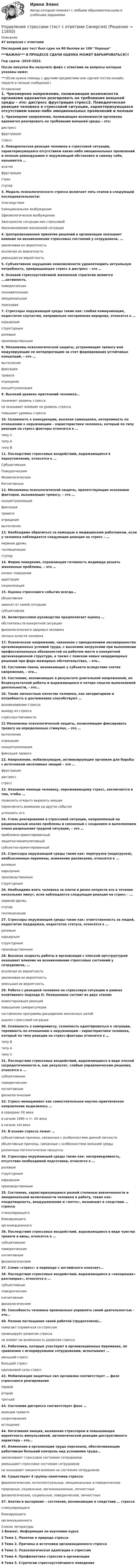     
          Описание
          47 вопросов с ответамиПоследний раз тест был сдан на 80 баллов из 100 Хорошо***ВАЖНО*** В ПРОЦЕССЕ СДАЧИ ОЦЕНКА МОЖЕТ ВАРЬИРОВАТЬСЯ!!!Год сдачи -2018-2022.После покупки Вы получите файл с ответами на вопросы которые указаны ниже:***(Если нужна помощь с другими предметами или сдачей тестов онлайн, пишите в личные сообщения  ) 
          Оглавление
          1. Чрезмерное напряжение, понижающее возможности организма адекватно реагировать на требования внешней среды – это: дистресс фрустрация стресс2. Поведенческая реакция человека в стрессовой ситуации, характеризующаяся отсутствием каких-либо эмоциональных проявлений и полным равнодушием к окружающей обстановке и самому себе, называется … апатия фрустрация страх ступор3. Модель психологического стресса включает пять этапов в следующей последовательности:1последствия 5эмоциональное возбуждение 2физиологическое возбуждение 3восприятие ситуации как стрессовой 4возникновение жизненной ситуации4. Централизованное принятие решений в организации оказывает влияние на возникновение стрессовых состояний у сотрудников, … увеличивая их вероятность исключая их вероятность уменьшая их вероятность5. Субъективное ощущение невозможности удовлетворить актуальную потребность, превращающее стресс в дистресс – это …6. Основой стрессоустойчивой жизненной стратегии является ….активность. поведенческая познавательная эмоциональная поисковая7. Стрессоры окружающей среды такие как: слабая коммуникация, недостаток соучастия, неправильно построенная иерархия, относятся к … карьерным структурным ролевым производственным8. Механизмы психологической защиты, устраняющие тревогу или модулирующие ее интерпретацию за счет формирования устойчивых концепций, – это … вытеснение фиксация тревоги отрицание концептуализация9. Высокий уровень притязаний человека… понижает уровень стресса не оказывает влияние на уровень стресса повышает уровень стресса10. Склонность к конкуренции, высокая самооценка, нетерпимость по отношению к окружающим – характеристики человека, который по типу реакции на стресс-факторы относится к … типу С типу А типу В11. Последствия стрессовых воздействий, выражающиеся в переутомлении, относятся к … Субъективным Поведенческим Физиологическим Когнитивным12. Механизмы психологической защиты, препятствующие осознанию факторов, вызывающих тревогу, – это … концептуализация фиксация тревоги отрицание вытеснение13. Необходимо обратиться за помощью к медицинским работникам, если у человека наблюдается следующая реакция на стресс – … нервная дрожь галлюцинации ступор14. Форма поведения, отражающая готовность индивида решать жизненные проблемы, – это … копинг-поведениеадаптация социализация15. Оценка стрессового события всегда… объективная зависит от самой ситуации субъективная16. Антистрессовое руководство предполагает оценку … обстоятельств конкретной ситуации физиологического здоровья человека личных качеств человека17. Психическое напряжение, связанное с преодолением несовершенства организационных условий труда, с высокими нагрузками при выполнении профессиональных обязанностей на рабочем месте в конкретной организационной структуре, а также с поиском новых неординарных решений при форс-мажорных обстоятельствах, – это…18. Состояние покоя, возникающее у субъекта вследствие снятия напряжения, - это…19. Состояние, возникающее в результате длительной напряженной, но безрезультатной работы и выражающееся в потере смысла выполняемой деятельности, - это…20. Такие личностные качества человека, как авторитаризм и потребность в достижениях способствуют … возникновению стресса выходу из стресса стрессоустойчивости21 Механизмы психологической защиты, позволяющие фиксировать тревогу на определенных стимулах, – это … вытеснение отрицаниеконцептуализация фиксация тревоги22. Напряжение, мобилизующее, активизирующее организм для борьбы с источником негативных эмоций – это … фрустрация дистресс стресс23. Оказание помощи человеку, переживающему стресс, заключается в том, чтобы … позволить открыто выразить эмоции переключить внимание на другое событиеуспокоить его24. Стиль реагирования в стрессовой ситуации, направленный на рациональный анализ проблемы и связанный с созданием и выполнением плана разрешения трудной ситуации, – это … проблемно-ориентированныйзащитно-манипулятивный субъектно-ориентированный25. Стрессоры окружающей среды такие как: перегрузки (недогрузки), необъясненные перемены, изменение расписания, относятся к … ролевым карьерным производственным структурным26. Необходимо взять человека за плечи и резко потрясти его в течение нескольких минут, если наблюдается следующая реакция на стресс – … нервная дрожь ступор галлюцинации27. Стрессоры окружающей среды такие как: ответственность за людей, недостаток поддержки, недостаток статуса, относятся к … ролевым карьерным структурным производственным28. Высокая скорость работы в организации с плоской оргструктурой оказывает влияние на возникновение стрессовых состояний у сотрудников, … исключая их вероятностьувеличивая их вероятность уменьшая их вероятность29. Работа с реакцией человека на стрессовую ситуацию в рамках позитивного подхода Н. Пезешкиана состоит из двух этапов: инвентаризация реакций повышение саморегуляции составление программы расширения жизненных целейанализ стрессовой ситуации30. Склонность к компромиссу, склонность адаптироваться к ситуации, терпимость по отношению к окружающим - характеристики человека, который по типу реакции на стресс-факторы относится к … типу В типу А типу С31. Последствия стрессовых воздействий, выражающиеся в виде плохой сосредоточенности и, как результат, слабые управленческие решения, относятся к … субъективным поведенческим когнитивным физиологическим32. Стресс–менеджмент как самостоятельное научно–практическое направление выделилось … в середине ХХ века в начале 1990–х гг. ХХ века в начале ХХI века33. В основе стресса лежат … субъективные причины, связанные с особенностями данной личности объективные причины, связанные с особенностями внешней среды различные патологические процессы34. Стрессоры окружающей среды такие как: несправедливость, отсутствие необходимой подготовки, относятся к … ролевым структурным карьерным производственным35. Состояния, характеризующиеся разной степенью вовлеченности и эмоциональной включенности человека в работу, такие как: плодотворность, воодушевление и «потто», возникают в следствии … стресса стимулирующего блокирующего организационного36. Последствия стрессовых воздействий, выражающиеся в виде чувства тревоги и вины, относятся к … субъективным поведенческим когнитивным физиологическим37. Слово «стресс» в переводе с английского означает…38. Последствия стрессовых воздействий, выражающиеся в «нехороших» разговорах», относятся к … субъективным поведенческим когнитивным физиологическим39. Способность человека произвольно управлять своей деятельностью – это…40. Полное поглощение своей работой (трудоголизм)… помогает справиться со стрессом провоцирует развитие стресса не влияет на возможность развития стресса41. Работники, которые участвуют в организационных переменах, по сравнению с игнорируемыми сотрудниками, испытывают … меньший стресс больший стресс одинаковой силы стресс42. Мобилизация защитных сил организма соответствует … фазе стрессового реагирования первой второй третьей43. Состояние дистресса соответствует фазе … реакции тревоги сопротивления истощения44. Негативная эмоция, вызванная стрессором и повышающая вероятность импульсивной, автоматической реакции деструктивного характера – это…45. Изменения в организации труда персонала, обеспечивающие работникам больший контроль над условиями труда… увеличивают стрессовое состояние сотрудников уменьшают стрессовое состояние сотрудников не оказывают никакого влияния на состояние сотрудников46. Существуют 4 группы симптомов стресса: физиологические, интеллектуальные, эмоциональные и поведенческие природные, социальные, организационные, личностные физиологические, социальные, поведенческие, личностные47. Апатия и выгорание – состояния, возникающие в следствии … стресса стимулирующего блокирующего организационного 
          Список литературы
          1 Важно!. Информация по изучению курса 2 Тема 1. Понятие и природа стресса 3 Тема 2. Причины и источники организационного стресса 4 Тема З. Психологическая адаптация к стрессам 5 Тема 4. Профилактика стрессов в организации 6 Тема 5. Стратегии стрессоустойчивого поведения 
            
            
            💯 Управление стрессами (все ответы на тест Синергия / МТИ / МосАП, март 2023)Управление стрессами (тест с ответами Синергия)Управление творческим процессом в рекламе и связях с общественностьюУправление творческим процессом в рекламе и связях с общественностью (тест с ответами Синергия)УПРАВЛЕНИЕ ТЕХНОСФЕРНОЙ БЕЗОПАСНОСТЬЮ - ВАРИАНТ №14 Управление транспортной системой. ЗадачиУправление требованиеями к ПО Задание 6 Вариант 1Управление социально-экономическим развитием города (тест с ответами Магистратура Синергия)Управление социальными проектами.фмен_МАГ. Синергия. Ответы на ИТОГОВЫЙ ТЕСТ. На отлично!Управление социальными проектами.фмен_МАГ (тест с ответами Магистратура Синергия)💯 Управление социальным развитием организации.м (все ответы на тест Синергия / МТИ / МосАП, июль 2022)Управление социальным развитием организации//СИНЕРГИЯ//МОСАП//МОИ//МТИУправление социальным развитием организации (тест с ответами Синергия/МОИ/ МТИ)Управление стоимостью компании