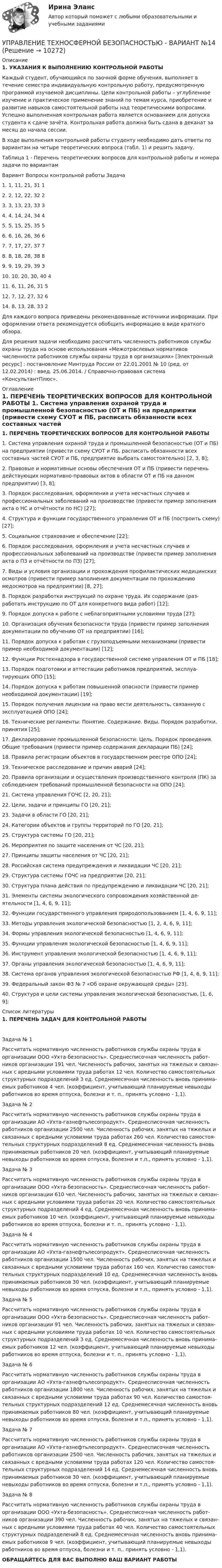     
          Описание
          1.    УКАЗАНИЯ К ВЫПОЛНЕНИЮ КОНТРОЛЬНОЙ РАБОТЫ	Каждый студент, обучающийся по заочной форме обучения, выполняет в течение семестра индивидуальную контрольную работу, предусмотренную программой изучаемой дисциплины. Цели контрольной работы – углубленное изучение и практическое применение знаний по темам курса, приобретение и развитие навыков самостоятельной работы над теоретическими вопросами. Успешно выполненная контрольная работа является основанием для допуска студента к сдаче зачёта. Контрольная работа должна быть сдана в деканат за месяц до начала сессии.	В ходе выполнения контрольной работы студенту необходимо дать ответы по вариантам на четыре теоретических вопроса (табл. 1) и решить задачу. Таблица 1 - Перечень теоретических вопросов для контрольной  работы и номера задачи по вариантам  Вариант  Вопросы контрольной работы Задача    1.       1, 11, 21, 31 1   2.       2, 12, 22, 32 2   3.      3, 13, 23, 33 3   4.       4, 14, 24, 34 4   5.    5, 15, 25, 35 5   6.      6, 16, 26, 36 6   7.       7, 17, 27, 37 7   8.       8, 18, 28, 38 8   9.   9, 19, 29, 39 3   10.   10, 20, 30, 40 4   11.   6, 11, 26, 31 5   12.   7, 12, 27, 32 6   14. 8, 13, 28, 33 2    Для каждого вопроса приведены рекомендованные источники информации. При оформлении ответа рекомендуется обобщить информацию в виде краткого обзора.  Для решения задачи необходимо рассчитать численность работников службы охраны труда на основе использования «Межотраслевых нормативов численности работников службы охраны труда в организациях» [Электронный ресурс] : постановление Минтруда России от 22.01.2001 № 10 (ред. от 12.02.2014) : введ. 25.06.2014. / Справочно-правовая система «КонсультантПлюс». 
          Оглавление
          1.           ПЕРЕЧЕНЬ ТЕОРЕТИЧЕСКИХ ВОПРОСОВ ДЛЯ КОНТРОЛЬНОЙ РАБОТЫ  1.    Система управления охраной труда и промышленной безопасностью (ОТ и ПБ) на предприятии (привести схему СУОТ и ПБ, расписать обязанности всех составных частей СУОТ и ПБ, предприятие выбрать самостоятельно) [2, 3, 8];2.    Правовые и нормативные основы обеспечения ОТ и ПБ (привести пе­речень действующих нормативно-правовых актов в области ОТ и ПБ на данном предприятии) [3, 8];3.    Порядок расследования, оформления и учета несчастных случаев и профессиональных заболеваний на производстве (привести пример заполнения акта о НС и отчётности по НС) [27];4.    Структура и функции государственного управления ОТ и ПБ (постро­ить схему) [27];5.    Социальное страхование и обеспечение [22];6.    Порядок расследования, оформления и учета несчастных случаев и профессиональных заболеваний на производстве (привести пример заполнения акта о ПЗ и отчётности по ПЗ) [27];7.    Виды и условия организации и прохождения профилактических меди­цинских осмотров (привести пример заполнения документации по прохожде­нию медосмотров на предприятии) [8, 27];8.    Порядок разработки инструкций по охране труда. Их содержание (раз­работать инструкцию по ОТ для конкретного вида работ) [12];9.    Порядок допуска к работе с неблагоприятными условиями труда [27];10. Организация обучения безопасности труда (привести пример заполне­ния документации по обучению ОТ на предприятии) [16];	11.  Порядок допуска к работам с грузоподъемными механизмами (приве­сти пример необходимой документации) [12];12. Функции Ростехнадзора в государственной системе управления ОТ и ПБ [18];13. Порядок подготовки и аттестации работников предприятий, эксплуа­тирующих ОПО [15];14. Порядок допуска к работам повышенной опасности (привести пример необходимой документации) [19];15. Порядок получения лицензии на право вести деятельность, связанную с эксплуатацией ОПО [24];16. Технические регламенты: Понятие. Содержание. Виды. Порядок раз­работки, принятия [25];17. Декларирование промышленной безопасности: Цель. Порядок прове­дения. Общие требования (привести пример содержания декларации ПБ) [24];18. Правила регистрации объектов в государственном реестре ОПО [24];19. Техническое расследование и причин аварий [24];20. Правила организации и осуществления производственного контроля (ПК) за соблюдением требований промышленной безопасности на ОПО [24];21. Система управления ГОЧС [2, 20, 21];22. Цели, задачи и принципы ГО [20, 21];23. Задачи в области ГО [20, 21];24. Категории объектов и группы территорий по ГО [20, 21];25. Структура системы ГО [20, 21];26. Мероприятия по защите населения от ЧС [20, 21];27. Принципы защиты населения от ЧС [20, 21];28. Российская система предупреждения и ликвидации ЧС [20, 21];29. Структура системы ГОЧС на предприятии [20, 21];30. Структура плана действия по предупреждению и ликвидации ЧС [20, 21];31. Элементы системы экологического сопровождения хозяйственной де­ятельности [1, 4, 6, 9, 11];32.           Функции государственного управления природопользованием [1, 4, 6, 9, 11];33. Методы управления экологической безопасностью [1, 2, 4, 6, 9, 11];34. Формы управления экологической безопасностью [1, 4, 6, 9, 11];35. Функции управления экологической безопасностью [1, 4, 6, 9, 11];36. Инструмент управления экологической безопасностью [1, 4, 6, 9, 11];37. Органы управления экологической безопасностью [1, 4, 6, 9, 11];38. Система органов управления экологической безопасностью РФ [1, 4, 6, 9, 11];39. Федеральный закон ФЗ № 7 «Об охране окружающей среды» [23].40. Структура и цели системы управления экологической безопасностью, [1, 6, 9]; 
          Список литературы
          1.           ПЕРЕЧЕНЬ ЗАДАЧ ДЛЯ КОНТРОЛЬНОЙ РАБОТЫ Задача № 1Рассчитать нормативную численность работников службы охраны труда в организации ООО «Ухта-безопасность». Среднесписочная численность работ­ников организации 191 чел. Численность рабочих, занятых на тяжелых и связан­ных с вредными условиями труда работах 12 чел. Количество самостоятельных структурных подразделений 3 ед. Среднемесячная численность вновь принима­емых работников 4 чел. (коэффициент, учитывающий планируемые невыходы работников во время отпуска, болезни и т. п., принять условно - 1,1).Задача № 2Рассчитать нормативную численность работников службы охраны труда в организации АО «Ухта-газнефтьлесопродукт». Среднесписочная численность работников организации 2500 чел. Численность рабочих, занятых на тяжелых и связанных с вредными условиями труда работах 260 чел. Количество самостоя­тельных структурных подразделений 8 ед. Среднемесячная численность вновь принимаемых работников 20 чел. (коэффициент, учитывающий планируемые невыходы работников во время отпуска, болезни и т.п., принять условно - 1,1).Задача № 3Рассчитать нормативную численность работников службы охраны труда в организации ООО «Ухта-безопасность». Среднесписочная численность работ­ников организации 610 чел. Численность рабочих, занятых на тяжелых и связан­ных с вредными условиями труда работах 20 чел. Количество самостоятельных структурных подразделений 4 ед. Среднемесячная численность вновь принима­емых работников 10 чел. (коэффициент, учитывающий планируемые невыходы работников во время отпуска, болезни и т. п., принять условно - 1,1).	Задача № 4Рассчитать нормативную численность работников службы охраны труда в организации АО «Ухта-газнефтьлесопродукт». Среднесписочная численность работников организации 1500 чел. Численность рабочих, занятых на тяжелых и связанных с вредными условиями труда работах 160 чел. Количество самостоя­тельных структурных подразделений 10 ед. Среднемесячная численность вновь принимаемых работников 30 чел. (коэффициент, учитывающий планируемые невыходы работников во время отпуска, болезни и т.п., принять условно - 1,1).Задача № 5Рассчитать нормативную численность работников службы охраны труда в организации ООО «Ухта-безопасность». Среднесписочная численность работ­ников организации 91 чел. Численность рабочих, занятых на тяжелых и связан­ных с вредными условиями труда работах 10 чел. Количество самостоятельных структурных подразделений 3 ед. Среднемесячная численность вновь принима­емых работников 12 чел. (коэффициент, учитывающий планируемые невыходы работников во время отпуска, болезни и т. п., принять условно - 1,1).	Задача № 6Рассчитать нормативную численность работников службы охраны труда в организации АО «Ухта-газнефтьлесопродукт». Среднесписочная численность работников организации 1800 чел. Численность рабочих, занятых на тяжелых и связанных с вредными условиями труда работах 90 чел. Количество самостоя­тельных структурных подразделений 12 ед. Среднемесячная численность вновь принимаемых работников 80 чел. (коэффициент, учитывающий планируемые невыходы работников во время отпуска, болезни и т.п., принять условно - 1,1).	Задача № 7Рассчитать нормативную численность работников службы охраны труда в организации АО «Ухта-газнефтьлесопродукт». Среднесписочная численность работников организации 2500 чел. Численность рабочих, занятых на тяжелых и связанных с вредными условиями труда работах 120 чел. Количество самостоя­тельных структурных подразделений 14 ед. Среднемесячная численность вновь принимаемых работников 30 чел. (коэффициент, учитывающий планируемые невыходы работников во время отпуска, болезни и т.п., принять условно - 1,1).Задача № 8Рассчитать нормативную численность работников службы охраны труда в организации ООО «Ухта-безопасность». Среднесписочная численность работ­ников организации 390 чел. Численность рабочих, занятых на тяжелых и связан­ных с вредными условиями труда работах 40 чел. Количество самостоятельных структурных подразделений 8 ед. Среднемесячная численность вновь принима­емых работников 9 чел. (коэффициент, учитывающий планируемые невыходы работников во время отпуска, болезни и т. п., принять условно - 1,1).ОБРАЩАЙТЕСЬ ДЛЯ ВАС ВЫПОЛНЮ ВАШ ВАРИАНТ РАБОТЫ 
            
            
            Управление творческим процессом в рекламе и связях с общественностью (тест с ответами Синергия)УПРАВЛЕНИЕ ТЕХНОСФЕРНОЙ БЕЗОПАСНОСТЬЮ - ВАРИАНТ №14 Управление транспортной системой. ЗадачиУправление требованиеями к ПО Задание 6 Вариант 1Управление требованиями к ПО Вариант 1Управление требованиями к ПО. Задание 2. Вариант 1. Управление требованиями к ПО Задание 3 Вариант 1💯 Управление социальным развитием организации.м (все ответы на тест Синергия / МТИ / МосАП, июль 2022)Управление социальным развитием организации//СИНЕРГИЯ//МОСАП//МОИ//МТИУправление социальным развитием организации (тест с ответами Синергия/МОИ/ МТИ)Управление стоимостью компании💯 Управление стрессами (все ответы на тест Синергия / МТИ / МосАП, декабрь 2022)💯 Управление стрессами (все ответы на тест Синергия / МТИ / МосАП, март 2023)Управление стрессами (тест с ответами Синергия)