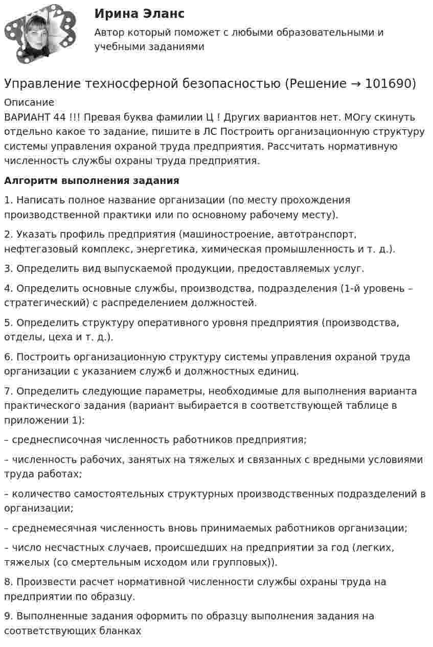       
            Описание
            ВАРИАНТ 44 !!! Превая буква фамилии Ц ! Других вариантов нет. МОгу скинуть отдельно какое то задание, пишите в ЛС Построить организационную структуру системы управления охраной труда предприятия. Рассчитать нормативную численность службы охраны труда предприятия.Алгоритм выполнения задания1.     Написать полное название организации (по месту прохождения производственной практики или по основному рабочему месту).2.     Указать профиль предприятия (машиностроение, автотранспорт, нефтегазовый комплекс, энергетика, химическая промышленность и т. д.).3.     Определить вид выпускаемой продукции, предоставляемых услуг.4.     Определить основные службы, производства, подразделения (1-й уровень – стратегический) с распределением должностей.5.     Определить структуру оперативного уровня предприятия (производства, отделы, цеха и т. д.).6.     Построить организационную структуру системы управления охраной труда организации с указанием служб и должностных единиц.7. Определить следующие параметры, необходимые для выполнения варианта практического задания (вариант выбирается в соответствующей таблице в приложении 1):–      среднесписочная численность работников предприятия;–      численность рабочих, занятых на тяжелых и связанных с вредными условиями труда работах;–      количество самостоятельных структурных производственных подразделений в организации;–      среднемесячная численность вновь принимаемых работников организации;–      число несчастных случаев, происшедших на предприятии за год (легких, тяжелых (со смертельным исходом или групповых)).8.     Произвести расчет нормативной численности службы охраны труда на предприятии по образцу.9.     Выполненные задания оформить по образцу выполнения задания на соответствующих бланках   