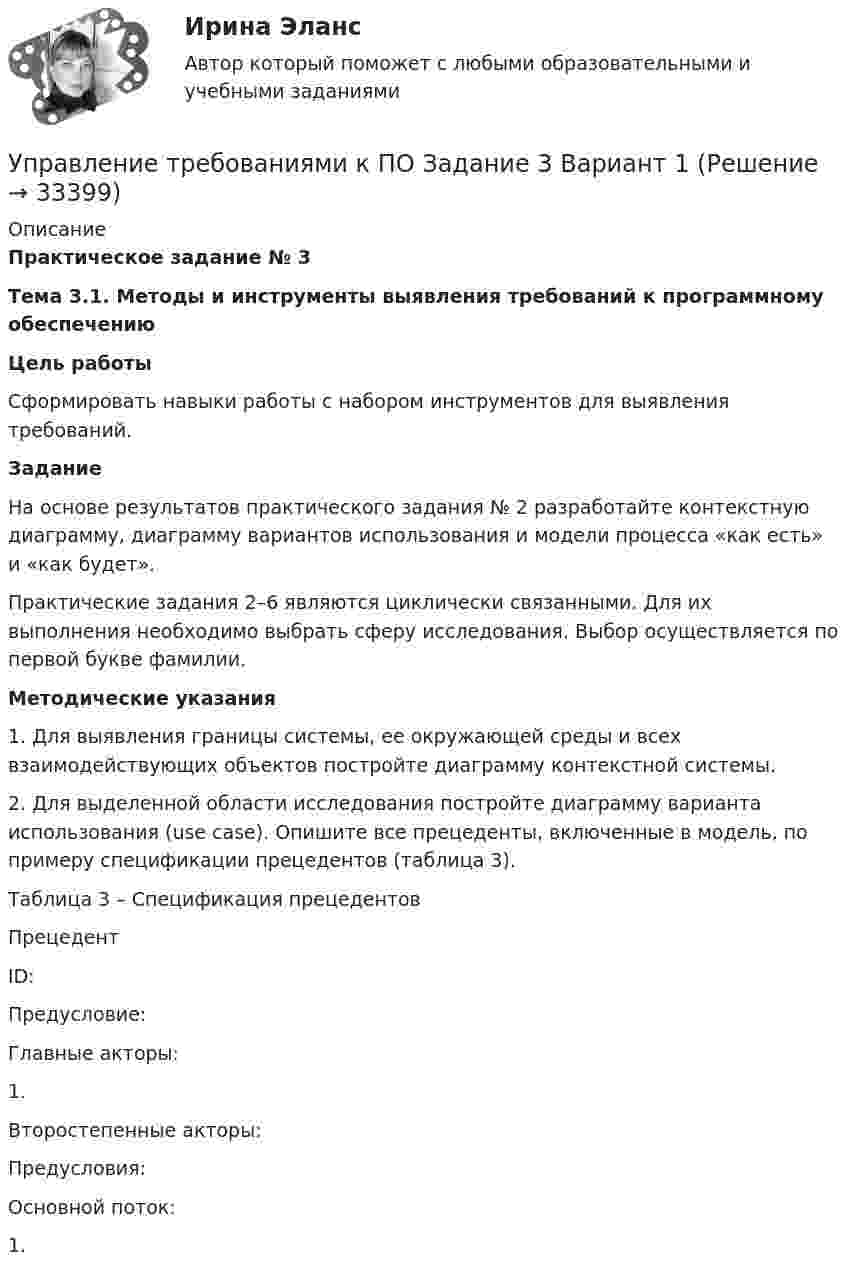     
          Описание
          Практическое задание № 3Тема 3.1. Методы и инструменты выявления требований к программному обеспечениюЦель работы	Сформировать навыки работы с набором инструментов для выявления требований.Задание	На основе результатов практического задания № 2 разработайте контекстную диаграмму, диаграмму вариантов использования и модели процесса «как есть» и «как будет».	Практические задания 2–6 являются циклически связанными. Для их выполнения необходимо выбрать сферу исследования. Выбор осуществляется по первой букве фамилии.Методические указания1.    Для выявления границы системы, ее окружающей среды и всех взаимодействующих объектов постройте диаграмму контекстной системы.2.    Для выделенной области исследования постройте диаграмму варианта использования (use case). Опишите все прецеденты, включенные в модель, по примеру спецификации прецедентов (таблица 3).Таблица 3 – Спецификация прецедентов   Прецедент     ID:   Предусловие:    Главные акторы:1.        Второстепенные акторы:   Предусловия:   Основной поток:1.   
            
            
            Управление требованиями к ПО. Задание 2. Вариант 1. Управление требованиями к ПО Задание 3 Вариант 1Управление требованиями к ПО Задание 4 Вариант 1Управление требованиями к ПО Задание 5 Вариант 1Управление услугой и предоставление услуги может осуществляться только путем ... процесса предоставления услугиУправление финансами банка (тесты с ответами СИНЕРГИЯ МТИ) Все ответы 2022💯 Управление финансовыми потоками (ответы на тест Синергия / МОИ / МТИ / МосАП, ноябрь 2023)💯 Управление стрессами (все ответы на тест Синергия / МТИ / МосАП, март 2023)Управление стрессами (тест с ответами Синергия)Управление творческим процессом в рекламе и связях с общественностьюУправление творческим процессом в рекламе и связях с общественностью (тест с ответами Синергия)УПРАВЛЕНИЕ ТЕХНОСФЕРНОЙ БЕЗОПАСНОСТЬЮ - ВАРИАНТ №14 Управление транспортной системой. ЗадачиУправление требованиеями к ПО Задание 6 Вариант 1