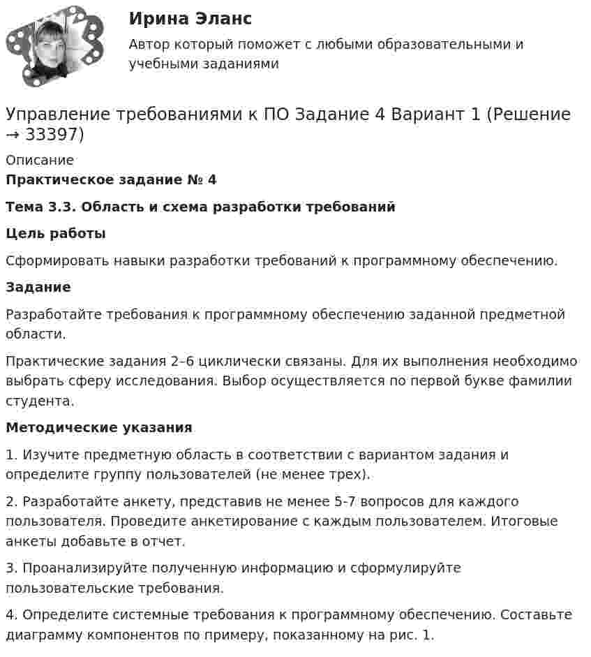     
          Описание
          Практическое задание № 4Тема 3.3. Область и схема разработки требованийЦель работы	Сформировать навыки разработки требований к программному обеспечению.Задание	Разработайте требования к программному обеспечению заданной предметной области.	Практические задания 2–6 циклически связаны. Для их выполнения необходимо выбрать сферу исследования. Выбор осуществляется по первой букве фамилии студента.Методические указания	1.               Изучите предметную область в соответствии с вариантом задания и определите группу пользователей (не менее трех). 	2.               Разработайте анкету, представив не менее 5-7 вопросов для каждого пользователя. Проведите анкетирование с каждым пользователем. Итоговые анкеты добавьте в отчет.	3.               Проанализируйте полученную информацию и сформулируйте пользовательские требования. 	4.               Определите системные требования к программному обеспечению. Составьте диаграмму компонентов по примеру, показанному на рис. 1.   
            
            
            Управление требованиями к ПО Задание 3 Вариант 1Управление требованиями к ПО Задание 4 Вариант 1Управление требованиями к ПО Задание 5 Вариант 1Управление услугой и предоставление услуги может осуществляться только путем ... процесса предоставления услугиУправление финансами банка (тесты с ответами СИНЕРГИЯ МТИ) Все ответы 2022💯 Управление финансовыми потоками (ответы на тест Синергия / МОИ / МТИ / МосАП, ноябрь 2023)Управление финансовыми потоками (тест с ответами Синергия) 2022Управление стрессами (тест с ответами Синергия)Управление творческим процессом в рекламе и связях с общественностьюУправление творческим процессом в рекламе и связях с общественностью (тест с ответами Синергия)УПРАВЛЕНИЕ ТЕХНОСФЕРНОЙ БЕЗОПАСНОСТЬЮ - ВАРИАНТ №14 Управление транспортной системой. ЗадачиУправление требованиеями к ПО Задание 6 Вариант 1Управление требованиями к ПО Вариант 1