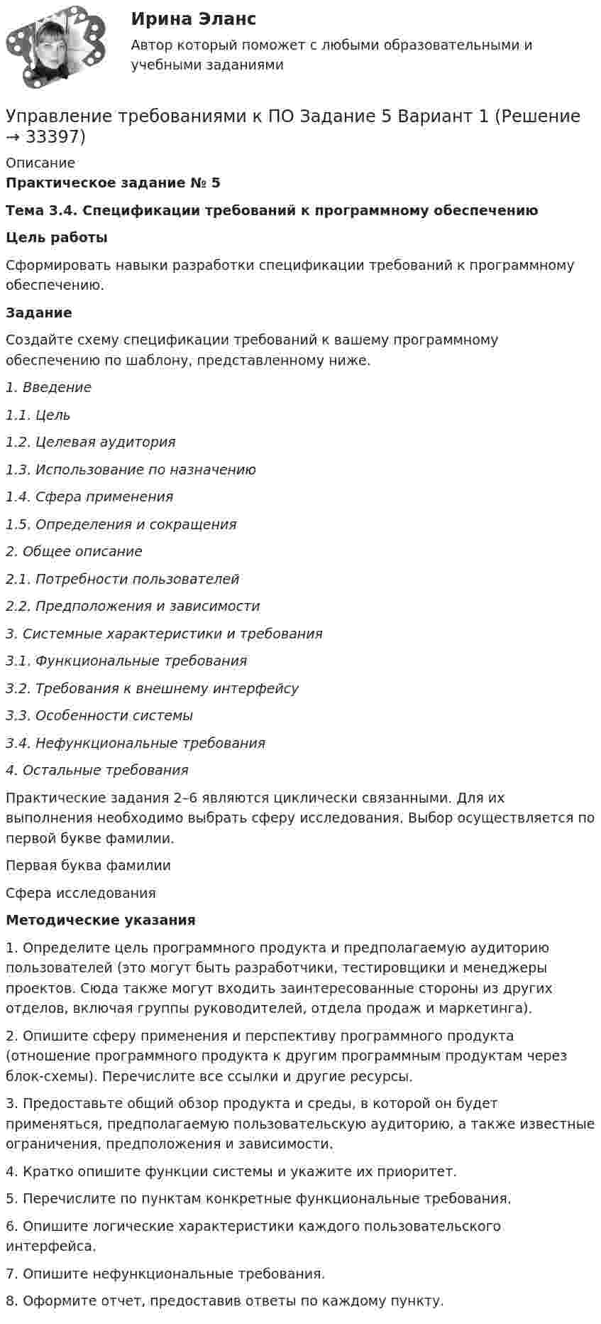     
          Описание
          Практическое задание № 5Тема 3.4. Спецификации требований к программному обеспечениюЦель работы	Сформировать навыки разработки спецификации требований к программному обеспечению.Задание	Создайте схему спецификации требований к вашему программному обеспечению по шаблону, представленному ниже.1.      Введение 1.1.      Цель 1.2.      Целевая аудитория 1.3.      Использование по назначению 1.4.      Сфера применения 1.5.       Определения и сокращения2.       Общее описание 2.1.      Потребности пользователей 2.2.      Предположения и зависимости3.       Системные характеристики и требования 3.1.      Функциональные требования 3.2.      Требования к внешнему интерфейсу 3.3.      Особенности системы 3.4.      Нефункциональные требования4.       Остальные требования	Практические задания 2–6 являются циклически связанными. Для их выполнения необходимо выбрать сферу исследования. Выбор осуществляется по первой букве фамилии.  Первая буква фамилии Сфера исследования Методические указания1.    Определите цель программного продукта и предполагаемую аудиторию пользователей (это могут быть разработчики, тестировщики и менеджеры проектов. Сюда также могут входить заинтересованные стороны из других отделов, включая группы руководителей, отдела продаж и маркетинга). 2.    Опишите сферу применения и перспективу программного продукта (отношение программного продукта к другим программным продуктам через блок-схемы). Перечислите все ссылки и другие ресурсы.3.    Предоставьте общий обзор продукта и среды, в которой он будет применяться, предполагаемую пользовательскую аудиторию, а также известные ограничения, предположения и зависимости. 4.    Кратко опишите функции системы и укажите их приоритет. 5.    Перечислите по пунктам конкретные функциональные требования. 6.    Опишите логические характеристики каждого пользовательского интерфейса. 7.    Опишите нефункциональные требования.8.    Оформите отчет, предоставив ответы по каждому пункту.  
            
            
            Управление требованиями к ПО Задание 4 Вариант 1Управление требованиями к ПО Задание 5 Вариант 1Управление услугой и предоставление услуги может осуществляться только путем ... процесса предоставления услугиУправление финансами банка (тесты с ответами СИНЕРГИЯ МТИ) Все ответы 2022💯 Управление финансовыми потоками (ответы на тест Синергия / МОИ / МТИ / МосАП, ноябрь 2023)Управление финансовыми потоками (тест с ответами Синергия) 2022Управление финансовыми рискамУправление творческим процессом в рекламе и связях с общественностьюУправление творческим процессом в рекламе и связях с общественностью (тест с ответами Синергия)УПРАВЛЕНИЕ ТЕХНОСФЕРНОЙ БЕЗОПАСНОСТЬЮ - ВАРИАНТ №14 Управление транспортной системой. ЗадачиУправление требованиеями к ПО Задание 6 Вариант 1Управление требованиями к ПО Вариант 1Управление требованиями к ПО. Задание 2. Вариант 1. 