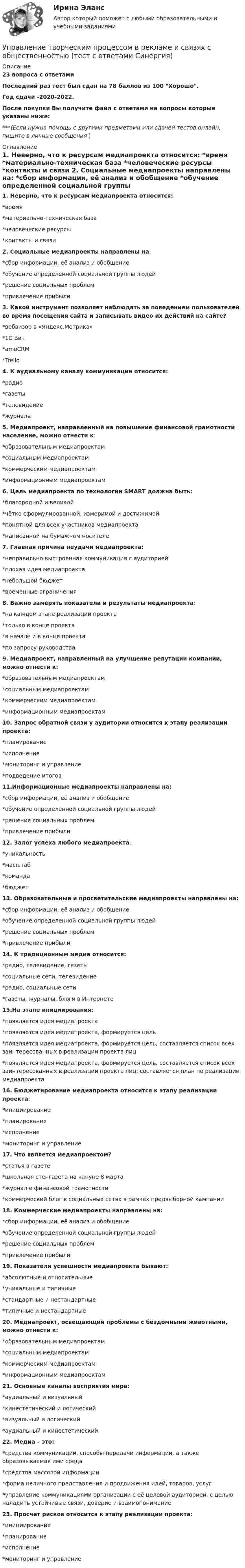     
          Описание
          23 вопроса с ответамиПоследний раз тест был сдан на 78 баллов из 100 Хорошо.Год сдачи -2020-2022.После покупки Вы получите файл с ответами на вопросы которые указаны ниже:***(Если нужна помощь с другими предметами или сдачей тестов онлайн, пишите в личные сообщения  ) 
          Оглавление
          1. Неверно, что к ресурсам медиапроекта относится: *время *материально-техническая база *человеческие ресурсы *контакты и связи 2. Социальные медиапроекты направлены на: *сбор информации, её анализ и обобщение *обучение определенной социальной группы людей *решение социальных проблем *привлечение прибыли 3. Какой инструмент позволяет наблюдать за поведением пользователей во время посещения сайта и записывать видео их действий на сайте? *вебвизор в «Яндекс.Метрика» *1С Бит *amoCRM *Trello 4. К аудиальному каналу коммуникации относится: *радио *газеты *телевидение *журналы 5. Медиапроект, направленный на повышение финансовой грамотности население, можно отнести к: *образовательным медиапроектам *социальным медиапроектам *коммерческим медиапроектам *информационным медиапроектам 6. Цель медиапроекта по технологии SMART должна быть: *благородной и великой *чётко сформулированной, измеримой и достижимой *понятной для всех участников медиапроекта *написанной на бумажном носителе 7. Главная причина неудачи медиапроекта: *неправильно выстроенная коммуникация с аудиторией *плохая идея медиапроекта *небольшой бюджет *временные ограничения 8. Важно замерять показатели и результаты медиапроекта: *на каждом этапе реализации проекта *только в конце проекта *в начале и в конце проекта *по запросу руководства 9. Медиапроект, направленный на улучшение репутации компании, можно отнести к: *образовательным медиапроектам *социальным медиапроектам *коммерческим медиапроектам *информационным медиапроектам 10. Запрос обратной связи у аудитории относится к этапу реализации проекта: *планирование *исполнение *мониторинг и управление *подведение итогов 11.Информационные медиапроекты направлены на: *сбор информации, её анализ и обобщение *обучение определенной социальной группы людей *решение социальных проблем *привлечение прибыли 12. Залог успеха любого медиапроекта: *уникальность *масштаб *команда *бюджет 13. Образовательные и просветительские медиапроекты направлены на: *сбор информации, её анализ и обобщение*обучение определенной социальной группы людей *решение социальных проблем *привлечение прибыли 14. К традиционным медиа относится: *радио, телевидение, газеты *социальные сети, телевидение *радио, социальные сети *газеты, журналы, блоги в Интернете 15.На этапе инициирования: *появляется идея медиапроекта *появляется идея медиапроекта, формируется цель *появляется идея медиапроекта, формируется цель, составляется список всех заинтересованных в реализации проекта лиц *появляется идея медиапроекта, формируется цель, составляется список всех заинтересованных в реализации проекта лиц; составляется план по реализации медиапроекта 16. Бюджетирование медиапроекта относится к этапу реализации проекта: *инициирование *планирование *исполнение *мониторинг и управление 17. Что является медиапроектом? *статья в газете *школьная стенгазета на кануне 8 марта *журнал о финансовой грамотности *коммерческий блог в социальных сетях в рамках предвыборной кампании 18. Коммерческие медиапроекты направлены на: *сбор информации, её анализ и обобщение *обучение определенной социальной группы людей *решение социальных проблем *привлечение прибыли 19. Показатели успешности медиапроекта бывают: *абсолютные и относительные *уникальные и типичные *стандартные и нестандартные *типичные и нестандартные 20. Медиапроект, освещающий проблемы с бездомными животными, можно отнести к: *образовательным медиапроектам *социальным медиапроектам *коммерческим медиапроектам *информационным медиапроектам 21. Основные каналы восприятия мира: *аудиальный и визуальный *кинестетический и логический *визуальный и логический *аудиальный и кинестетический 22. Медиа – это: *средства коммуникации, способы передачи информации, а также образовываемая ими среда *средства массовой информации *форма неличного представления и продвижения идей, товаров, услуг *управление коммуникациями организации с её целевой аудиторией, с целью наладить устойчивые связи, доверие и взаимопонимание 23. Просчет рисков относится к этапу реализации проекта: *инициирование *планирование *исполнение *мониторинг и управление 
            
            
            Управление творческим процессом в рекламе и связях с общественностьюУправление творческим процессом в рекламе и связях с общественностью (тест с ответами Синергия)УПРАВЛЕНИЕ ТЕХНОСФЕРНОЙ БЕЗОПАСНОСТЬЮ - ВАРИАНТ №14 Управление транспортной системой. ЗадачиУправление требованиеями к ПО Задание 6 Вариант 1Управление требованиями к ПО Вариант 1Управление требованиями к ПО. Задание 2. Вариант 1. Управление социальными проектами.фмен_МАГ (тест с ответами Магистратура Синергия)💯 Управление социальным развитием организации.м (все ответы на тест Синергия / МТИ / МосАП, июль 2022)Управление социальным развитием организации//СИНЕРГИЯ//МОСАП//МОИ//МТИУправление социальным развитием организации (тест с ответами Синергия/МОИ/ МТИ)Управление стоимостью компании💯 Управление стрессами (все ответы на тест Синергия / МТИ / МосАП, декабрь 2022)💯 Управление стрессами (все ответы на тест Синергия / МТИ / МосАП, март 2023)