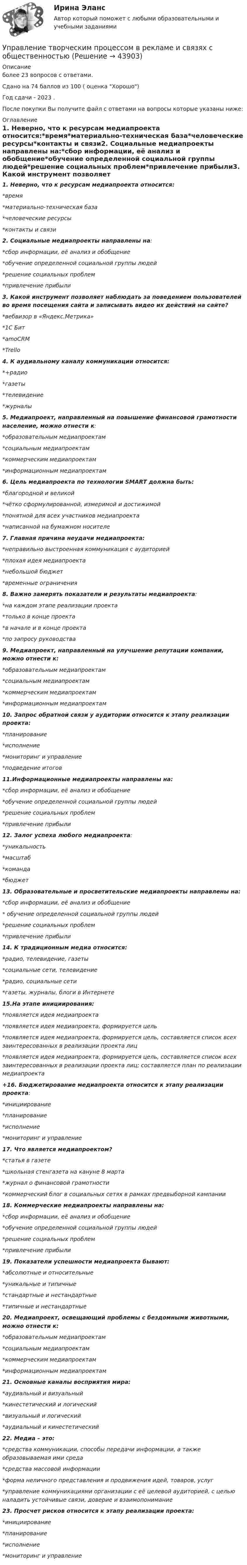     
            Описание
            более 23 вопросов с ответами.Сдано на 74 баллов из 100 ( оценка Хорошо)Год сдачи - 2023 .После покупки Вы получите файл с ответами на вопросы которые указаны ниже: 
            Оглавление
            1. Неверно, что к ресурсам медиапроекта относится:*время*материально-техническая база*человеческие ресурсы*контакты и связи2. Социальные медиапроекты направлены на:*сбор информации, её анализ и обобщение*обучение определенной социальной группы людей*решение социальных проблем*привлечение прибыли3. Какой инструмент позволяет наблюдать за поведением пользователей во время посещения сайта и записывать видео их действий на сайте?*вебвизор в «Яндекс.Метрика»*1С Бит*amoCRM*Trello4. К аудиальному каналу коммуникации относится:*+радио*газеты*телевидение*журналы5. Медиапроект, направленный на повышение финансовой грамотности население, можно отнести к:*образовательным медиапроектам*социальным медиапроектам*коммерческим медиапроектам*информационным медиапроектам6. Цель медиапроекта по технологии SMART должна быть:*благородной и великой*чётко сформулированной, измеримой и достижимой*понятной для всех участников медиапроекта*написанной на бумажном носителе7. Главная причина неудачи медиапроекта:*неправильно выстроенная коммуникация с аудиторией*плохая идея медиапроекта*небольшой бюджет*временные ограничения8. Важно замерять показатели и результаты медиапроекта:*на каждом этапе реализации проекта*только в конце проекта*в начале и в конце проекта*по запросу руководства9. Медиапроект, направленный на улучшение репутации компании, можно отнести к:*образовательным медиапроектам*социальным медиапроектам*коммерческим медиапроектам*информационным медиапроектам10. Запрос обратной связи у аудитории относится к этапу реализации проекта:*планирование*исполнение*мониторинг и управление*подведение итогов11.Информационные медиапроекты направлены на:*сбор информации, её анализ и обобщение*обучение определенной социальной группы людей*решение социальных проблем*привлечение прибыли12. Залог успеха любого медиапроекта:*уникальность*масштаб*команда*бюджет13. Образовательные и просветительские медиапроекты направлены на:*сбор информации, её анализ и обобщение* обучение определенной социальной группы людей*решение социальных проблем*привлечение прибыли14. К традиционным медиа относится:*радио, телевидение, газеты*социальные сети, телевидение*радио, социальные сети*газеты, журналы, блоги в Интернете15.На этапе инициирования:*появляется идея медиапроекта*появляется идея медиапроекта, формируется цель*появляется идея медиапроекта, формируется цель, составляется список всех заинтересованных в реализации проекта лиц*появляется идея медиапроекта, формируется цель, составляется список всех заинтересованных в реализации проекта лиц; составляется план по реализации медиапроекта+16. Бюджетирование медиапроекта относится к этапу реализации проекта:*инициирование*планирование*исполнение*мониторинг и управление17. Что является медиапроектом?*статья в газете*школьная стенгазета на кануне 8 марта*журнал о финансовой грамотности*коммерческий блог в социальных сетях в рамках предвыборной кампании18. Коммерческие медиапроекты направлены на:*сбор информации, её анализ и обобщение*обучение определенной социальной группы людей*решение социальных проблем*привлечение прибыли19. Показатели успешности медиапроекта бывают:*абсолютные и относительные*уникальные и типичные*стандартные и нестандартные*типичные и нестандартные20. Медиапроект, освещающий проблемы с бездомными животными, можно отнести к:*образовательным медиапроектам*социальным медиапроектам*коммерческим медиапроектам*информационным медиапроектам21. Основные каналы восприятия мира:*аудиальный и визуальный*кинестетический и логический*визуальный и логический*аудиальный и кинестетический22. Медиа – это:*средства коммуникации, способы передачи информации, а также образовываемая ими среда*средства массовой информации*форма неличного представления и продвижения идей, товаров, услуг*управление коммуникациями организации с её целевой аудиторией, с целью наладить устойчивые связи, доверие и взаимопонимание23. Просчет рисков относится к этапу реализации проекта:*инициирование*планирование*исполнение*мониторинг и управление  
            
            
            Управление стрессами (тест с ответами Синергия)Управление творческим процессом в рекламе и связях с общественностьюУправление творческим процессом в рекламе и связях с общественностью (тест с ответами Синергия)УПРАВЛЕНИЕ ТЕХНОСФЕРНОЙ БЕЗОПАСНОСТЬЮ - ВАРИАНТ №14 Управление транспортной системой. ЗадачиУправление требованиеями к ПО Задание 6 Вариант 1Управление требованиями к ПО Вариант 1Управление социальными проектами.фмен_МАГ. Синергия. Ответы на ИТОГОВЫЙ ТЕСТ. На отлично!Управление социальными проектами.фмен_МАГ (тест с ответами Магистратура Синергия)💯 Управление социальным развитием организации.м (все ответы на тест Синергия / МТИ / МосАП, июль 2022)Управление социальным развитием организации//СИНЕРГИЯ//МОСАП//МОИ//МТИУправление социальным развитием организации (тест с ответами Синергия/МОИ/ МТИ)Управление стоимостью компании💯 Управление стрессами (все ответы на тест Синергия / МТИ / МосАП, декабрь 2022)