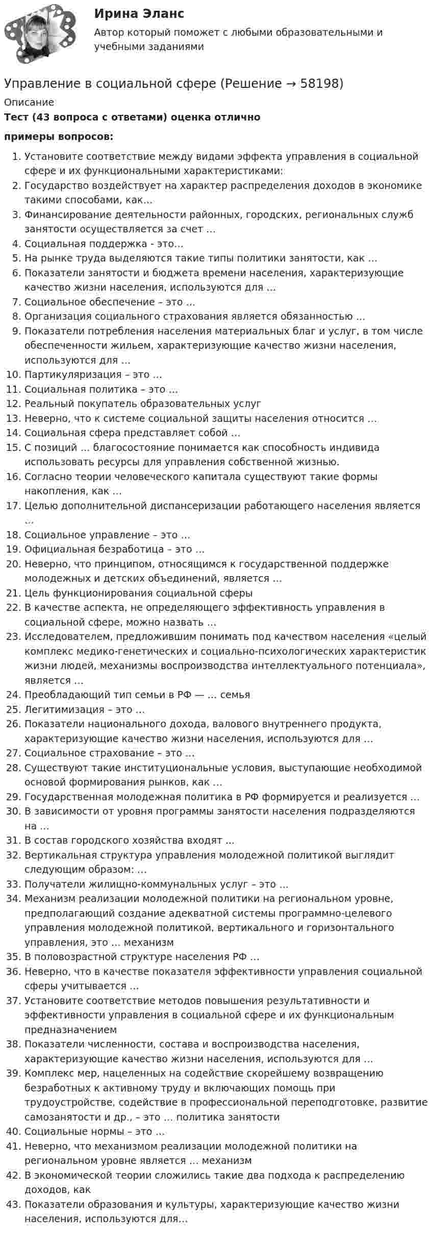     
            Описание
            Тест (43 вопроса с ответами) оценка отличнопримеры вопросов: Установите соответствие между видами эффекта управления в социальной сфере и их функциональными характеристиками:Государство воздействует на характер распределения доходов в экономике такими способами, как…Финансирование деятельности районных, городских, региональных служб занятости осуществляется за счет …Социальная поддержка - это…На рынке труда выделяются такие типы политики занятости, как …Показатели занятости и бюджета времени населения, характеризующие качество жизни населения, используются для …  Социальное обеспечение – это …Организация социального страхования является обязанностью …Показатели потребления населения материальных благ и услуг, в том числе обеспеченности жильем, характеризующие качество жизни населения, используются для …Партикуляризация – это … Социальная политика – это …Реальный покупатель образовательных услугНеверно, что к системе социальной защиты населения относится …Социальная сфера представляет собой …С позиций … благосостояние понимается как способность индивида использовать ресурсы для управления собственной жизнью.Согласно теории человеческого капитала существуют такие формы накопления, как …Целью дополнительной диспансеризации работающего населения является … Социальное управление – это …Официальная безработица – это …Неверно, что принципом, относящимся к государственной поддержке молодежных и детских объединений, является … Цель функционирования социальной сферыВ качестве аспекта, не определяющего эффективность управления в социальной сфере, можно назвать …Исследователем, предложившим понимать под качеством населения «целый комплекс медико-генетических и социально-психологических характеристик жизни людей, механизмы воспроизводства интеллектуального потенциала», является … Преобладающий тип семьи в РФ — … семьяЛегитимизация – это … Показатели национального дохода, валового внутреннего продукта, характеризующие качество жизни населения, используются для …Социальное страхование – это …Существуют такие институциональные условия, выступающие необходимой основой формирования рынков, как … Государственная молодежная политика в РФ формируется и реализуется …В зависимости от уровня программы занятости населения подразделяются на …В состав городского хозяйства входят ...Вертикальная структура управления молодежной политикой выглядит следующим образом: …Получатели жилищно-коммунальных услуг – это …Механизм реализации молодежной политики на региональном уровне, предполагающий создание адекватной системы программно-целевого управления молодежной политикой, вертикального и горизонтального управления, это … механизмВ половозрастной структуре населения РФ …Неверно, что в качестве показателя эффективности управления социальной сферы учитывается …Установите соответствие методов повышения результативности и эффективности управления в социальной сфере и их функциональным предназначениемПоказатели численности, состава и воспроизводства населения, характеризующие качество жизни населения, используются для …Комплекс мер, нацеленных на содействие скорейшему возвращению безработных к активному труду и включающих помощь при трудоустройстве, содействие в профессиональной переподготовке, развитие самозанятости и др., – это … политика занятостиСоциальные нормы – это …Неверно, что механизмом реализации молодежной политики на региональном уровне является … механизмВ экономической теории сложились такие два подхода к распределению доходов, какПоказатели образования и культуры, характеризующие качество жизни населения, используются для…   
            
            
            «Управление в социальной сфере»Управление в социальной сфереУправление в социальной сфере (2023.г) тест с ответами Синергия/МОИ/ МТИ /МОСАП⭐ Управление в социальной сфере (все ответы на тест Синергия / МТИ / МосАП, ноябрь 2022)💯 Управление в социальной сфере (ответы на тест Синергия / МОИ / МТИ / МосАП, октябрь 2023)💯 Управление в социальной сфере (правильные ответы на тест Синергия / МОИ / МТИ / МосАП)Управление в социальной сфере Синергия МТИ МОСАП Ответы на итоговый тестУправление бизнес-процессами Итоговое задание Управление бизнес-процессами итоговый тест Управление бизнес-процессами. РосдистантУправление большими данными с использованием MySQL \\ СинергияУправление венчурными проектами.фмен_МАГ (тест с ответами Магистратура Синергия)💯 Управление внеурочной деятельностью обучающихся: современные подходы [Модуль 1-2] (ответы на тесты Синергия / МОИ / МТИ / МосАП, ноябрь 2023)Управление внеурочной деятельностью обучающихся: современные подходы. Синергия. Ответы на ИТОГОВЫЙ ТЕСТ. На отлично!