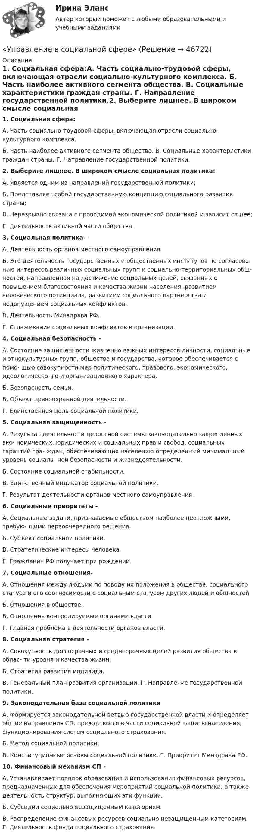     
            Описание
            1. Социальная сфера:А. Часть социально-трудовой сферы, включающая отрасли социально-культурного комплекса. Б. Часть наиболее активного сегмента общества. В. Социальные характеристики граждан страны. Г. Направление государственной политики.2. Выберите лишнее. В широком смысле социальная1. Социальная сфера:А. Часть социально-трудовой сферы, включающая отрасли социально-культурного комплекса.Б. Часть наиболее активного сегмента общества. В. Социальные характеристики граждан страны. Г. Направление государственной политики.2. Выберите лишнее. В широком смысле социальная политика:А. Является одним из направлений государственной политики;Б. Представляет собой государственную концепцию социального развития страны;В. Неразрывно связана с проводимой экономической политикой и зависит от нее;Г. Деятельность активной части общества.3. Социальная политика -А. Деятельность органов местного самоуправления.Б. Это деятельность государственных и общественных институтов по согласова- нию интересов различных социальных групп и социально-территориальных общ- ностей, направленная на достижение социальных целей, связанных с повышением благосостояния и качества жизни населения, развитием человеческого потенциала, развитием социального партнерства и недопущением социальных конфликтов.В. Деятельность Минздрава РФ.Г. Сглаживание социальных конфликтов в организации.4. Социальная безопасность -А. Состояние защищенности жизненно важных интересов личности, социальные и этнокультурных групп, общества и государства, которое обеспечивается с помо- щью совокупности мер политического, правового, экономического, идеологическо- го и организационного характера.Б. Безопасность семьи.В. Объект правоохранной деятельности.Г. Единственная цель социальной политики.5. Социальная защищенность -А. Результат деятельности целостной системы законодательно закрепленных эко- номических, юридических и социальных прав и свобод, социальных гарантий гра- ждан, обеспечивающих населению определенный минимальный уровень социаль- ной безопасности и жизнедеятельности.Б. Состояние социальной стабильности.В. Единственный индикатор социальной политики.Г. Результат деятельности органов местного самоуправления.6. Социальные приоритеты -А. Социальные задачи, признаваемые обществом наиболее неотложными, требую- щими первоочередного решения.Б. Субъект социальной политики.В. Стратегические интересы человека.Г. Гражданин РФ получает при рождении.7. Социальные отношения-А. Отношения между людьми по поводу их положения в обществе, социального статуса и его соотносимости с социальным статусом других людей и общностей.Б. Отношения в обществе.В. Отношения контролируемые органами власти.Г. Главная проблема в деятельности органов власти.8. Социальная стратегия -А. Совокупность долгосрочных и среднесрочных целей развития общества в облас- ти уровня и качества жизни.Б. Стратегия развития индивида.В. Генеральный план развития организации. Г. Направление государственной политики.9. Законодательная база социальной политикиА. Формируется законодательной ветвью государственной власти и определяет общие направления СП, прежде всего в части социальной защиты населения, функционирования систем социального страхования.Б. Метод социальной политики.В. Конституционные основы социальной политики. Г. Приоритет Минздрава РФ.10. Финансовый механизм СП -А. Устанавливает порядок образования и использования финансовых ресурсов, предназначенных для обеспечения мероприятий социальной политики, а также деятельность структур, выполняющих эти функции.Б. Субсидии социально незащищенным категориям.В. Распределение финансовых ресурсов социально незащищенным категориям. Г. Деятельность фонда социального страхования.  
            
            
            Управление временем, в основном личным, в контексте работы и отдыха - это ... синергия«Управление в социальной сфере»Управление в социальной сфереУправление в социальной сфере (2023.г) тест с ответами Синергия/МОИ/ МТИ /МОСАП⭐ Управление в социальной сфере (все ответы на тест Синергия / МТИ / МосАП, ноябрь 2022)💯 Управление в социальной сфере (ответы на тест Синергия / МОИ / МТИ / МосАП, октябрь 2023)💯 Управление в социальной сфере (правильные ответы на тест Синергия / МОИ / МТИ / МосАП)Управление бизнес-процессами Задание 2Управление бизнес-процессами Итоговое задание Управление бизнес-процессами итоговый тест Управление бизнес-процессами. РосдистантУправление большими данными с использованием MySQL \\ СинергияУправление венчурными проектами.фмен_МАГ (тест с ответами Магистратура Синергия)💯 Управление внеурочной деятельностью обучающихся: современные подходы [Модуль 1-2] (ответы на тесты Синергия / МОИ / МТИ / МосАП, ноябрь 2023)