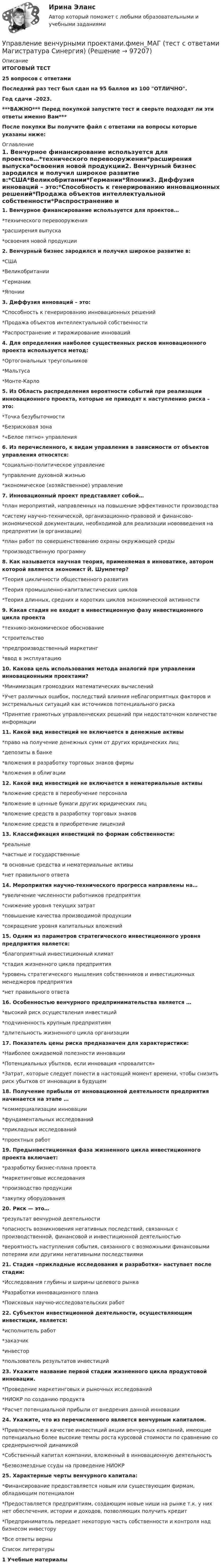     
            Описание
            ИТОГОВЫЙ ТЕСТ25 вопросов с ответамиПоследний раз тест был сдан на 95 баллов из 100 ОТЛИЧНО.Год сдачи -2023.***ВАЖНО*** Перед покупкой запустите тест и сверьте подходят ли эти ответы именно Вам***После покупки Вы получите файл с ответами на вопросы которые указаны ниже: 
            Оглавление
            1. Венчурное финансирование используется для проектов…*технического перевооружения*расширения выпуска*освоения новой продукции2. Венчурный бизнес зародился и получил широкое развитие в:*США*Великобритании*Германии*Японии3. Диффузия инноваций – это:*Способность к генерированию инновационных решений*Продажа объектов интеллектуальной собственности*Распространение и тиражирование инноваций4. Для определения наиболее существенных рисков инновационного проекта используется метод:*Ортогональных треугольников*Мальтуса*Монте-Карло5. Из Область распределения вероятности событий при реализации инновационного проекта, которые не приводят к наступлению риска – это:*Точка безубыточности*Безрисковая зона*«Белое пятно» управления6. Из перечисленного, к видам управления в зависимости от объектов управления относятся:*социально-политическое управление*управление духовной жизнью*экономическое (хозяйственное) управление7. Инновационный проект представляет собой…*план мероприятий, направленных на повышение эффективности производства*систему научно-технической, организационно-правовой и финансово-экономической документации, необходимой для реализации нововведения на предприятии (в организации)*план работ по совершенствованию охраны окружающей среды*производственную программу8. Как называется научная теория, применяемая в инноватике, автором которой является экономист Й. Шумпетер?*Теория цикличности общественного развития*Теория промышленно-капиталистических циклов*Теория длинных, средних и коротких циклов экономической активности9. Какая стадия не входит в инвестиционную фазу инвестиционного цикла проекта*технико-экономическое обоснование*строительство*предпроизводственный маркетинг*ввод в эксплуатацию10. Какова цель использования метода аналогий при управлении инновационными проектами?*Минимизация громоздких математических вычислений*Учет различных ошибок, последствий влияния неблагоприятных факторов и экстремальных ситуаций как источников потенциального риска*Принятие грамотных управленческих решений при недостаточном количестве информации11. Какой вид инвестиций не включается в денежные активы*право на получение денежных сумм от других юридических лиц*депозиты в банке*вложения в разработку торговых знаков фирмы*вложения в облигации12. Какой вид инвестиций не включается в нематериальные активы*вложение средств в переобучение персонала*вложение в ценные бумаги других юридических лиц*вложение средств в разработку торговых знаков*вложение средств в приобретение лицензий13. Классификация инвестиций по формам собственности:*реальные*частные и государственные*в основные средства и нематериальные активы*нет правильного ответа 14. Мероприятия научно-технического прогресса направлены на…*увеличение численности работников предприятия*снижение уровня текущих затрат*повышение качества производимой продукции*сокращение уровня капитальных вложений15. Одним из параметров стратегического инвестиционного уровня предприятия является:*благоприятный инвестиционный климат*стадия жизненного цикла предприятия*уровень стратегического мышления собственников и инвестиционных менеджеров предприятия*нет правильного ответа16. Особенностью венчурного предпринимательства является …*высокий риск осуществления инвестиций*подчиненность крупным предприятиям*длительность жизненного цикла организации17. Показатель цены риска предназначен для характеристики:*Наиболее ожидаемой полезности инновации*Потенциальных убытков, если инновация «провалится»*Затрат, которые следует понести в настоящий момент времени, чтобы снизить риск убытков от инновации в будущем18. Получение прибыли от инновационной деятельности предприятия начинается на этапе …*коммерциализации инновации*фундаментальных исследований*прикладных исследований*проектных работ19. Предынвестиционная фаза жизненного цикла инвестиционного проекта включает:*разработку бизнес-плана проекта*маркетинговые исследования*производство продукции*закупку оборудования20. Риск — это…*результат венчурной деятельности*опасность возникновения негативных последствий, связанных с производственной, финансовой и инвестиционной деятельностью*вероятность наступления события, связанного с возможными финансовыми потерями или другими негативными последствиями21. Стадия «прикладные исследования и разработки» наступает после стадии:*Исследования глубины и ширины целевого рынка*Разработки инновационного плана*Поисковых научно-исследовательских работ 22. Субъектом инвестиционной деятельности, осуществляющим инвестиции, является:*исполнитель работ*заказчик*инвестор*пользователь результатов инвестиций23. Укажите название первой стадии жизненного цикла продуктовой инновации.*Проведение маркетинговых и рыночных исследований*НИОКР по созданию продукта*Расчет потенциальной прибыли от внедрения данной инновации 24. Укажите, что из перечисленного является венчурным капиталом.*Привлеченные в качестве инвестиций акции венчурных компаний, имеющие потенциально более высокие темпы роста курсовой стоимости по сравнению со среднерыночной динамикой*Собственный капитал компании, вложенный в инновационную деятельность*Безвозмездные ссуды на проведение НИОКР 25. Характерные черты венчурного капитала:*Финансирование предоставляется новым или существующим фирмам, обладающим потенциалом*Предоставляется предприятиям, создающим новые ниши на рынке т.к. у них нет обеспечения, истории и доходов, позволяющих получить кредит*Предприниматель передает некоторую часть собственности и контроля над бизнесом инвестору*Все ответы верны 
            Список литературы
            1 Учебные материалы 
            
            
            Управление большими данными с использованием MySQL \\ СинергияУправление венчурными проектами.фмен_МАГ (тест с ответами Магистратура Синергия)💯 Управление внеурочной деятельностью обучающихся: современные подходы [Модуль 1-2] (ответы на тесты Синергия / МОИ / МТИ / МосАП, ноябрь 2023)Управление внеурочной деятельностью обучающихся: современные подходы. Синергия. Ответы на ИТОГОВЫЙ ТЕСТ. На отлично!Управление временем, в основном личным, в контексте работы и отдыха - это ... синергия«Управление в социальной сфере»Управление в социальной сфереУправление бизнес-процессами Управление бизнес-процессами (АлтГТУ)Управление бизнес-процессами в  логистикеУправление бизнес-процессами Задание 1Управление бизнес-процессами Задание 2Управление бизнес-процессами Итоговое задание Управление бизнес-процессами итоговый тест 