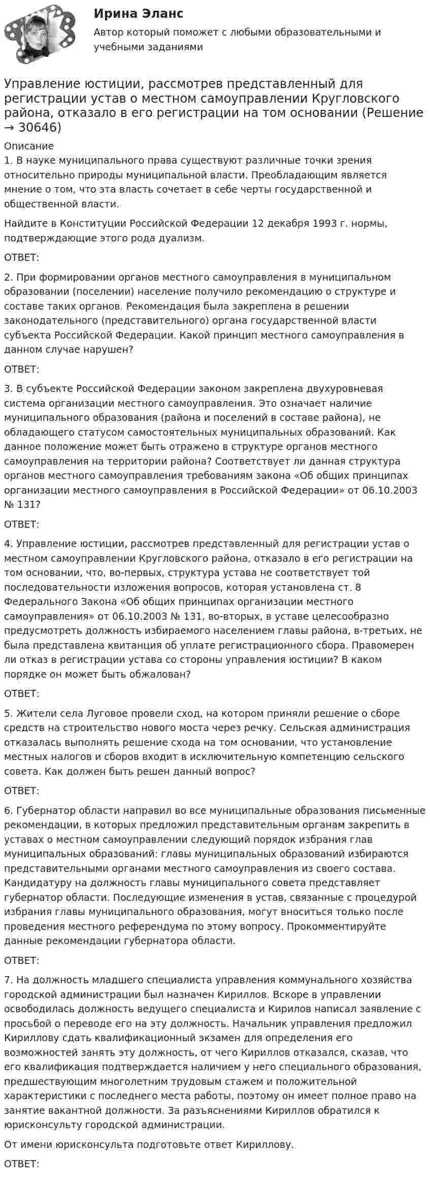      
          Описание
          	1. В науке муниципального права существуют различные точки зрения относительно природы муниципальной власти. Преобладающим является мнение о том, что эта власть сочетает в себе черты государственной и общественной власти. 	Найдите в Конституции Российской Федерации 12 декабря 1993 г. нормы, подтверждающие этого рода дуализм. 	ОТВЕТ:	2. При формировании органов местного самоуправления в муниципальном образовании (поселении) население получило рекомендацию о структуре и составе таких органов. Рекомендация была закреплена в решении законодательного (представительного) органа государственной власти субъекта Российской Федерации. Какой принцип местного самоуправления в данном случае нарушен?	ОТВЕТ:	 3. В субъекте Российской Федерации законом закреплена двухуровневая система организации местного самоуправления. Это означает наличие муниципального образования (района и поселений в составе района), не обладающего статусом самостоятельных муниципальных образований. Как данное положение может быть отражено в структуре органов местного самоуправления на территории района? Соответствует ли данная структура органов местного самоуправления требованиям закона «Об общих принципах организации местного самоуправления в Российской Федерации» от 06.10.2003 № 131? 	ОТВЕТ:	4. Управление юстиции, рассмотрев представленный для регистрации устав о местном самоуправлении Кругловского района, отказало в его регистрации на том основании, что, во-первых, структура устава не соответствует той последовательности изложения вопросов, которая установлена ст. 8 Федерального Закона «Об общих принципах организации местного самоуправления» от 06.10.2003 № 131, во-вторых, в уставе целесообразно предусмотреть должность избираемого населением главы района, в-третьих, не была представлена квитанция об уплате регистрационного сбора. Правомерен ли отказ в регистрации устава со стороны управления юстиции? В каком порядке он может быть обжалован? 	ОТВЕТ: 	5. Жители села Луговое провели сход, на котором приняли решение о сборе средств на строительство нового моста через речку. Сельская администрация отказалась выполнять решение схода на том основании, что установление местных налогов и сборов входит в исключительную компетенцию сельского совета. Как должен быть решен данный вопрос? 	ОТВЕТ:	6. Губернатор области направил во все муниципальные образования письменные рекомендации, в которых предложил представительным органам закрепить в уставах о местном самоуправлении следующий порядок избрания глав муниципальных образований: главы муниципальных образований избираются представительными органами местного самоуправления из своего состава. Кандидатуру на должность главы муниципального совета представляет губернатор области. Последующие изменения в устав, связанные с процедурой избрания главы муниципального образования, могут вноситься только после проведения местного референдума по этому вопросу. Прокомментируйте данные рекомендации губернатора области. 	ОТВЕТ:	7. На должность младшего специалиста управления коммунального хозяйства городской администрации был назначен Кириллов. Вскоре в управлении освободилась должность ведущего специалиста и Кирилов написал заявление с просьбой о переводе его на эту должность. Начальник управления предложил Кириллову сдать квалификационный экзамен для определения его возможностей занять эту должность, от чего Кириллов отказался, сказав, что его квалификация подтверждается наличием у него специального образования, предшествующим многолетним трудовым стажем и положительной характеристики с последнего места работы, поэтому он имеет полное право на занятие вакантной должности. За разъяснениями Кириллов обратился к юрисконсульту городской администрации. 	От имени юрисконсульта подготовьте ответ Кириллову.	ОТВЕТ:  
            
            
            УПРАВЛЕНИЕ ЭФФЕКТИВНОСТЬЮ ЛОГИСТИЧЕСКИХ СИСТЕМ РОСДИСТАНТУправление юстиции, рассмотрев представленный для регистрации устав о местном самоуправлении Кругловского района, отказало в его регистрации на том основанииУправленик проектамиуправления имуществом предприятия Управления капиталом… управления представляет собой непосредственно предприятие, которое осуществляет выполнение поставленных перед ним задачуправления рисками ForexУправление человеческими ресурсами (тест с ответами Синергия/МОИ/МТИ/МосАП)Управление человеческими ресурсами (тест с ответами «Синергия»/МТИ).Управление экономическими рискамиУправление экономическими рисками Практическая работауправление энергетическими ресурсами-тест с ответами СинергияУправление энергетическими ресурсами (тест с ответами Синергия)Управление Эффективностью бизнеса - ВШЭ