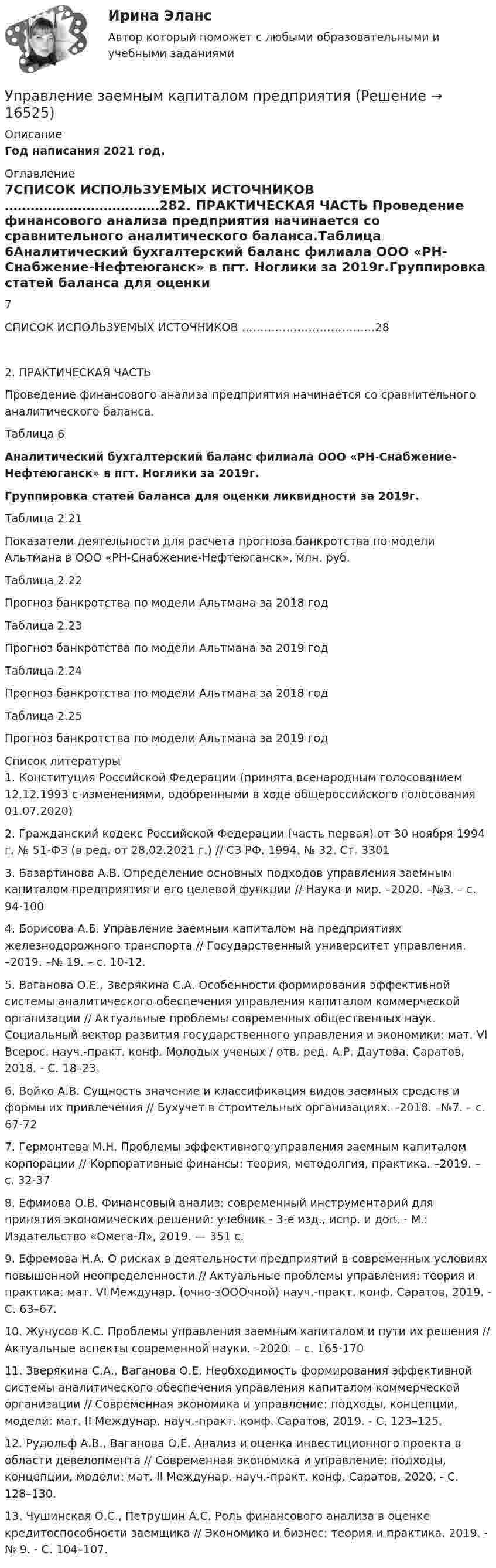     
          Описание
          Год написания 2021 год. 
          Оглавление
          7СПИСОК ИСПОЛЬЗУЕМЫХ ИСТОЧНИКОВ ………………………………282. ПРАКТИЧЕСКАЯ ЧАСТЬ Проведение финансового анализа предприятия начинается со сравнительного аналитического баланса.Таблица 6Аналитический бухгалтерский баланс филиала ООО «РН-Снабжение-Нефтеюганск» в пгт. Ноглики за 2019г.Группировка статей баланса для оценки ликвидности за 2019г.Таблица 2.21Показатели деятельности для расчета прогноза банкротства по модели Альтмана в ООО «РН-Снабжение-Нефтеюганск», млн. руб.Таблица 2.22 Прогноз банкротства по модели Альтмана за 2018 год	Таблица 2.23 	Прогноз банкротства по модели Альтмана за 2019 год	Таблица 2.24 	Прогноз банкротства по модели Альтмана за 2018 год	Таблица 2.25	Прогноз банкротства по модели Альтмана за 2019 год 
          Список литературы
           	1.     Конституция Российской Федерации (принята всенародным голосованием 12.12.1993 с изменениями, одобренными в ходе общероссийского голосования 01.07.2020)	2.     Гражданский кодекс Российской Федерации (часть первая) от 30 ноября 1994 г. № 51-ФЗ (в ред. от 28.02.2021 г.) // СЗ РФ. 1994. № 32. Ст. 3301	3.      Базартинова А.В. Определение основных подходов управления заемным капиталом предприятия и его целевой функции // Наука и мир. –2020. –№3. – с. 94-100	4.      Борисова А.Б. Управление заемным капиталом на предприятиях железнодорожного транспорта // Государственный университет управления. –2019. –№ 19. – с. 10-12.	5.      Ваганова О.Е., Зверякина С.А. Особенности формирования эффективной системы аналитического обеспечения управления капиталом коммерческой организации // Актуальные проблемы современных общественных наук. Социальный вектор развития государственного управления и экономики: мат. VI Всерос. науч.-практ. конф. Молодых ученых / отв. ред. А.Р. Даутова. Саратов, 2018. - С. 18–23.	6.      Войко А.В. Сущность значение и классификация видов заемных средств и формы их привлечения // Бухучет в строительных организациях. –2018. –№7. – с. 67-72	7.      Гермонтева М.Н. Проблемы эффективного управления заемным капиталом корпорации // Корпоративные финансы: теория, методолгия, практика. –2019. – с. 32-37	8.       Ефимова О.В. Финансовый анализ: современный инструментарий для принятия экономических решений: учебник - 3-е изд., испр. и доп. - М.: Издательство «Омега-Л», 2019. — 351 с.	9.      Ефремова Н.А. О рисках в деятельности предприятий в современных условиях повышенной неопределенности // Актуальные проблемы управления: теория и практика: мат. VI Междунар. (очно-зОООчной) науч.-практ. конф. Саратов, 2019. - С. 63–67.	10.  Жунусов К.С. Проблемы управления заемным капиталом и пути их решения // Актуальные аспекты современной науки. –2020. – с. 165-170	11.  Зверякина С.А., Ваганова О.Е. Необходимость формирования эффективной системы аналитического обеспечения управления капиталом коммерческой организации // Современная экономика и управление: подходы, концепции, модели: мат. II Междунар. науч.-практ. конф. Саратов, 2019. - С. 123–125.	12.  Рудольф А.В., Ваганова О.Е. Анализ и оценка инвестиционного проекта в области девелопмента // Современная экономика и управление: подходы, концепции, модели: мат. II Междунар. науч.-практ. конф. Саратов, 2020. - С. 128–130.	13.  Чушинская О.С., Петрушин А.С. Роль финансового анализа в оценке кредитоспособности заемщика // Экономика и бизнес: теория и практика. 2019. - № 9. - С. 104–107.
            
            
            Управление жилым фондомУправление заемным капиталом предприятияуправление затратамиуправление затратами-2Управление затратами. Виды затрат на производствеУправление затратами и контроллингУПРАВЛЕНИЕ ЗАТРАТАМИ И РЕЗУЛЬТАТАМИ  деятельности предприятия КОНТРОЛЬНАЯ ТОЧКА №1Управление дебиторской задолженностью    Управление деловой карьерой являетсяуправление денежными потокамиУправление денежными средствами. ТУСУРУправление деятельностью структурных подр. при выполнении строит.-монтаж. раб, в т.ч. отдел. раб. эксплуатации, ремонте и реконстр. зданий и сооружений. Синергия. Ответы на ИТОГОВЫЙ ТЕСТ. На отлично!💯 Управление деятельностью структурных подр. при выполнении строит.-монтаж. раб, в т.ч. отдел. раб. эксплуатации, ремонте и реконстр. зданий и сооруж.ти ЭБС (ответы на тест Синергия / МОИ / МТИ / МосАП, сентябрь 2023)Управление жизненным циклом информационных систем (тест с ответами Юрайт /Синергия )