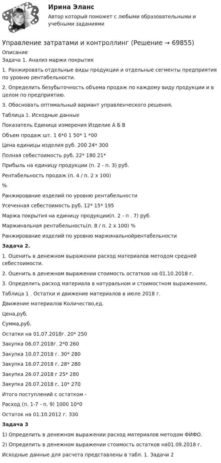     
            Описание
            Задача 1. Анализ маржи покрытия1. Ранжировать отдельные виды продукции и отдельные сегменты предприятия по уровню рентабельности.2. Определить безубыточность объема продаж по каждому виду продукции и в целом по предприятию.3. Обосновать оптимальный вариант управленческого решения.Таблица 1. Исходные данные  Показатель Единица измерения Изделие    А Б В   Объем продаж шт. 1 6*0 1 50* 1 *00   Цена единицы изделия руб. 200 24* 300   Полная себестоимость руб. 22* 180 21*   Прибыль на единицу продукции (п. 2 - п. 3) руб.       Рентабельность продаж (п. 4 / п. 2 х 100) %      Ранжирование изделий по уровню рентабельности     Усеченная себестоимость руб. 12* 15* 195   Маржа покрытия на единицу продукции(п. 2 - п . 7) руб.     Маржинальная рентабельность(п. 8 / п. 2 х 100) %     Ранжирование изделий по уровню маржинальнойрентабельности Задача 2.1. Оценить в денежном выражении расход материалов методом средней себестоимости.2. Оценить в денежном выражении стоимость остатков на 01.10.2018 г.3. Определить расход материала в натуральном и стоимостном выражениях.Таблица 1 . Остатки и движение материалов в июле 2018 г.  Движение материалов Количество,ед.  Цена,руб.  Сумма,руб.    Остатки на 01.07.2018г. 20* 250    Закупка 06.07.2018г. 2*0 260    Закупка 10.07.2018 г. 30* 280    Закупка 16.07.2018 г. 28* 280    Закупка 26.07.2018 г 25* 280    Закупка 28.07.2018 г. 10* 270    Итого поступлений с остатком  -    Расход (п. 1-7 - п. 9) 1000 10*0     Остаток на 01.10.2012 г. 330 Задача 31) Определить в денежном выражении расход материалов методом ФИФО.2) Определить в денежном выражении стоимость остатков на01.09.2018 г.Исходные данные для расчета представлены в табл. 1. Задачи 2   
            
            
            Управление затратами. Виды затрат на производствеУправление затратами и контроллингУПРАВЛЕНИЕ ЗАТРАТАМИ И РЕЗУЛЬТАТАМИ  деятельности предприятия КОНТРОЛЬНАЯ ТОЧКА №1Управление затратами на предприятииУправление затратами организации (предприятия) ММУ 2023г.Управление затратами (ответы на тесты)Управление затратами предприятийУправление деятельностью структурных подр. при выполнении строит.-монтаж. раб, в т.ч. отдел. раб. эксплуатации, ремонте и реконстр. зданий и сооружений. Синергия. Ответы на ИТОГОВЫЙ ТЕСТ. На отлично!💯 Управление деятельностью структурных подр. при выполнении строит.-монтаж. раб, в т.ч. отдел. раб. эксплуатации, ремонте и реконстр. зданий и сооруж.ти ЭБС (ответы на тест Синергия / МОИ / МТИ / МосАП, сентябрь 2023)Управление жизненным циклом информационных систем (тест с ответами Юрайт /Синергия )Управление жизненным циклом ИС Вариант 2Управление жилым фондомУправление заемным капиталом предприятияуправление затратами