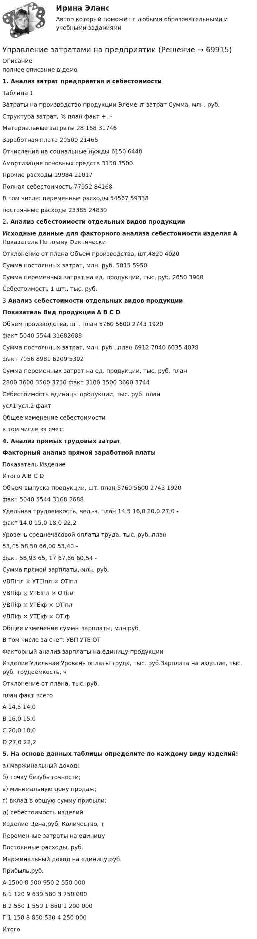     
            Описание
            полное описание в демо1.    Анализ затрат предприятия и себестоимостиТаблица 1Затраты на производство продукции  Элемент затрат Сумма, млн. руб.Структура затрат, %   план факт +, -Материальные затраты 28 168 31746Заработная плата 20500 21465Отчисления на социальные нужды 6150 6440Амортизация основных средств 3150 3500Прочие расходы 19984 21017Полная себестоимость 77952 84168В том числе:    переменные расходы 54567 59338постоянные расходы 23385 248302.    Анализ себестоимости отдельных видов продукцииИсходные данные для факторного анализа себестоимости изделия А  Показатель По плану Фактически Отклонение от плана   Объем производства, шт.4820 4020  Сумма постоянных затрат, млн. руб.  5815 5950  Сумма переменных затрат на ед. продукции, тыс. руб.  2650 3900  Себестоимость 1 шт., тыс. руб.  3    Анализ себестоимости отдельных видов продукции  Показатель Вид продукции А В С D   Объем производства, шт. план 5760 5600 2743 1920   факт 5040 5544 31682688   Сумма постоянных затрат, млн. руб . план 6912 7840 6035 4078   факт 7056 8981 6209 5392   Сумма переменных затрат на ед. продукции, тыс. руб.  план 2800 3600 3500 3750   факт 3100 3500 3600 3744   Себестоимость единицы продукции, тыс. руб. план   усл1     усл.2   факт   Общее изменение себестоимости   в том числе за счет: 4.    Анализ прямых трудовых затратФакторный анализ прямой заработной платы  Показатель Изделие Итого   А В С D   Объем выпуска продукции, шт. план 5760 5600 2743 1920  факт 5040 5544 3168 2688  Удельная трудоемкость, чел.-ч. план 14,5 16,0 20,0 27,0 -   факт 14,0 15,0 18,0 22,2 -   Уровень среднечасовой оплаты труда, тыс. руб. план 53,45 58,50 66,00 53,40 -   факт 58,93 65, 17 67,66 60,54 -   Сумма прямой зарплаты, млн. руб. VВПiпл × УTEiпл × OTiпл  VВПiф × УTEiпл × OTiпл VВПiф × УTEiф × OTiплVВПiф × УTEiф × OTiф  Общее изменение суммы зарплаты, млн.руб.  В том числе за счет:   УВП   УТЕ    ОТ  Факторный анализ зарплаты на единицу продукции  Изделие Удельная Уровень оплаты  труда, тыс. руб.Зарплата на  изделие, тыс. руб. трудоемкость, ч Отклонение от плана, тыс. руб.   план факт всегоА 14,5 14,0В 16,0 15.0С 20,0 18,0D 27,0 22,2 5. На основе данных таблицы определите по каждому виду изделий:	а)  маржинальный доход;	б)  точку безубыточности;	в)  минимальную цену продаж;	г)  вклад в общую сумму прибыли;	д)  себестоимость изделий   Изделие Цена,руб. Количе­ство, т Переменные затраты на единицу Постоянные расходы, руб. Маржинальный доход на единицу,руб. Прибыль,руб.   А 1500 8 500 950 2 550 000   Б 1 120 9 630 580 3 750 000  В 2 550 1 550 1 850 1 290 000  Г 1 150 8 850 530 4 250 000  Итого   
            
            
            УПРАВЛЕНИЕ ЗАТРАТАМИ И РЕЗУЛЬТАТАМИ  деятельности предприятия КОНТРОЛЬНАЯ ТОЧКА №1Управление затратами на предприятииУправление затратами организации (предприятия) ММУ 2023г.Управление затратами (ответы на тесты)Управление затратами предприятийУправление затратами предприятияУправление затратами предприятия - вариант №6Управление жизненным циклом информационных систем (тест с ответами Юрайт /Синергия )Управление жизненным циклом ИС Вариант 2Управление жилым фондомУправление заемным капиталом предприятияуправление затратамиуправление затратами-2Управление затратами. Виды затрат на производстве
