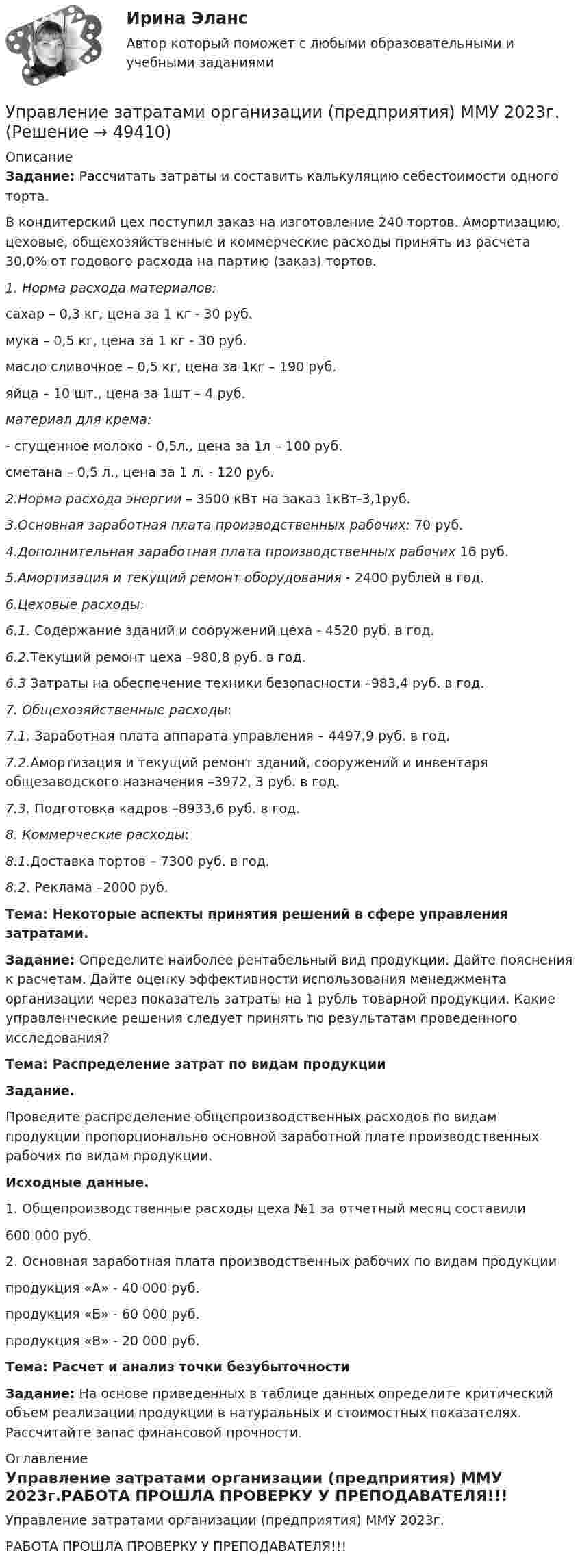     
            Описание
             Задание: Рассчитать затраты и составить калькуляцию себестоимости одного торта.	В кондитерский цех поступил заказ на изготовление 240 тортов. Амортизацию, цеховые, общехозяйственные и коммерческие расходы принять из расчета 30,0% от годового расхода на партию (заказ) тортов.  1. Норма расхода материалов:	сахар – 0,3 кг, цена за 1 кг - 30 руб.	мука – 0,5 кг, цена за 1 кг - 30 руб.	масло сливочное – 0,5 кг, цена за 1кг – 190 руб.	яйца – 10 шт., цена за 1шт – 4 руб. материал для крема:	- сгущенное молоко - 0,5л., цена за 1л – 100 руб.	 сметана – 0,5 л.,  цена за 1 л. - 120 руб. 2.Норма расхода энергии  – 3500 кВт на заказ      1кВт-3,1руб. 3.Основная заработная плата производственных рабочих: 70 руб. 4.Дополнительная заработная плата производственных рабочих 16 руб. 5.Амортизация и текущий ремонт оборудования - 2400 рублей в год. 6.Цеховые расходы: 6.1. Содержание зданий и сооружений цеха - 4520 руб. в год. 6.2.Текущий ремонт цеха –980,8 руб. в год. 6.3 Затраты на обеспечение техники безопасности –983,4 руб. в год. 7. Общехозяйственные расходы: 7.1. Заработная плата аппарата управления – 4497,9 руб. в год. 7.2.Амортизация и текущий ремонт зданий, сооружений и инвентаря общезаводского назначения –3972, 3 руб. в год.  7.3. Подготовка кадров –8933,6 руб. в год. 8. Коммерческие расходы:        8.1.Доставка тортов – 7300 руб. в год. 8.2. Реклама –2000 руб.Тема: Некоторые аспекты принятия решений в сфере управления затратами. Задание: Определите наиболее рентабельный вид продукции. Дайте пояснения к расчетам. Дайте оценку эффективности использования менеджмента организации через показатель затраты на 1 рубль товарной продукции. Какие управленческие решения следует принять по результатам проведенного исследования?  Тема: Распределение затрат по видам продукции Задание.	Проведите распределение общепроизводственных расходов по видам продукции пропорционально основной заработной плате производственных рабочих по видам продукции. Исходные данные.	1.    Общепроизводственные расходы цеха №1 за отчетный месяц составили 	600 000 руб.	2.   Основная заработная плата производственных рабочих по видам продукциипродукция «А» - 40 000 руб.продукция «Б» - 60 000 руб.продукция «В» - 20 000 руб.Тема: Расчет и анализ точки безубыточности Задание: На основе приведенных в таблице данных определите критический объем реализации продукции в натуральных и стоимостных показателях. Рассчитайте запас финансовой прочности. 
            Оглавление
            Управление затратами организации (предприятия) ММУ 2023г.РАБОТА ПРОШЛА ПРОВЕРКУ У ПРЕПОДАВАТЕЛЯ!!! 
            
            
            Управление затратами на предприятииУправление затратами организации (предприятия) ММУ 2023г.Управление затратами (ответы на тесты)Управление затратами предприятийУправление затратами предприятияУправление затратами предприятия - вариант №6Управление затратами предприятия. Синергия. Ответы на ИТОГОВЫЙ ТЕСТ. На отлично!Управление жизненным циклом ИС Вариант 2Управление жилым фондомУправление заемным капиталом предприятияуправление затратамиуправление затратами-2Управление затратами. Виды затрат на производствеУправление затратами и контроллинг
