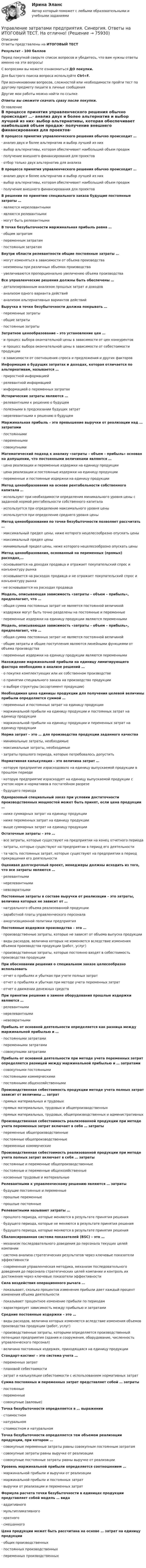      
            Описание
            Ответы представлены на ИТОГОВЫЙ ТЕСТРезультат - 100 балловПеред покупкой сверьте список вопросов и убедитесь, что вам нужны ответы именно на эти вопросы!С вопросами вы можете ознакомиться ДО покупки.Для быстрого поиска вопроса используйте Ctrl+F.При возникновении вопросов, сложностей или необходимости пройти тест по другому предмету пишите в личные сообщения Другие мои работы можно найти по ссылке Ответы вы сможете скачать сразу после покупки. 
            Оглавление
            В процессе принятия управленческого решения обычно происходит …·      анализ двух и более альтернатив и выбор лучшей из них·      выбор альтернативы, которая обеспечивает наибольший объем продаж·      получение внешнего финансирования для проектов·      отбор только двух альтернатив для анализа В процессе принятия управленческого решения обычно происходит …·      анализ двух и более альтернатив и выбор лучшей из них·      выбор альтернативы, которая обеспечивает наибольший объем продаж·      получение внешнего финансирования для проектов В решении по принятию специального заказа будущие постоянные затраты …·      являются нерелевантными·      являются релевантными·      могут быть релевантными В точке безубыточности маржинальная прибыль равна …·      общим затратам·      переменным затратам·      постоянным затратам Внутри области релевантности общие постоянные затраты …·      могут изменяться в зависимости от объема производства·      неизменны при различных объемах производства·      увеличиваются пропорционально увеличению объема производства Все управленческие решения должны быть обеспечены …·      детализированным анализом прошлых затрат и доходов·      анализом одного варианта действий·      анализом альтернативных вариантов действий Выручка в точке безубыточности должна покрывать …·      переменные затраты·      общие затраты·      постоянные затраты Затратное ценообразование – это установление цен …·      и процесс выбора окончательной цены в зависимости от цен конкурентов·      и процесс выбора окончательной цены в зависимости от себестоимости продукции·      в зависимости от соотношения спроса и предложения и других факторов Информация о будущих затратах и доходах, которая отличается по альтернативам, называется …·      приростной информацией·      релевантной информацией·      информацией о переменных затратах Исторические затраты являются …·      релевантными к решению о будущем·      полезными в предсказании будущих затрат·      нерелевантными к решению о будущем Маржинальная прибыль – это превышение выручки от реализации над … затратами·      постоянными·      переменными·      совокупными Математический подход к анализу «затраты – объем – прибыль» основан на допущении, что постоянными величинами являются …·      цена реализации и переменные издержки на единицу продукции·      цена реализации и постоянные издержки на единицу продукции·      переменные и постоянные издержки на единицу продукции Метод ценообразования на основе рентабельности собственного капитала …·      используют при необходимости определения минимального уровня цены с заданной нормой рентабельности собственного капитала·      используется при определение максимального уровня цены·      используется при определение среднего уровня цены Метод ценообразования по точке безубыточности позволяет рассчитать …·      максимальный предел цены, ниже которого нецелесообразно опускать цены·      максимальный предел цены·      минимальный предел цены, ниже которого нецелесообразно опускать цены Метод ценообразования, основанный на переменных (прямых) расходах,…·      основывается на доходах продавца и отражает покупательский спрос и конъюнктуру рынка·      основывается на расходах продавца и не отражает покупательский спрос и конъюнктуру рынка·      не основывается на расходах продавца Модель, описывающая зависимость «затраты – объем – прибыль», предполагает, что …·      общая сумма постоянных затрат не является постоянной величиной·      издержки могут быть точно разделены на постоянные и переменные·      переменные издержки на единицу продукции являются переменными Модель, описывающая зависимость «затраты – объем – прибыль», предполагает, что …·      общая сумма постоянных затрат не является постоянной величиной·      общие затраты и общие поступления являются линейными функциями от объема производства·      переменные издержки на единицу продукции являются переменными Нахождение маржинальной прибыли на единицу лимитирующего фактора необходимо в анализе решений …·      о покупке комплектующих или их собственном производстве·      о принятии специального заказа на производство продукции·      о выборе структуры (ассортимент продукции) Необходимая цена единицы продукции для получения целевой величины прибыли определяется суммой …·      переменных и постоянных затрат на единицу продукции·      маржинальной прибыли на единицу продукции и постоянных затрат на единицу продукции·      маржинальной прибыли на единицу продукции и переменных затрат на единицу продукции Норма затрат – это … для производства продукции заданного качества·      минимальные затраты, необходимые·      максимальные затраты, необходимые·      затраты прошлого периода, которые потребовалось допустить Нормативная калькуляция – это величина затрат …·      которую предприятие израсходовало на единицу выпускаемой продукции в прошлом периоде·      которую предприятие израсходует на единицу выпускаемой продукции с учетом норм и нормативов в постатейном разрезе·      будущего периода Одноразовый специальный заказ при условии достаточности производственных мощностей может быть принят, если цена продукции …·      ниже суммарных затрат на единицу продукции·      ниже переменных затрат на единицу продукции·      выше суммарных затрат на единицу продукции Остаточные затраты – это …·      все затраты, которые существуют на предприятии на конец отчетного периода·      затраты, которые существуют на предприятии в период его деятельности·      та часть постоянных затрат, которые существуют на предприятии в период прекращения его деятельности Оценивая долгосрочный проект, менеджеры должны исходить из того, что все затраты являются …·      релевантными·      нерелевантными·      невозвратными Постоянные затраты в составе выручки от реализации – это затраты, величина которых не зависит от …·      натурального объема реализованной продукции·      заработной платы управленческого персонала·      амортизационной политики предприятия Постоянные издержки производства – это …·      производственные затраты, которые не зависят от объема выпуска продукции·      виды расходов, величина которых не изменяется вследствие изменения объемов производства продукции (работ, услуг)·      производственные затраты, которые постоянно входят в себестоимость производства продукции При обосновании решения о специальном заказе целесообразно использовать·      отчет о прибылях и убытках при учете полных затрат·      отчет о прибылях и убытках при методе учета переменных затрат·      отчет о движении денежных средств При принятии решения о замене оборудования прошлые издержки являются …·      релевантными·      нерелевантными·      невозвратными Прибыль от основной деятельности определяется как разница между маржинальной прибылью и …·      постоянными затратами·      переменными затратами·      совокупными затратами Прибыль от основной деятельности при методе учета переменных затрат определяется разницей между маржинальной прибылью и … затратами·      совокупными постоянными·      постоянными коммерческими·      постоянными общехозяйственными Производственная себестоимость продукции методе учета полных затрат зависит от величины … затрат·      прямых материальных и трудовых·      прямых материальных, трудовых и общепроизводственных·      прямых материальных, трудовых, общепроизводственных и административных Производственная себестоимость реализованной продукции при методе учета переменных затрат включает в себя … затраты·      переменные общепроизводственные·      постоянные общепроизводственные·      переменные коммерческиеПроизводственная себестоимость реализованной продукции при методе учета полных затрат включает в себя … затраты·      постоянные и переменные общепроизводственные·      постоянные и переменные общехозяйственные·      косвенные трудовые и материальные Релевантными к управленческому решению являются … затраты·      будущие постоянные и переменные·      прошлые переменные·      прошлые постоянные Релевантными называют затраты …·      прошлого периода, которые меняются в результате принятия решения·      будущего периода, которые не меняются в результате принятия решения·      будущего периода, которые меняются в результате принятия решения Сбалансированная система показателей (BSC) – это …·      механизм последовательного доведения до персонала текущих целей компании·      система анализа стратегических результатов через ключевые показатели эффективности·      современная управленческая методика, механизм последовательного доведения до персонала стратегических целей компании и контроль их достижения через ключевые показатели эффективности Сила воздействия операционного рычага …·      показывает, сколько процентов изменения прибыли дает каждый процент изменения объема деятельности·      показывает процентное изменение прибыли по периодам·      характеризует зависимость между прибылью и затратами   Средние постоянные издержки – это …·      виды расходов, величина которых изменяется вследствие изменения объемов производства продукции (работ, услуг)·      производственные затраты, которыми определяется производственный потенциал предприятия (здания и сооружения, оборудование, численность управленческого персонал)·      величина постоянных издержек, приходящаяся на единицу продукции Стандарт-костинг – это система учета …·      переменных затрат·      плановой себестоимости·      затрат и калькуляции себестоимости с использованием нормативных затрат Сумма постоянных и переменных затрат представляет собой … затраты·      постоянные·      переменные·      совокупные (валовые) Точка безубыточности определяется в … выражении·      стоимостном·      натуральном·      стоимостном и натуральном Точка безубыточности определяется тем объемом реализации продукции, при котором …·      совокупные переменные затраты равны совокупным постоянным затратам·      совокупные затраты равны выручке от реализации·      совокупные постоянные затраты равны выручке от реализации Уровень маржинальной прибыли определяется соотношением …·      маржинальной прибыли и выручки от реализации·      маржинальной прибыли и постоянных затрат·      выручки от реализации и переменных затрат Формула расчета точки безубыточности в единицах продукции представляет собой модель … вида·      аддитивного·      мультипликативного·      кратного·      смешанного Цена продукции может быть рассчитана на основе … затрат на единицу продукции·      общих производственных·      постоянных производственных·      переменных производственных     
            
            
            Управление затратами предприятия - вариант №6Управление затратами предприятия. Синергия. Ответы на ИТОГОВЫЙ ТЕСТ. На отлично!Управление затратами / Промежуточные тесты + Итоговый тестУправление затратами ТГУ Росдистант ВСЕ ТЕСТЫУправление знаниями (тест с ответами Синергия)💯 Управление и автоматизация баз данных (ответы на тест Синергия / МОИ / МТИ / МосАП, сентябрь 2023)Управление и автоматизация баз данных (тест с ответами МТИ📝МОИ)Управление затратами. Виды затрат на производствеУправление затратами и контроллингУПРАВЛЕНИЕ ЗАТРАТАМИ И РЕЗУЛЬТАТАМИ  деятельности предприятия КОНТРОЛЬНАЯ ТОЧКА №1Управление затратами на предприятииУправление затратами организации (предприятия) ММУ 2023г.Управление затратами (ответы на тесты)Управление затратами предприятий