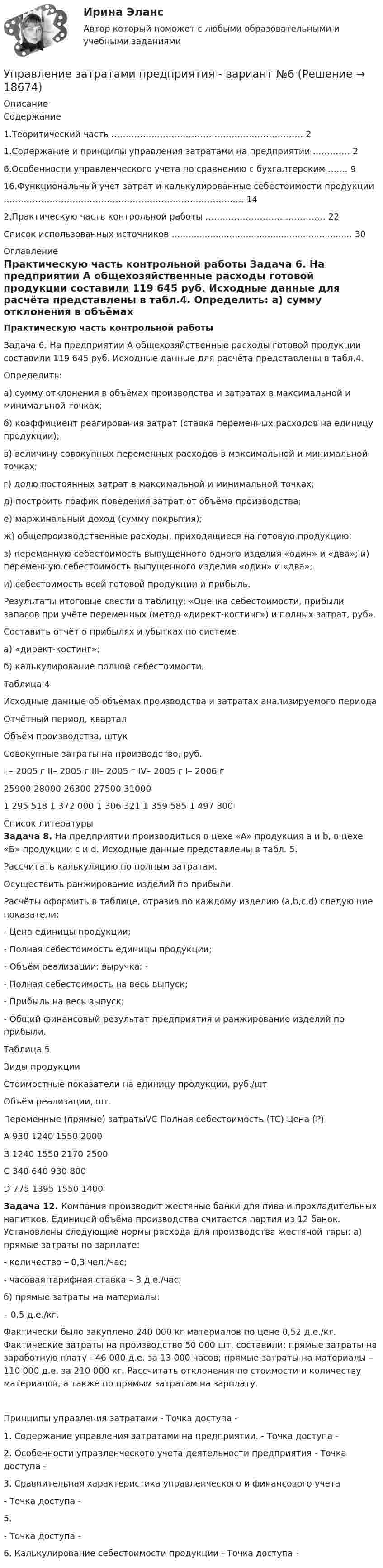    
          Описание
          Содержание   1.Теоритический часть …………………………………………………………. 2   1.Содержание и принципы управления затратами на предприятии …………. 2   6.Особенности управленческого учета по сравнению с бухгалтерским ……. 9   16.Функциональный учет затрат и калькулированные себестоимости продукции ………………………………………………………………………...  14   2.Практическую часть контрольной работы …………………………………… 22   Cписок использованных источников …............................................................... 30  
          Оглавление
          Практическую часть контрольной работы 	Задача 6. На предприятии А общехозяйственные расходы готовой продукции составили 119 645 руб. Исходные данные для расчёта представлены в табл.4. Определить: а) сумму отклонения в объёмах производства и затратах в максимальной и минимальной точках; б) коэффициент реагирования затрат (ставка переменных расходов на единицу продукции); в) величину совокупных переменных расходов в максимальной и минимальной точках; г) долю постоянных затрат в максимальной и минимальной точках; д) построить график поведения затрат от объёма производства; е) маржинальный доход (сумму покрытия); ж) общепроизводственные расходы, приходящиеся на готовую продукцию; з) переменную себестоимость выпущенного одного изделия «один» и «два»; и) переменную себестоимость выпущенного изделия «один» и «два»; и) себестоимость всей готовой продукции и прибыль. Результаты итоговые свести в таблицу: «Оценка себестоимости, прибыли запасов при учёте переменных (метод «директ-костинг») и полных затрат, руб». Составить отчёт о прибылях и убытках по системе а) «директ-костинг»; б) калькулирование полной себестоимости.	 Таблица 4Исходные данные об объёмах производства и затратах анализируемого периода  Отчётный период, квартал Объём производства, штук Совокупные затраты на производство, руб.   	I – 2005 г	II– 2005 г	III– 2005 г	IV– 2005 г	I– 2006 г 	25900	28000	26300	27500	31000 	1 295 518	1 372 000	1 306 321	1 359 585	1 497 300   
          Список литературы
           Задача 8. На предприятии производиться в цехе «А» продукция a и b, в цехе «Б» продукции c и d. Исходные данные представлены в табл. 5. 	Рассчитать калькуляцию по полным затратам. 	Осуществить ранжирование изделий по прибыли. 	Расчёты оформить в таблице, отразив по каждому изделию (a,b,c,d) следующие показатели: 	-                    Цена единицы продукции; 	-                    Полная себестоимость единицы продукции;	-                    Объём реализации; выручка; -	-                     Полная себестоимость на весь выпуск; 	-                    Прибыль на весь выпуск; 	-                    Общий финансовый результат предприятия и ранжирование изделий по прибыли.Таблица 5  Виды продукции Стоимостные показатели на единицу продукции, руб./шт Объём реализации, шт.       Переменные (прямые) затратыVC Полная себестоимость (TC) Цена  (P)   А 930 1240 1550 2000   В 1240 1550 2170 2500   С 340 640 930 800   D 775 1395 1550 1400 Задача 12. Компания производит жестяные банки для пива и прохладительных напитков. Единицей объёма производства считается партия из 12 банок. Установлены следующие нормы расхода для производства жестяной тары: а) прямые затраты по зарплате: 	- количество – 0,3 чел./час;	 - часовая тарифная ставка – 3 д.е./час; 	б) прямые затраты на материалы: 	– 0,5 д.е./кг.  Фактически было закуплено 240 000 кг материалов по цене 0,52 д.е./кг. Фактические затраты на производство 50 000 шт. составили: прямые затраты на заработную плату - 46 000 д.е. за 13 000 часов; прямые затраты на материалы – 110 000 д.е. за 210 000 кг. Рассчитать отклонения по стоимости и количеству материалов, а также по прямым затратам на зарплату.	Принципы управления затратами - Точка доступа - 	1.                Содержание управления затратами на предприятии. - Точка доступа - 	2.                 Особенности управленческого учета деятельности предприятия - Точка доступа - 	3.                Сравнительная характеристика управленческого и финансового учета- Точка доступа - 	5. - Точка доступа - 	6. Калькулирование себестоимости продукции - Точка доступа - 
            
            
            Управление затратами предприятияУправление затратами предприятия - вариант №6Управление затратами предприятия. Синергия. Ответы на ИТОГОВЫЙ ТЕСТ. На отлично!Управление затратами / Промежуточные тесты + Итоговый тестУправление затратами ТГУ Росдистант ВСЕ ТЕСТЫУправление знаниями (тест с ответами Синергия)💯 Управление и автоматизация баз данных (ответы на тест Синергия / МОИ / МТИ / МосАП, сентябрь 2023)управление затратами-2Управление затратами. Виды затрат на производствеУправление затратами и контроллингУПРАВЛЕНИЕ ЗАТРАТАМИ И РЕЗУЛЬТАТАМИ  деятельности предприятия КОНТРОЛЬНАЯ ТОЧКА №1Управление затратами на предприятииУправление затратами организации (предприятия) ММУ 2023г.Управление затратами (ответы на тесты)