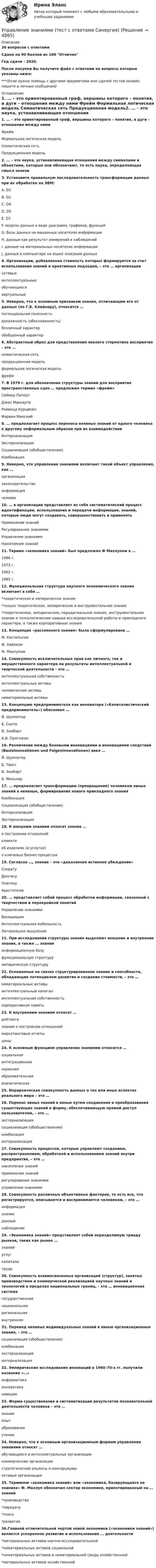     
          Описание
          36 вопросов  с ответамиСдано на 90 баллов из 100 ОтличноГод сдачи - 2020.После покупки Вы получите файл с ответами на вопросы которые указаны ниже:***(Если нужна помощь с другими предметами или сдачей тестов онлайн, пишите в личные сообщения) 
          Оглавление
          1. … – это ориентированный граф, вершины которого – понятия, а дуги – отношения между ними Фрейм Формальная логическая модель Семантическая сеть Продукционная модель2. … – это наука, устанавливающая отношения между символами и объектами, которые они обозначают, то есть наука, определяющая смысл знаков3. Установите правильную последовательность трансформации данных при их обработке на ЭВМ: A. D3 B. D2 C. D4 D. D5 E. D1 F. модели данных в виде диаграмм, графиков, функций G. базы данных на машинных носителях информации H. данные как результат измерений и наблюдений I. данные на материальных носителях информации J. данные в компьютере на языке описания данных4. Организации, добавленная стоимость которых формируется за счет использования знаний и креативных подходов, – это … организации сетевые интеллектуальные обучающиеся виртуальные5. Неверно, что к основным признакам знания, отличающим его от данных (по Г.Б. Клейнеру), относится … потенциальная полезность доказанность (обоснованность) безличный характер обобщенный характер6. Абстрактный образ для представления некоего стереотипа восприятия – это … семантическая сеть продукционная модель формальная логическая модель фрейм7. В 1979 г. для обозначения структуры знаний для восприятия пространственных сцен … предложил термин «фрейм» Сеймур Паперт Джон Маккарти Рэймонд Курцвейл Марвин Минский8. … предполагает процесс переноса неявных знаний от одного человека к другому неформальным образом при их взаимодействии Интернализация Экстернализация Социализация (обобществление) Комбинация9. Неверно, что управление знаниями включает такой объект управления, как … организация законодательство информация человек10. … в организации представляет из себя систематический процесс идентификации, использования и передачи информации, знаний, которые люди могут создавать, совершенствовать и применять Применение знаний Регулирование знаниями Управление знаниями Накопление знаний11. Термин «экономика знаний» был предложен Ф Махлупом в … 1996 г. 1973 г. 1962 г. 1985 г.12. Функциональная структура научного экономического знания включает в себя … *теоретическое и эмпирическое знание*только теоретическое, эмпирическое и инструментальное знание *теоретическое, эмпирическое, парадигмальное знание, инструментальное знание и технологические навыки исследовательской работы и прикладного характера, а также корпоративные знания13. Концепция «рассеянного знания» была сформулирована … М. Кастельсом Ф. Хайеком Ф. Махлупом14. Совокупность исключительных прав как личного, так и имущественного характера на результаты интеллектуальной и творческой деятельности – это … интеллектуальная собственность интеллектуальные активы человеческие активы нематериальные активы15. Концепцию предпринимателя как инноватора («Капиталистический предприниматель») обосновал … Й. Шумпетер Б. Санто В. Зомбарт А.И. Пригожин16. Различение между базовыми инновациями и инновациями следствий (Basisinnovationen und Folgeninnovationen) ввел … Й. Шумпетер Б. Твисс В. Зомбарт Б. Мильнер17. … предполагает трансформацию (превращение) человеком явных знаний в неявные, формирование нового прикладного знания Комбинация Социализация (обобществление) Интернализация Экстернализация18. К внешним знаниям относят знания … о построении отношений клиента об изделиях (и услугах) о ключевых бизнес-процессах19. Согласно …, знание – это «доказанное истинное убеждение» Сократу Диогену Платону Аристотелю20. … представляет собой процесс обработки информации, связанный с творчеством и перекройкой понятий Управление знаниями Бисоциация Интеллектуальная мобильность Латеральное мышление21. При исследовании структуры знания выделяют внешние и внутренние знания, а также … знания информационную базу функциональную структуру эмпирическую структуру22. Основанные на связях структурированное знание и способности, обладающие потенциалом развития и создания стоимости, – это … нематериальные активы интеллектуальный капитал интеллектуальная собственность корпоративная память23. К внутренним знаниям относят … рейтинги знания о построении отношений маркетинговые отчеты цены24. К основным функциям управления знаниями относится … социальная интеграционная охранная образовательная аналитическая25. Иерархическая совокупность данных о тех или иных аспектах реального мира – это …26. Перенос явных знаний в явные путем соединения и преобразования существующих знаний в форму, обеспечивающую прямой доступ пользователям, – это … экстернализация социализация (обобществление) комбинация интернализация27. Совокупность процессов, которые управляют созданием, распространением, обработкой и использованием знаний внутри предприятия, – это … накопление знаний применение знаний регулирование знаниями управление знаниями28. Совокупность различных объективных факторов, то есть все, что регистрируется, описывается и воспринимается человеком, – это … информация знание данные наблюдение29. «Экономика знаний» представляет собой неразделимую триаду рынков, таких как рынок … знаний услуг капитала труда30. Совокупность взаимосвязанных организаций (структур), занятых производством и коммерческой реализацией научных знаний и технологий в пределах национальных границ, – это … инновационная система государственная национальная региональная внутренняя31. Перевод неявных индивидуальных знаний в явные организационные знания, – это … социализация (обобществление) комбинация экстернализация интернализация32. Эмпирические исследования инноваций в 1960–70-х гг. получили название «…» информатика инноватика новация33. Форма существования и систематизации результатов познавательной деятельности человека – это … знание опыт образование учение34. Неверно, что к основным организационным формам управления знаниями относят … обучающиеся и интеллектуальные организации коммерческие организации стратегические альянсы и консорциумы сетевые организации35. Термином «экономика знаний» или «экономика, базирующаяся на знаниях» Ф. Махлуп обозначил сектор экономики, ориентированный на … знаний*производство *передачу *поиск *развитие36.Главной отличительной чертой новой экономики («экономики знаний») является ускоренное развитие и использование … деятельности *материальных активов научно-исследовательской *нематериальных активов социальной *нематериальных активов и нематериальной среды хозяйственной *материальных активов хозяйственной 
            
            
            Управление затратами ТГУ Росдистант ВСЕ ТЕСТЫУправление знаниями (тест с ответами Синергия)💯 Управление и автоматизация баз данных (ответы на тест Синергия / МОИ / МТИ / МосАП, сентябрь 2023)Управление и автоматизация баз данных (тест с ответами МТИ📝МОИ)Управление и автоматизация баз данных (тест с ответами Синергия/МОИ/ МТИ /МОСАП)Управление издержками предприятия с целью их минимизацииУправление изменениями, вариант 2 Контрольная работа Управление затратами на предприятииУправление затратами организации (предприятия) ММУ 2023г.Управление затратами (ответы на тесты)Управление затратами предприятийУправление затратами предприятияУправление затратами предприятия - вариант №6Управление затратами предприятия. Синергия. Ответы на ИТОГОВЫЙ ТЕСТ. На отлично!