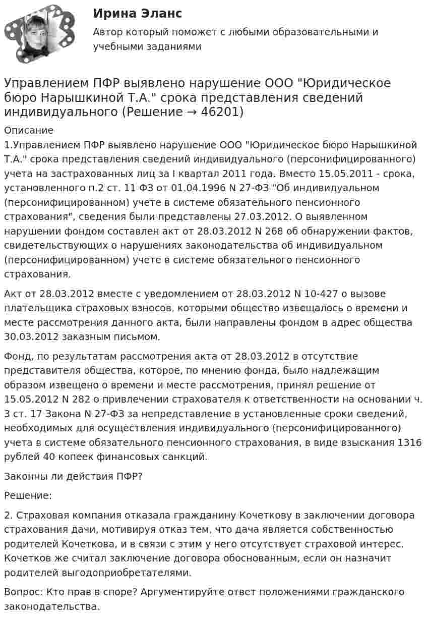      
            Описание
            	1.Управлением ПФР выявлено нарушение ООО Юридическое бюро Нарышкиной Т.А. срока представления сведений индивидуального (персонифицированного) учета на застрахованных лиц за I квартал 2011 года. Вместо 15.05.2011 - срока, установленного п.2 ст. 11 ФЗ от 01.04.1996 N 27-ФЗ Об индивидуальном (персонифицированном) учете в системе обязательного пенсионного страхования, сведения были представлены 27.03.2012. О выявленном нарушении фондом составлен акт от 28.03.2012 N 268 об обнаружении фактов, свидетельствующих о нарушениях законодательства об индивидуальном (персонифицированном) учете в системе обязательного пенсионного страхования. 	Акт от 28.03.2012 вместе с уведомлением от 28.03.2012 N 10-427 о вызове плательщика страховых взносов, которыми общество извещалось о времени и месте рассмотрения данного акта, были направлены фондом в адрес общества 30.03.2012 заказным письмом. 	Фонд, по результатам рассмотрения акта от 28.03.2012 в отсутствие представителя общества, которое, по мнению фонда, было надлежащим образом извещено о времени и месте рассмотрения, принял решение от 15.05.2012 N 282 о привлечении страхователя к ответственности на основании ч. 3 ст. 17 Закона N 27-ФЗ за непредставление в установленные сроки сведений, необходимых для осуществления индивидуального (персонифицированного) учета в системе обязательного пенсионного страхования, в виде взыскания 1316 рублей 40 копеек финансовых санкций. 	Законны ли действия ПФР? 	Решение:	2. Страховая компания отказала гражданину Кочеткову в заключении договора страхования дачи, мотивируя отказ тем, что дача является собственностью родителей Кочеткова, и в связи с этим у него отсутствует страховой интерес. Кочетков же считал заключение договора обоснованным, если он назначит родителей выгодоприобретателями. 	Вопрос: Кто прав в споре? Аргументируйте ответ положениями гражданского законодательства.  
            
            
            Управление метрологической деятельностью – это Выберите один ответ: Управлением ПФР выявлено нарушение ООО Юридическое бюро Нарышкиной Т.А. срока представления сведений индивидуальногоУправление муниципальным транспортным комплексом на примере г.Екатеринбург»Управление национальными отношениями. ПКЗ. СИУ РАНХИГС.Управление оборотными активами предприятияУправление оптово-посредническими операциямиУправление организационными изменениями (тест с ответами ММА/ИДО)Управление материальными ресурсами проекта (47 вопросов) СИНЕРГИЯ ОТВЕТЫ 2022💯 Управление материальными ресурсами проекта.ои(dor_БАК) (правильные ответы на тест Синергия / МОИ / МТИ / МосАП)управление материальными ресурсами проекта (Синергия)Управление материальными ресурсами проекта синергия Управление материальными ресурсами проекта. Синергия/МТИ. На отлично!Управление материальными ресурсами проекта (тест с ответами)Управление материальными ресурсами проекта Управление ресурсами Ответы на тест Синергия МТИ