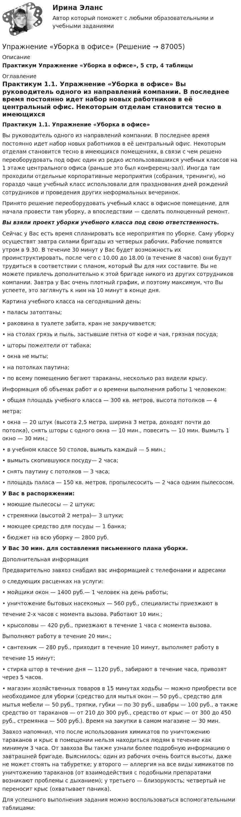     
            Описание
            Практикум Упражнение «Уборка в офисе», 5 стр, 4 таблицы  
            Оглавление
            Практикум 1.1. Упражнение «Уборка в офисе» 	 Вы руководитель одного из направлений компании. В последнее время постоянно идет набор новых работников в её центральный офис. Некоторым отделам становится тесно в имеющихся помещениях, в связи с чем решено переоборудовать под офис один из редко использовавшихся учебных классов на 1 этаже центрального офиса (раньше это был конференц-зал). Иногда там проходили отдельные корпоративные мероприятия (собрания, тренинги), но гораздо чаще учебный класс использовали для празднования дней рождений сотрудников и проведения других неформальных вечеринок.	Принято решение переоборудовать учебный класс в офисное помещение, для начала провести там уборку, а впоследствии — сделать полноценный ремонт. Вы взяли проект уборки учебного класса под свою ответственность.	Сейчас у Вас есть время спланировать все мероприятия по уборке. Саму уборку осуществят завтра силами бригады из четверых рабочих. Рабочие появятся утром в 9.30. В течение 30 минут у Вас будет возможность их проинструктировать, после чего с 10.00 до 18.00 (в течение 8 часов) они будут трудиться в соответствии с планом, который Вы для них составите. Вы не можете привлечь дополнительно к этой бригаде никого из других сотрудников компании. Завтра у Вас очень плотный график, и поэтому максимум, что Вы успеете, это заглянуть к ним на 10 минут в конце дня.	 Картина учебного класса на сегодняшний день:	 • паласы затоптаны;	 • раковина в туалете забита, кран не закручивается;	 • на столах грязь и пыль, застывшие пятна от кофе и чая, грязная посуда;	 • шторы пожелтели от табака;	 • окна не мыты;	 • на потолках паутина;	 • по всему помещению бегают тараканы, несколько раз видели крысу.	 Информация об объемах работ и о времени выполнения работы 1 человеком:	 • общая площадь учебного класса — 300 кв. метров, высота потолков — 4	метра;	 • окна — 20 штук (высота 2,5 метра, ширина 3 метра, доходят почти до потолка), снять шторы с одного окна — 10 мин., повесить — 10 мин. Вымыть 1 окно — 30 мин.;	 • в учебном классе 50 столов, вымыть каждый — 5 мин.;	 • вымыть скопившуюся посуду— 2 часа;	 • снять паутину с потолков — 3 часа;	 • площадь паласа — 150 кв. метров, пропылесосить — 2 часа одним пылесосом. У Вас в распоряжении:	 • моющие пылесосы — 2 штуки;	 • стремянки (высотой 2 метра)— 3 штуки;	• моющее средство для посуды — 1 банка;	 • бюджет на всю уборку — 2800 руб. У Вас 30 мин. для составления письменного плана уборки.	Дополнительная информация	 Предварительно завхоз снабдил вас информацией с телефонами и адресами	о следующих расценках на услуги:	 • мойщики окон — 1400 руб.— 1 человек на день работы;	 • уничтожение бытовых насекомых — 560 руб., специалисты приезжают в	 течение 2-х часов с момента вызова. Работают 10 мин.;	 • крысоловы — 420 руб., приезжают в течение 1 часа с момента вызова.	 Выполняют работу в течение 20 мин.;	 • сантехник — 280 руб., приходит в течение 10 минут, выполняет работу в	 течение 15 минут;	 • стирка штор в течение дня — 1120 руб., забирают в течение часа, привозят через 5 часов.	 • магазин хозяйственных товаров в 15 минутах ходьбы — можно приобрести все необходимое для уборки (средство для мытья окон — 50 руб.,  средство для мытья мебели — 50 руб., тряпки, губки — по 30 руб., швабры — 100 руб., а также средство от тараканов — от 210 до 300 руб.,  средство от крыс — от 300 до 450 руб., стремянка — 500 руб.). Время на закупки в самом магазине — 30 мин.	 Завхоз напомнил, что после использования химикатов по уничтожению тараканов и крыс в помещении нельзя находиться людям в течение как минимум 3 часа. От завхоза Вы также узнали более подробную информацию о завтрашней бригаде. Выяснилось: один из рабочих очень боится высоты, даже не может стоять на табуретке; у второго — аллергия на все виды химикатов по уничтожению тараканов (от взаимодействия с подобными препаратами возникают проблемы с дыханием); у третьего — близорукость; четвертый не переносит крыс (охватывает паника).	Для успешного выполнения задания можно воспользоваться вспомогательными таблицами:   
            
            
            Упражнение по расчету трехступенчатой токовой защиты (контрольная работа). Курс – Релейная защита и Автоматизация Энергосистем (сокращенная программа) ИДДО НИУ МЭИУпражнение «Уборка в офисе» Упр. анализ в отраслях. Тема 1. Сущность управленческого анализа и его мес...Упр. анализ в отраслях. Тема 2. Управленческий анализ деятельности произво... / Упр. анализ в отраслях. Тема 3. Управленческий анализ деятельности торговы...Упр. анализ в отраслях . Тема 4. Управленческий анализ деятельности предпри...Упр. анализ в отраслях. Тема 5. Управленческий анализ деятельности строите... / Управленческий учет (тест с ответами Синергия/МОИ/ МТИ /МОСАП)Управленческий учёт  (Финансовый университет)Управленческое консультирование (тест с ответами Синергия/МОИ/ МТИ /МОСАП)Управленческое решение Вопрос 38 + задача 70 Упражнение 1. Причастие I (Participle I Simple, Participle I Perfect). Перепишите предложения и переведите их на русский язык. Обратите внимание на причастия, выделенные жирным шрифтом, и укажите их синтаксическую функцию (часть сказуемого, определение или обстоятельство).Упражнение №14Упражнение № 1. Выпишите минимум 3 свои главные ближайшие цели на «стратегическую картонку». Упражнение № 2. Выделите жирным правильный вариант из представленных формулировок по SMART-критериям: Упражнение № 3. В колонке по вертикали выпишите дела сегодняшнего дня; по горизонтали .......
