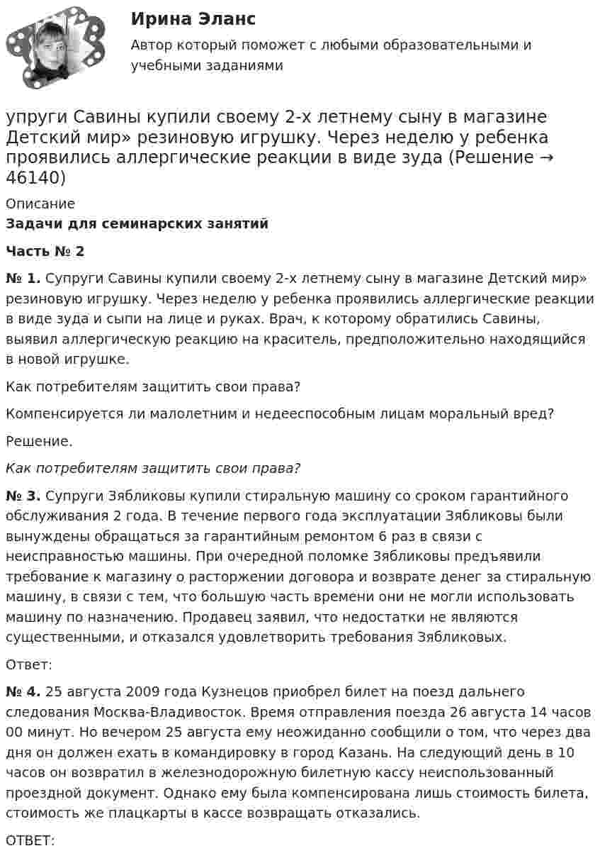     
            Описание
             Задачи для семинарских занятий   Часть  № 2  № 1. Супруги Савины купили своему 2-х летнему сыну в магазине       Детский мир» резиновую игрушку. Через неделю у ребенка проявились аллергические реакции в виде зуда и сыпи на лице и руках. Врач, к которому обратились Савины, выявил аллергическую реакцию на краситель, предположительно находящийся в новой игрушке. 	Как потребителям защитить свои права?	Компенсируется ли малолетним и недееспособным лицам моральный вред?	Решение. Как потребителям защитить свои права? № 3. Супруги Зябликовы купили стиральную машину со сроком гарантийного обслуживания 2 года. В течение первого года эксплуатации Зябликовы были вынуждены обращаться за гарантийным ремонтом 6 раз в связи с неисправностью машины. При очередной поломке Зябликовы предъявили требование к магазину о расторжении договора и возврате денег за стиральную машину, в связи с тем, что большую часть времени они не могли использовать машину по назначению. Продавец заявил, что недостатки не являются существенными, и отказался удовлетворить требования Зябликовых. 	Ответ: № 4. 25 августа 2009 года Кузнецов приобрел билет на поезд дальнего следования Москва-Владивосток. Время отправления поезда 26 августа 14 часов 00 минут. Но вечером 25 августа ему неожиданно сообщили о том, что через два дня он должен ехать в командировку в город Казань. На следующий день в 10 часов он возвратил в железнодорожную билетную кассу неиспользованный проездной документ. Однако ему была компенсирована лишь стоимость билета, стоимость же плацкарты в кассе возвращать отказались.	ОТВЕТ:  
            
            
            Упрощенную систему налогообложения имеют право применять организации, доход которых за налоговый (отчетный) период не превышает ...упруги Савины купили своему 2-х летнему сыну в магазине       Детский мир» резиновую игрушку. Через неделю у ребенка проявились аллергические реакции в виде зудаУпряжка собак при движении саней по снегу действует с силой F = 0,4 кН. Какой массы m гружёные сани может перемещать упряжка, двигаясь равномерно, если коэффициент трения  = 0,1?Уравнение 3x – 4y + 12 = 0 преобразуйте к уравнению в отрезках Уравнение Бернулли для идеальной жидкости имеет видУравнение Бернулли для реальной жидкости имеет видУравнение волны имеет вид  y = 3 sin п(t – x/υ) см.  Скорость волны υ = 10 м/с. Определить амплитуду А и период Т этой волны, а также смещение у точки, отстоящей от источника колебанийУпр. анализ в отраслях. Тема 1. Сущность управленческого анализа и его мес...Упр. анализ в отраслях. Тема 2. Управленческий анализ деятельности произво... / Упр. анализ в отраслях. Тема 3. Управленческий анализ деятельности торговы...Упр. анализ в отраслях . Тема 4. Управленческий анализ деятельности предпри...Упр. анализ в отраслях. Тема 5. Управленческий анализ деятельности строите... / Упр. анализ в отраслях. Тема 8. Управленческий анализ деятельности предпри...Упрочнения стекла достигают