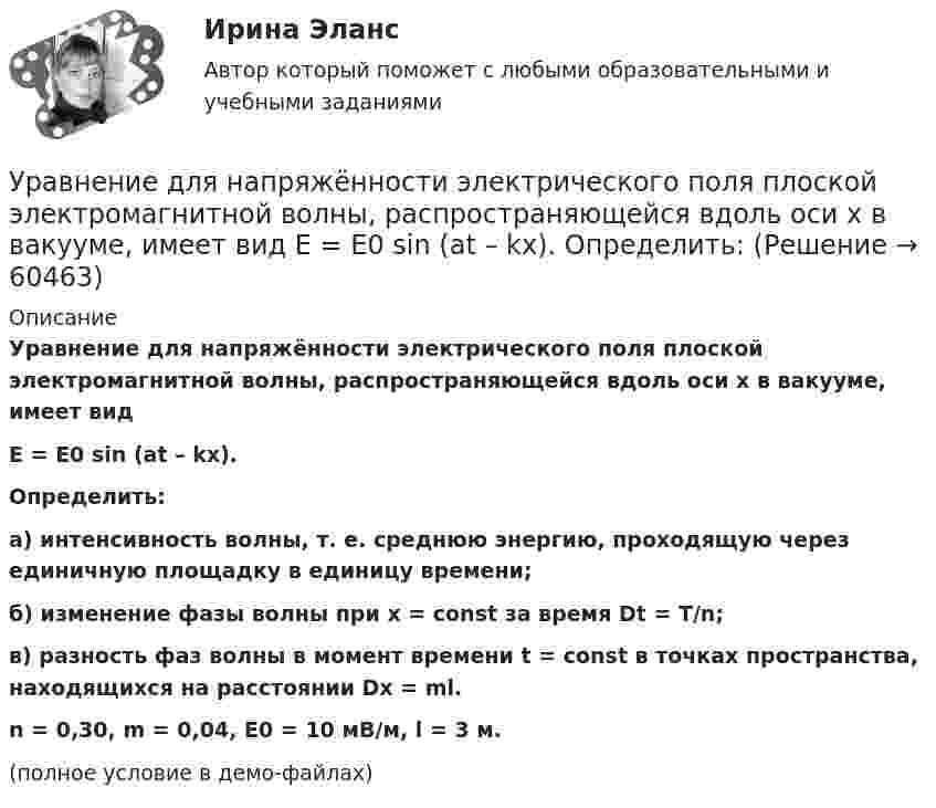     
            Описание
            Уравнение для напряжённости электрического поля плоской электромагнитной волны, распространяющейся вдоль оси x в вакууме, имеет видE = E0 sin (at – kx).Определить:а) интенсивность волны, т. е. среднюю энергию, проходящую через единичную площадку в единицу времени;б) изменение фазы волны при x = const за время Dt = T/n;в) разность фаз волны в момент времени t = const в точках пространства, на­ходящихся на расстоянии Dx = ml.n = 0,30, m = 0,04, E0 = 10 мВ/м, l = 3 м.(полное условие в демо-файлах)   
            
            
            Уравнение движения частицы r=(at, bt2, c)Уравнение для напряжённости электрического поля плоской электромагнитной волны, распространяющейся вдоль оси x в вакууме, имеет вид  E = E0 sin (at – kx).  Определить:Уравнение затухающих колебаний дано в виде  x = 5 e-0,25t sin(p/2 t) м.  Найти скорость колеблющейся точки в моменты времени t, равные: 0, T, 2T, 3T и 4T.Уравнение Зх-4у + 12 = 0 преобразуйте к уравнению в отрезкахУравнение изменения силы тока в колебательном контуре со временем даётся в виде  I = – 0,02 sin 400pt A.             Индуктивность контура 1 Гн. Найти:Уравнение изменения со временем разности потенциалов на обкладках конденсатора в колебательном контуре дано в виде  U = 50 cos104pt (В).Уравнение изменения со временем разности потенциалов на обкладках конденсатора в колебательном контуре дано в виде  U = 50 cos104pt, В.Уравнение движения точки дано в виде  x = 0,2 sin(pt + p/3), м.  Найти максимальные значения скорости и ускорения.Уравнение движения точки дано в виде  x = 2 sin(1/2 pt + 1/4 p).  Найти:  а) период колебаний;  б) максимальную скорость точки;  в) её максимальное ускорение.Уравнение движения точки дано в виде x = 2sin(/2 t+п/4)  [см]. Найти период колебаний, максимальную скорость точки и ее максимальное ускорение. Уравнение движения точки дано в виде  X = 2 sin(p/2 t + p/4) cм.             Найти:  1) период колебаний;  2) максимальную скорость точки;  3) её максимальное ускорение.Уравнение движения точки дано в виде  x = 2 sin(p/2 t + p/4).  Найти период колебаний, максимальную скорость и максимальное ускорение точки.Уравнение движения точки дано в виде: x = 2 sin (p/2  t + p/4) см. Определите значение периода колебаний в системных единицах.Уравнение движения точки дано в виде х = 2 sin (tпи/2 + пи/4), см. Определить период колебаний, максимальную скорость vmax и максимальное ускорение amax точки.