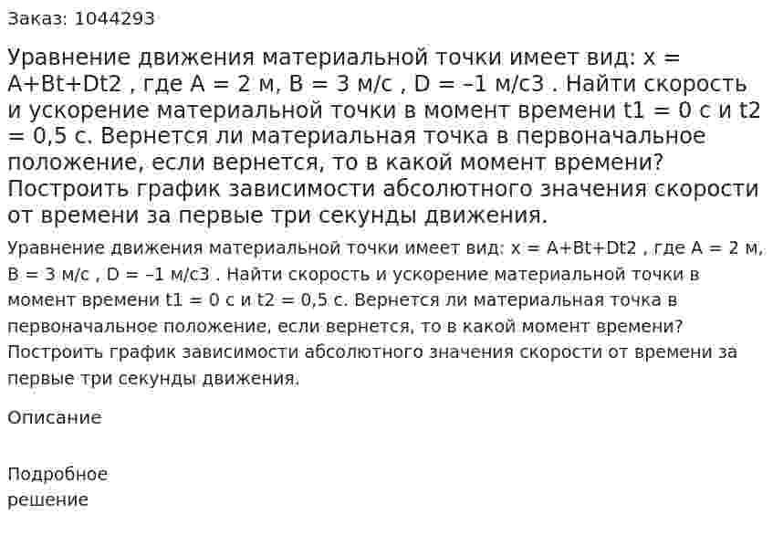 Уравнение движения материальной точки имеет вид: x = A+Bt+Dt2 , где A = 2 м, B =  3 м/с , D =  –1 м/с3 . Найти скорость и ускорение материальной точки в момент времени  t1 = 0 с и  t2 = 0,5 с. Вернется ли материальная точка в первоначальное положение, если вернется, то в какой момент времени? Построить график зависимости абсолютного значения скорости от времени за первые три секунды движения.  