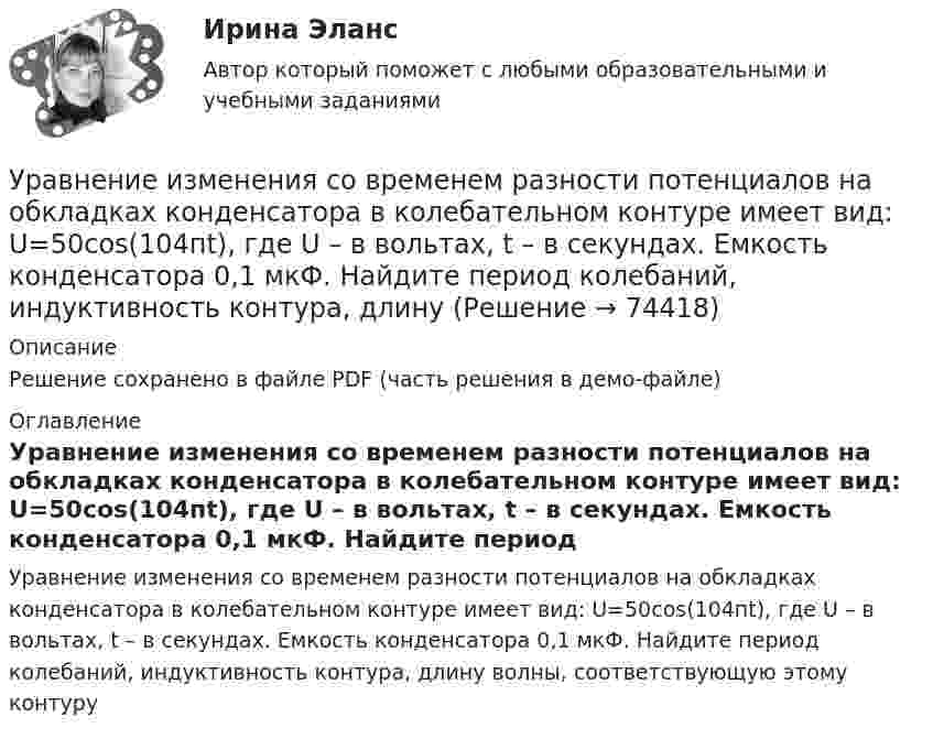     
            Описание
            Решение сохранено в файле PDF (часть решения в демо-файле) 
            Оглавление
            Уравнение изменения со временем разности потенциалов на обкладках конденсатора в колебательном контуре имеет вид: U=50cos(104пt), где U – в вольтах, t – в секундах. Емкость конденсатора 0,1 мкФ. Найдите период колебаний, индуктивность контура, длину волны, соответствующую этому контуру  
            
            
            Уравнение изменения со временем разности потенциалов на обкладках конденсатора в колебательном контуре дано в виде U=50 сos104 пt (В). Емкость конденсатора составляет 9 10-7 Ф. Уравнение изменения со временем разности потенциалов на обкладках конденсатора в колебательном контуре имеет вид: U=50cos(104пt), где U – в вольтах, t – в секундах. Емкость конденсатора 0,1 мкФ. Найдите период колебаний, индуктивность контура, длинуУравнение изменения тока в колебательном контуре со временем имеет вид:  I = – 0,02 sin400pt, А.  Индуктивность контура 1 Гн. Найти:Уравнение колебаний имеет вид  x = A sin2pv1t,  причём амплитуда A изменяется со временем по закону  A = A0 (1 + cos2pv2t).Уравнение колебаний материальной точки имеет вид:  x = (2/p) sin(pt + p/3) (м).             Записать закон изменения скорости с течением времени. Определить скорость в начальный момент времени и период колебаний.Уравнение колебаний материальной точки массой 10 г имеет вид  x = 5 sin(p/5 t + p/4), см.  Найти максимальную силу, действующую на точку.Уравнение колебаний материальной точки массой m=0.016 кг имеет вид x=0.1*sin(pi/8*t+pi/4), м. Найти:  1) Максимальное значение скорости v_m и ускорения a_m движения точки.  2) Значение максимальной силы F_m, действующей на точку.  3) Полную энергию WУравнение движения частицы r=(at, bt2, c)Уравнение для напряжённости электрического поля плоской электромагнитной волны, распространяющейся вдоль оси x в вакууме, имеет вид  E = E0 sin (at – kx).  Определить:Уравнение затухающих колебаний дано в виде  x = 5 e-0,25t sin(p/2 t) м.  Найти скорость колеблющейся точки в моменты времени t, равные: 0, T, 2T, 3T и 4T.Уравнение Зх-4у + 12 = 0 преобразуйте к уравнению в отрезкахУравнение изменения силы тока в колебательном контуре со временем даётся в виде  I = – 0,02 sin 400pt A.             Индуктивность контура 1 Гн. Найти:Уравнение изменения со временем разности потенциалов на обкладках конденсатора в колебательном контуре дано в виде  U = 50 cos104pt (В).Уравнение изменения со временем разности потенциалов на обкладках конденсатора в колебательном контуре дано в виде  U = 50 cos104pt, В.