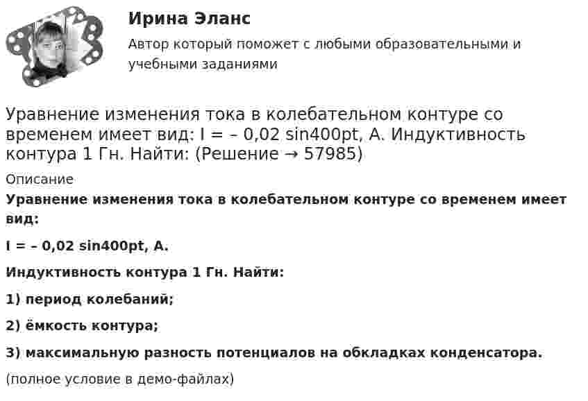     
            Описание
            Уравнение изменения тока в колебательном контуре со временем имеет вид:I = – 0,02 sin400pt, А.Индуктивность контура 1 Гн. Найти:1) период колебаний;2) ёмкость контура;3) максимальную разность потенциалов на обкладках конденсатора.(полное условие в демо-файлах)   
            
            
            Уравнение изменения со временем разности потенциалов на обкладках конденсатора в колебательном контуре имеет вид: U=50cos(104пt), где U – в вольтах, t – в секундах. Емкость конденсатора 0,1 мкФ. Найдите период колебаний, индуктивность контура, длинуУравнение изменения тока в колебательном контуре со временем имеет вид:  I = – 0,02 sin400pt, А.  Индуктивность контура 1 Гн. Найти:Уравнение колебаний имеет вид  x = A sin2pv1t,  причём амплитуда A изменяется со временем по закону  A = A0 (1 + cos2pv2t).Уравнение колебаний материальной точки имеет вид:  x = (2/p) sin(pt + p/3) (м).             Записать закон изменения скорости с течением времени. Определить скорость в начальный момент времени и период колебаний.Уравнение колебаний материальной точки массой 10 г имеет вид  x = 5 sin(p/5 t + p/4), см.  Найти максимальную силу, действующую на точку.Уравнение колебаний материальной точки массой m=0.016 кг имеет вид x=0.1*sin(pi/8*t+pi/4), м. Найти:  1) Максимальное значение скорости v_m и ускорения a_m движения точки.  2) Значение максимальной силы F_m, действующей на точку.  3) Полную энергию WУравнение колебаний частиц среды в плоскости х = 0 имеет вид  f(t) = 0,04 cos(600пt) м.  Найдите величину смещения из положения равновесия частиц среды f(x, t),Уравнение для напряжённости электрического поля плоской электромагнитной волны, распространяющейся вдоль оси x в вакууме, имеет вид  E = E0 sin (at – kx).  Определить:Уравнение затухающих колебаний дано в виде  x = 5 e-0,25t sin(p/2 t) м.  Найти скорость колеблющейся точки в моменты времени t, равные: 0, T, 2T, 3T и 4T.Уравнение Зх-4у + 12 = 0 преобразуйте к уравнению в отрезкахУравнение изменения силы тока в колебательном контуре со временем даётся в виде  I = – 0,02 sin 400pt A.             Индуктивность контура 1 Гн. Найти:Уравнение изменения со временем разности потенциалов на обкладках конденсатора в колебательном контуре дано в виде  U = 50 cos104pt (В).Уравнение изменения со временем разности потенциалов на обкладках конденсатора в колебательном контуре дано в виде  U = 50 cos104pt, В.Уравнение изменения со временем разности потенциалов на обкладках конденсатора в колебательном контуре дано в виде U=50сos104t (В). Емкость конденсатора составляет 9 10-7 Ф.  Найти: