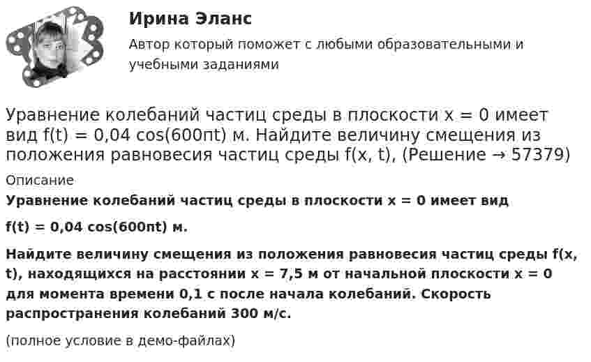     
            Описание
            Уравнение колебаний частиц среды в плоскости х = 0 имеет видf(t) = 0,04 cos(600пt) м.Найдите величину смещения из положения равновесия частиц среды f(x, t), находящихся на расстоянии х = 7,5 м от начальной плоскости х = 0 для момента времени 0,1 с после начала колебаний. Скорость распространения колебаний 300 м/с.(полное условие в демо-файлах)   
            
            
            Уравнение колебаний материальной точки массой m=0.016 кг имеет вид x=0.1*sin(pi/8*t+pi/4), м. Найти:  1) Максимальное значение скорости v_m и ускорения a_m движения точки.  2) Значение максимальной силы F_m, действующей на точку.  3) Полную энергию WУравнение колебаний частиц среды в плоскости х = 0 имеет вид  f(t) = 0,04 cos(600пt) м.  Найдите величину смещения из положения равновесия частиц среды f(x, t),Уравнение колебания материальной точки массой 1,6·10-2 кг имеет вид:  x = 0,1 sin (pt/8 + p/4) м.  Построить график зависимости от времени (в пределах одного периода) силы, действующей на точку. Найти значение максимальной силы.Уравнение колебания материальной точки массой m = 1,6*10-2 кг имеет вид x = 0,1sin(пt/8 + п/4) м. Найдите значение максимальной силы, действующей на точку.Уравнение колебания точки в виде x = 3*sin2t (длина выражена в метрах, время – в секундах). Определите максимальные скорость и ускорение точки.Уравнение количественной теории денег имеет вид:Уравнение количественной теории денег имеет вид:Уравнение изменения со временем разности потенциалов на обкладках конденсатора в колебательном контуре дано в виде  U = 50 cos104pt, В.Уравнение изменения со временем разности потенциалов на обкладках конденсатора в колебательном контуре дано в виде U=50сos104t (В). Емкость конденсатора составляет 9 10-7 Ф.  Найти:Уравнение изменения со временем разности потенциалов на обкладках конденсатора в колебательном контуре дано в виде U=50 сos104 пt (В). Емкость конденсатора составляет 9 10-7 Ф. Уравнение изменения со временем разности потенциалов на обкладках конденсатора в колебательном контуре имеет вид: U=50cos(104пt), где U – в вольтах, t – в секундах. Емкость конденсатора 0,1 мкФ. Найдите период колебаний, индуктивность контура, длинуУравнение изменения тока в колебательном контуре со временем имеет вид:  I = – 0,02 sin400pt, А.  Индуктивность контура 1 Гн. Найти:Уравнение колебаний имеет вид  x = A sin2pv1t,  причём амплитуда A изменяется со временем по закону  A = A0 (1 + cos2pv2t).Уравнение колебаний материальной точки имеет вид:  x = (2/p) sin(pt + p/3) (м).             Записать закон изменения скорости с течением времени. Определить скорость в начальный момент времени и период колебаний.