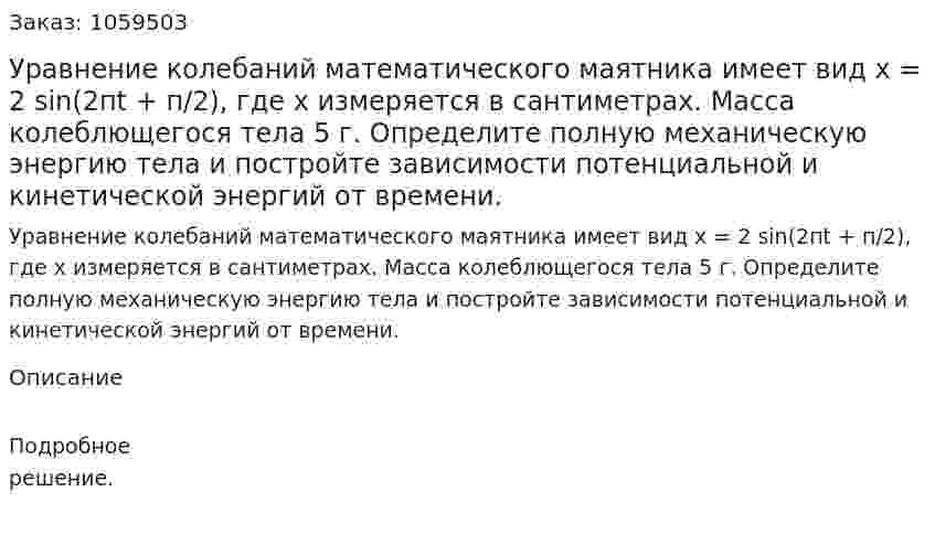 Уравнение колебаний математического маятника имеет вид х = 2 sin(2пt + п/2), где х измеряется в сантиметрах. Масса колеблющегося тела 5 г. Определите полную механическую энергию тела и постройте зависимости потенциальной и кинетической энергий от времени. 