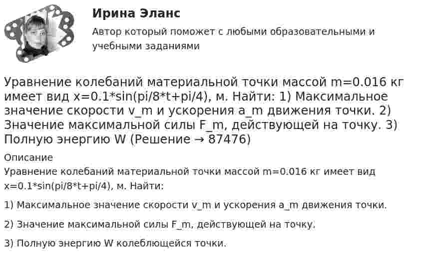      
            Описание
            Уравнение колебаний материальной точки массой m=0.016 кг имеет вид x=0.1*sin(pi/8*t+pi/4), м. Найти:1) Максимальное значение скорости v_m и ускорения a_m движения точки.2) Значение максимальной силы F_m, действующей на точку.3) Полную энергию W колеблющейся точки.   
            
            
            Уравнение колебаний материальной точки массой 10 г имеет вид  x = 5 sin(p/5 t + p/4), см.  Найти максимальную силу, действующую на точку.Уравнение колебаний материальной точки массой m=0.016 кг имеет вид x=0.1*sin(pi/8*t+pi/4), м. Найти:  1) Максимальное значение скорости v_m и ускорения a_m движения точки.  2) Значение максимальной силы F_m, действующей на точку.  3) Полную энергию WУравнение колебаний частиц среды в плоскости х = 0 имеет вид  f(t) = 0,04 cos(600пt) м.  Найдите величину смещения из положения равновесия частиц среды f(x, t),Уравнение колебания материальной точки массой 1,6·10-2 кг имеет вид:  x = 0,1 sin (pt/8 + p/4) м.  Построить график зависимости от времени (в пределах одного периода) силы, действующей на точку. Найти значение максимальной силы.Уравнение колебания материальной точки массой m = 1,6*10-2 кг имеет вид x = 0,1sin(пt/8 + п/4) м. Найдите значение максимальной силы, действующей на точку.Уравнение колебания точки в виде x = 3*sin2t (длина выражена в метрах, время – в секундах). Определите максимальные скорость и ускорение точки.Уравнение количественной теории денег имеет вид:Уравнение изменения со временем разности потенциалов на обкладках конденсатора в колебательном контуре дано в виде  U = 50 cos104pt (В).Уравнение изменения со временем разности потенциалов на обкладках конденсатора в колебательном контуре дано в виде  U = 50 cos104pt, В.Уравнение изменения со временем разности потенциалов на обкладках конденсатора в колебательном контуре дано в виде U=50сos104t (В). Емкость конденсатора составляет 9 10-7 Ф.  Найти:Уравнение изменения со временем разности потенциалов на обкладках конденсатора в колебательном контуре дано в виде U=50 сos104 пt (В). Емкость конденсатора составляет 9 10-7 Ф. Уравнение изменения со временем разности потенциалов на обкладках конденсатора в колебательном контуре имеет вид: U=50cos(104пt), где U – в вольтах, t – в секундах. Емкость конденсатора 0,1 мкФ. Найдите период колебаний, индуктивность контура, длинуУравнение изменения тока в колебательном контуре со временем имеет вид:  I = – 0,02 sin400pt, А.  Индуктивность контура 1 Гн. Найти:Уравнение колебаний имеет вид  x = A sin2pv1t,  причём амплитуда A изменяется со временем по закону  A = A0 (1 + cos2pv2t).