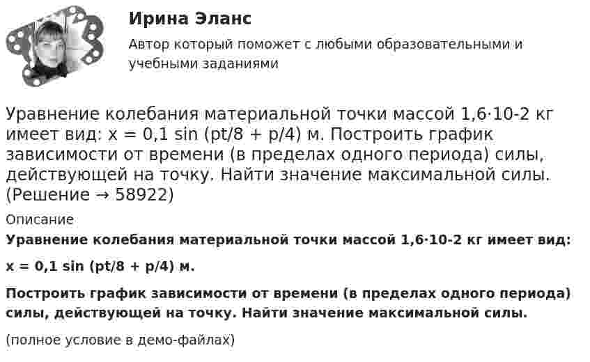     
            Описание
            Уравнение колебания материальной точки массой 1,6·10-2 кг имеет вид:x = 0,1 sin (pt/8 + p/4) м.Построить график зависимости от времени (в пределах одного периода) силы, действующей на точку. Найти значение максимальной силы.(полное условие в демо-файлах)   
            
            
            Уравнение колебаний частиц среды в плоскости х = 0 имеет вид  f(t) = 0,04 cos(600пt) м.  Найдите величину смещения из положения равновесия частиц среды f(x, t),Уравнение колебания материальной точки массой 1,6·10-2 кг имеет вид:  x = 0,1 sin (pt/8 + p/4) м.  Построить график зависимости от времени (в пределах одного периода) силы, действующей на точку. Найти значение максимальной силы.Уравнение колебания материальной точки массой m = 1,6*10-2 кг имеет вид x = 0,1sin(пt/8 + п/4) м. Найдите значение максимальной силы, действующей на точку.Уравнение колебания точки в виде x = 3*sin2t (длина выражена в метрах, время – в секундах). Определите максимальные скорость и ускорение точки.Уравнение количественной теории денег имеет вид:Уравнение количественной теории денег имеет вид:Уравнение незатухающих колебаний дано в виде  x = sin2,5pt см.  Найти смещение от положения равновесия, скорость и ускорение точки,Уравнение изменения со временем разности потенциалов на обкладках конденсатора в колебательном контуре дано в виде U=50сos104t (В). Емкость конденсатора составляет 9 10-7 Ф.  Найти:Уравнение изменения со временем разности потенциалов на обкладках конденсатора в колебательном контуре дано в виде U=50 сos104 пt (В). Емкость конденсатора составляет 9 10-7 Ф. Уравнение изменения со временем разности потенциалов на обкладках конденсатора в колебательном контуре имеет вид: U=50cos(104пt), где U – в вольтах, t – в секундах. Емкость конденсатора 0,1 мкФ. Найдите период колебаний, индуктивность контура, длинуУравнение изменения тока в колебательном контуре со временем имеет вид:  I = – 0,02 sin400pt, А.  Индуктивность контура 1 Гн. Найти:Уравнение колебаний имеет вид  x = A sin2pv1t,  причём амплитуда A изменяется со временем по закону  A = A0 (1 + cos2pv2t).Уравнение колебаний материальной точки имеет вид:  x = (2/p) sin(pt + p/3) (м).             Записать закон изменения скорости с течением времени. Определить скорость в начальный момент времени и период колебаний.Уравнение колебаний материальной точки массой 10 г имеет вид  x = 5 sin(p/5 t + p/4), см.  Найти максимальную силу, действующую на точку.