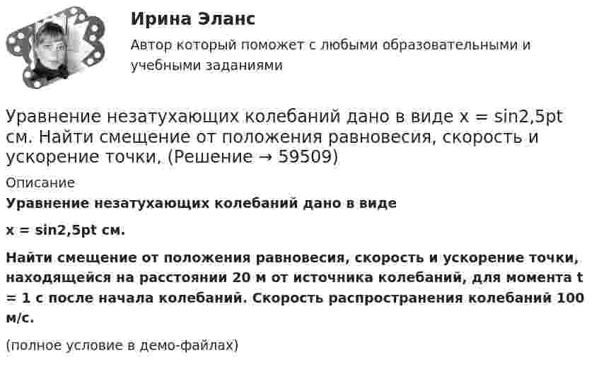     
            Описание
            Уравнение незатухающих колебаний дано в видеx = sin2,5pt см.Найти смещение от положения равновесия, скорость и ускорение точки, находящейся на расстоянии 20 м от источника колебаний, для момента t = 1 c после начала колебаний. Скорость распространения колебаний 100 м/с.(полное условие в демо-файлах)   
            
            
            Уравнение количественной теории денег имеет вид:Уравнение незатухающих колебаний дано в виде  x = sin2,5pt см.  Найти смещение от положения равновесия, скорость и ускорение точки,Уравнение незатухающих колебаний источника имеет вид:  x = 10-6 sin102t м.  Длина волны 15 м. Написать уравнение плоской волны.Уравнение незатухающих механических колебаний имеет вид y(t)=4*cos(7t+pi/3), см, эти колебания генерирую механические поперечные волны, скорость распространения которых v_волн=8 м/с. Найти смещение y от положения равновесия, скорость v_y (t) и ускореУравнение незатухающих механических колебаний имеет вид y(t)=5*cos(9t), см, эти колебания генерирую механические поперечные волны, скорость распространения которых v_волн=8 м/с. Найти смещение y от положения равновесия, скорость v_y (t) и ускорениеУравнение незатухающих механических колебаний имеет вид y(t)=7*cos(3t+pi/3), см, эти колебания генерирую механические поперечные волны, скорость распространения которых v_волн=6 м/с. Найти смещение y от положения равновесия, скорость v_y (t) и ускореУравнение незатухающих механических колебаний имеет вид y(t)=8*cos*(7t+pi), см, эти колебания генерирую механические поперечные волны, скорость распространения которых v_волн=7 м/с. Найти смещение y от положения равновесия, скорость v_y (t) и ускоренУравнение колебаний материальной точки имеет вид:  x = (2/p) sin(pt + p/3) (м).             Записать закон изменения скорости с течением времени. Определить скорость в начальный момент времени и период колебаний.Уравнение колебаний материальной точки массой 10 г имеет вид  x = 5 sin(p/5 t + p/4), см.  Найти максимальную силу, действующую на точку.Уравнение колебаний материальной точки массой m=0.016 кг имеет вид x=0.1*sin(pi/8*t+pi/4), м. Найти:  1) Максимальное значение скорости v_m и ускорения a_m движения точки.  2) Значение максимальной силы F_m, действующей на точку.  3) Полную энергию WУравнение колебаний частиц среды в плоскости х = 0 имеет вид  f(t) = 0,04 cos(600пt) м.  Найдите величину смещения из положения равновесия частиц среды f(x, t),Уравнение колебания материальной точки массой 1,6·10-2 кг имеет вид:  x = 0,1 sin (pt/8 + p/4) м.  Построить график зависимости от времени (в пределах одного периода) силы, действующей на точку. Найти значение максимальной силы.Уравнение колебания материальной точки массой m = 1,6*10-2 кг имеет вид x = 0,1sin(пt/8 + п/4) м. Найдите значение максимальной силы, действующей на точку.Уравнение колебания точки в виде x = 3*sin2t (длина выражена в метрах, время – в секундах). Определите максимальные скорость и ускорение точки.