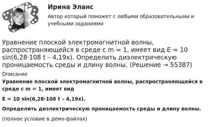     
            Описание
            Уравнение плоской электромагнитной волны, распространяющейся в среде с m = 1, имеет видE = 10 sin(6,28·108 t – 4,19x).           Определить диэлектрическую проницаемость среды и длину волны.(полное условие в демо-файлах)   
            
            
            Уравнение плоской электромагнитной волны, распространяющейся в среде с m = 1, имеет вид  E = 10 sin(2p·108 t – 4,19x).             Определить диэлектрическую проницаемость среды, длину волны и скорость её распространения.Уравнение плоской электромагнитной волны, распространяющейся в среде с m = 1, имеет вид  E = 10 sin(6,28·108 t – 4,19x).             Определить диэлектрическую проницаемость среды и длину волны.Уравнение прямолинейного движения имеет вид x(t) = At + Bt2, где A = 2 м/с, B = – 0,5 м/с2. Чему равняется координата в момент времени t = 6 с и пройденный путь за этот промежуток времени?Уравнение прямолинейного движения материальной точки x = At + Bt3, где A = 2,5 м/с, B = 0,05 м/с3. Определить средние значения скорости  и ускорения  за первые 3 с движения и сравнить их с мгновенными значениями этих величин Уравнение траектории материальной точки имеет вид y=0.2*x^2+15*x^3, а v_x=0.5 м/с. Считая, что в начальный момент точка находилась в начале координат, определить v_y в момент времени t_1=1 с.Уравнение электромагнитной волны, распространяющейся в керосине, дано в виде:  , В/м. Определить длину волны в воздухе и скорость ее распространения в керосине, показатель преломления керосина равен 1,3.Уравнения движения тела имеют следующий вид x = 11 – 4t (м),    y = 3t – 1 (м). Найдите модуль перемещения через 3 с.Уравнение плоской волны, распространяющейся в некоторой среде вдоль оси X, имеет вид:  x = 60 cos (1800t – 5,3x),  где x – в мкм, t – в секундах, x – в метрах. Найдите:Уравнение плоской волны, распространяющейся в стержне сечением 10 см2, имеет вид:  x = 6·10-6 cos(1900t – 5,7z) м.             Определить: частоту колебаний; длину волны; Уравнение плоской волны, распространяющейся в упругой среде, имеет вид  s = 10-8 sin(6280t – 1,256x).  Определить длину волны, скорость её распространения и частоту колебаний.Уравнение плоской волны, распространяющейся в упругой среде, имеет вид:  s = 10-8 sin(628t – 1,256x).  Определить длину волны, скорость её распространения и частоту колебаний.Уравнение плоской звуковой волны:  x = 6·10-6 cos(1900t – 5,72x) м.             Найти:  0) частоту колебаний;Уравнение плоской звуковой волны имеет вид  z = 60 cos(1800t - 5,3x),  где z – выражено в микрометрах; t – в секундах; x – в метрах. Найти:Уравнение плоской синусоидальной волны, распространяющейся вдоль оси Ox, имеет вид  x = 0,01 sin(p/2 t – p/4 x), м.  Определить фазу колебаний точки, расположенной на расстоянии 2 м