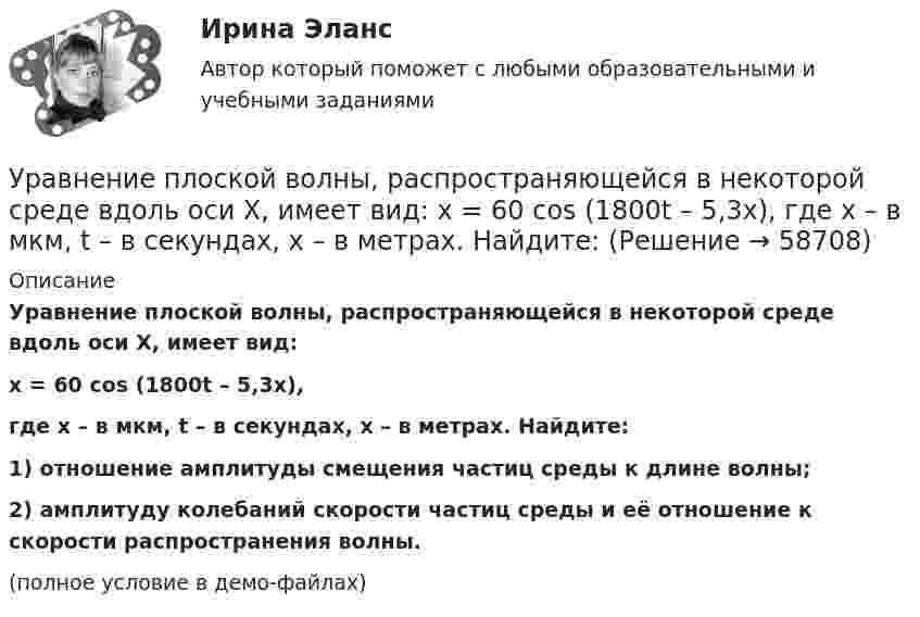     
            Описание
            Уравнение плоской волны, распространяющейся в некоторой среде вдоль оси X, имеет вид:x = 60 cos (1800t – 5,3x),где x – в мкм, t – в секундах, x – в метрах. Найдите:1) отношение амплитуды смещения частиц среды к длине волны;2) амплитуду колебаний скорости частиц среды и её отношение к скорости распространения волны.(полное условие в демо-файлах)   
            
            
            Уравнение обмена, предложенное И. Фишером, показывает зависимость между такими показателями, как … (укажите 4 варианта ответа)Уравнение плоской волны, распространяющейся в некоторой среде вдоль оси X, имеет вид:  x = 60 cos (1800t – 5,3x),  где x – в мкм, t – в секундах, x – в метрах. Найдите:Уравнение плоской волны, распространяющейся в стержне сечением 10 см2, имеет вид:  x = 6·10-6 cos(1900t – 5,7z) м.             Определить: частоту колебаний; длину волны; Уравнение плоской волны, распространяющейся в упругой среде, имеет вид  s = 10-8 sin(6280t – 1,256x).  Определить длину волны, скорость её распространения и частоту колебаний.Уравнение плоской волны, распространяющейся в упругой среде, имеет вид:  s = 10-8 sin(628t – 1,256x).  Определить длину волны, скорость её распространения и частоту колебаний.Уравнение плоской звуковой волны:  x = 6·10-6 cos(1900t – 5,72x) м.             Найти:  0) частоту колебаний;Уравнение плоской звуковой волны имеет вид  z = 60 cos(1800t - 5,3x),  где z – выражено в микрометрах; t – в секундах; x – в метрах. Найти:Уравнение количественной теории денег имеет вид:Уравнение незатухающих колебаний дано в виде  x = sin2,5pt см.  Найти смещение от положения равновесия, скорость и ускорение точки,Уравнение незатухающих колебаний источника имеет вид:  x = 10-6 sin102t м.  Длина волны 15 м. Написать уравнение плоской волны.Уравнение незатухающих механических колебаний имеет вид y(t)=4*cos(7t+pi/3), см, эти колебания генерирую механические поперечные волны, скорость распространения которых v_волн=8 м/с. Найти смещение y от положения равновесия, скорость v_y (t) и ускореУравнение незатухающих механических колебаний имеет вид y(t)=5*cos(9t), см, эти колебания генерирую механические поперечные волны, скорость распространения которых v_волн=8 м/с. Найти смещение y от положения равновесия, скорость v_y (t) и ускорениеУравнение незатухающих механических колебаний имеет вид y(t)=7*cos(3t+pi/3), см, эти колебания генерирую механические поперечные волны, скорость распространения которых v_волн=6 м/с. Найти смещение y от положения равновесия, скорость v_y (t) и ускореУравнение незатухающих механических колебаний имеет вид y(t)=8*cos*(7t+pi), см, эти колебания генерирую механические поперечные волны, скорость распространения которых v_волн=7 м/с. Найти смещение y от положения равновесия, скорость v_y (t) и ускорен