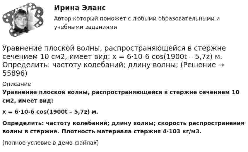    
            Описание
            Уравнение плоской волны, распространяющейся в стержне сечением 10 см2, имеет вид:x = 6·10-6 cos(1900t – 5,7z) м.           Определить: частоту колебаний; длину волны; скорость распространения волны в стержне. Плотность материала стержня 4·103 кг/м3.(полное условие в демо-файлах)   
            
            
            Уравнение плоской волны, распространяющейся в некоторой среде вдоль оси X, имеет вид:  x = 60 cos (1800t – 5,3x),  где x – в мкм, t – в секундах, x – в метрах. Найдите:Уравнение плоской волны, распространяющейся в стержне сечением 10 см2, имеет вид:  x = 6·10-6 cos(1900t – 5,7z) м.             Определить: частоту колебаний; длину волны; Уравнение плоской волны, распространяющейся в упругой среде, имеет вид  s = 10-8 sin(6280t – 1,256x).  Определить длину волны, скорость её распространения и частоту колебаний.Уравнение плоской волны, распространяющейся в упругой среде, имеет вид:  s = 10-8 sin(628t – 1,256x).  Определить длину волны, скорость её распространения и частоту колебаний.Уравнение плоской звуковой волны:  x = 6·10-6 cos(1900t – 5,72x) м.             Найти:  0) частоту колебаний;Уравнение плоской звуковой волны имеет вид  z = 60 cos(1800t - 5,3x),  где z – выражено в микрометрах; t – в секундах; x – в метрах. Найти:Уравнение плоской синусоидальной волны, распространяющейся вдоль оси Ox, имеет вид  x = 0,01 sin(p/2 t – p/4 x), м.  Определить фазу колебаний точки, расположенной на расстоянии 2 мУравнение незатухающих колебаний дано в виде  x = sin2,5pt см.  Найти смещение от положения равновесия, скорость и ускорение точки,Уравнение незатухающих колебаний источника имеет вид:  x = 10-6 sin102t м.  Длина волны 15 м. Написать уравнение плоской волны.Уравнение незатухающих механических колебаний имеет вид y(t)=4*cos(7t+pi/3), см, эти колебания генерирую механические поперечные волны, скорость распространения которых v_волн=8 м/с. Найти смещение y от положения равновесия, скорость v_y (t) и ускореУравнение незатухающих механических колебаний имеет вид y(t)=5*cos(9t), см, эти колебания генерирую механические поперечные волны, скорость распространения которых v_волн=8 м/с. Найти смещение y от положения равновесия, скорость v_y (t) и ускорениеУравнение незатухающих механических колебаний имеет вид y(t)=7*cos(3t+pi/3), см, эти колебания генерирую механические поперечные волны, скорость распространения которых v_волн=6 м/с. Найти смещение y от положения равновесия, скорость v_y (t) и ускореУравнение незатухающих механических колебаний имеет вид y(t)=8*cos*(7t+pi), см, эти колебания генерирую механические поперечные волны, скорость распространения которых v_волн=7 м/с. Найти смещение y от положения равновесия, скорость v_y (t) и ускоренУравнение незатухающих механических колебаний имеет вид y(t)=sin(5t+pi/2), см, эти колебания генерирую механические поперечные волны, скорость распространения которых v_волн=9 м/с. Найти смещение y от положения равновесия, скорость v_y (t) и ускорени