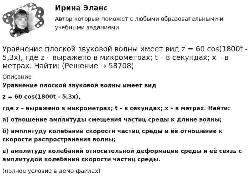     
            Описание
            Уравнение плоской звуковой волны имеет видz = 60 cos(1800t - 5,3x),где z – выражено в микрометрах; t – в секундах; x – в метрах. Найти:а) отношение амплитуды смещения частиц среды к длине волны;б) амплитуду колебаний скорости частиц среды и её отношение к скорости распространения волны;в) амплитуду колебаний относительной деформации среды и её связь с амплитудой колебаний скорости частиц среды.(полное условие в демо-файлах)   
            
            
            Уравнение плоской звуковой волны:  x = 6·10-6 cos(1900t – 5,72x) м.             Найти:  0) частоту колебаний;Уравнение плоской звуковой волны имеет вид  z = 60 cos(1800t - 5,3x),  где z – выражено в микрометрах; t – в секундах; x – в метрах. Найти:Уравнение плоской синусоидальной волны, распространяющейся вдоль оси Ox, имеет вид  x = 0,01 sin(p/2 t – p/4 x), м.  Определить фазу колебаний точки, расположенной на расстоянии 2 мУравнение плоской электромагнитной волны, распространяющейся в немагнитной среде с (m = 1), имеет вид:  E(x,t) = 10 sin(2p·108t – 4,19x) В/м.Уравнение плоской электромагнитной волны, распространяющейся в среде с m = 1, имеет вид  E = 10 sin(2p·108 t – 4,19x).             Определить диэлектрическую проницаемость среды, длину волны и скорость её распространения.Уравнение плоской электромагнитной волны, распространяющейся в среде с m = 1, имеет вид  E = 10 sin(6,28·108 t – 4,19x).             Определить диэлектрическую проницаемость среды и длину волны.Уравнение прямолинейного движения имеет вид x(t) = At + Bt2, где A = 2 м/с, B = – 0,5 м/с2. Чему равняется координата в момент времени t = 6 с и пройденный путь за этот промежуток времени?Уравнение незатухающих механических колебаний имеет вид y(t)=7*cos(3t+pi/3), см, эти колебания генерирую механические поперечные волны, скорость распространения которых v_волн=6 м/с. Найти смещение y от положения равновесия, скорость v_y (t) и ускореУравнение незатухающих механических колебаний имеет вид y(t)=8*cos*(7t+pi), см, эти колебания генерирую механические поперечные волны, скорость распространения которых v_волн=7 м/с. Найти смещение y от положения равновесия, скорость v_y (t) и ускоренУравнение незатухающих механических колебаний имеет вид y(t)=sin(5t+pi/2), см, эти колебания генерирую механические поперечные волны, скорость распространения которых v_волн=9 м/с. Найти смещение y от положения равновесия, скорость v_y (t) и ускорениУравнение обмена, предложенное И. Фишером, показывает зависимость между такими показателями, как … (укажите 4 варианта ответа)Уравнение плоской волны, распространяющейся в некоторой среде вдоль оси X, имеет вид:  x = 60 cos (1800t – 5,3x),  где x – в мкм, t – в секундах, x – в метрах. Найдите:Уравнение плоской волны, распространяющейся в стержне сечением 10 см2, имеет вид:  x = 6·10-6 cos(1900t – 5,7z) м.             Определить: частоту колебаний; длину волны; Уравнение плоской волны, распространяющейся в упругой среде, имеет вид  s = 10-8 sin(6280t – 1,256x).  Определить длину волны, скорость её распространения и частоту колебаний.