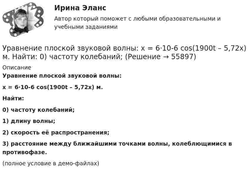     
            Описание
            Уравнение плоской звуковой волны:x = 6·10-6 cos(1900t – 5,72x) м.           Найти:0) частоту колебаний;1) длину волны;2) скорость её распространения;3) расстояние между ближайшими точками волны, колеблющимися в противофазе.(полное условие в демо-файлах)   
            
            
            Уравнение плоской волны, распространяющейся в упругой среде, имеет вид:  s = 10-8 sin(628t – 1,256x).  Определить длину волны, скорость её распространения и частоту колебаний.Уравнение плоской звуковой волны:  x = 6·10-6 cos(1900t – 5,72x) м.             Найти:  0) частоту колебаний;Уравнение плоской звуковой волны имеет вид  z = 60 cos(1800t - 5,3x),  где z – выражено в микрометрах; t – в секундах; x – в метрах. Найти:Уравнение плоской синусоидальной волны, распространяющейся вдоль оси Ox, имеет вид  x = 0,01 sin(p/2 t – p/4 x), м.  Определить фазу колебаний точки, расположенной на расстоянии 2 мУравнение плоской электромагнитной волны, распространяющейся в немагнитной среде с (m = 1), имеет вид:  E(x,t) = 10 sin(2p·108t – 4,19x) В/м.Уравнение плоской электромагнитной волны, распространяющейся в среде с m = 1, имеет вид  E = 10 sin(2p·108 t – 4,19x).             Определить диэлектрическую проницаемость среды, длину волны и скорость её распространения.Уравнение плоской электромагнитной волны, распространяющейся в среде с m = 1, имеет вид  E = 10 sin(6,28·108 t – 4,19x).             Определить диэлектрическую проницаемость среды и длину волны.Уравнение незатухающих механических колебаний имеет вид y(t)=5*cos(9t), см, эти колебания генерирую механические поперечные волны, скорость распространения которых v_волн=8 м/с. Найти смещение y от положения равновесия, скорость v_y (t) и ускорениеУравнение незатухающих механических колебаний имеет вид y(t)=7*cos(3t+pi/3), см, эти колебания генерирую механические поперечные волны, скорость распространения которых v_волн=6 м/с. Найти смещение y от положения равновесия, скорость v_y (t) и ускореУравнение незатухающих механических колебаний имеет вид y(t)=8*cos*(7t+pi), см, эти колебания генерирую механические поперечные волны, скорость распространения которых v_волн=7 м/с. Найти смещение y от положения равновесия, скорость v_y (t) и ускоренУравнение незатухающих механических колебаний имеет вид y(t)=sin(5t+pi/2), см, эти колебания генерирую механические поперечные волны, скорость распространения которых v_волн=9 м/с. Найти смещение y от положения равновесия, скорость v_y (t) и ускорениУравнение обмена, предложенное И. Фишером, показывает зависимость между такими показателями, как … (укажите 4 варианта ответа)Уравнение плоской волны, распространяющейся в некоторой среде вдоль оси X, имеет вид:  x = 60 cos (1800t – 5,3x),  где x – в мкм, t – в секундах, x – в метрах. Найдите:Уравнение плоской волны, распространяющейся в стержне сечением 10 см2, имеет вид:  x = 6·10-6 cos(1900t – 5,7z) м.             Определить: частоту колебаний; длину волны; 