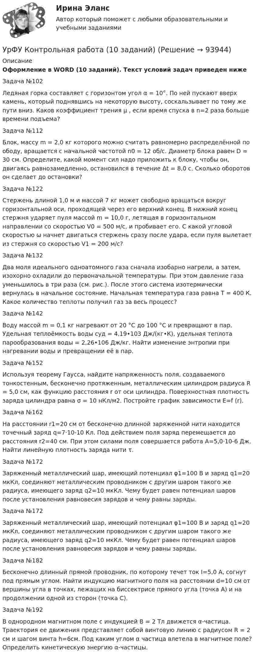     
            Описание
            Оформление в WORD (10 заданий).  Текст условий задач приведен нижеЗадача №102Ледяная горка составляет с горизонтом угол α = 10°. По ней пускают вверх камень, который поднявшись на некоторую высоту, соскальзывает по тому же пути вниз. Каков коэффициент трения µ , если время спуска в n=2 раза больше времени подъема?Задача №112Блок, массу m = 2,0 кг которого можно считать равномерно распределённой по ободу, вращается с начальной частотой n0 = 12 об/с. Диаметр блока равен D = 30 см. Определите, какой момент сил надо приложить к блоку, чтобы он, двигаясь равнозамедленно, остановился в течение Δt = 8,0 с. Сколько оборотов он сделает до остановки?Задача №122Стержень длиной 1,0 м и массой 7 кг может свободно вращаться вокруг горизонтальной оси, проходящей через его верхний конец. В нижний конец стержня ударяет пуля массой m = 10,0 г, летящая в горизонтальном направлении со скоростью V0 = 500 м/с, и пробивает его. С какой угловой скоростью ω начнет двигаться стержень сразу после удара, если пуля вылетает из стержня со скоростью V1 = 200 м/с?Задача №132Два моля идеального одноатомного газа сначала изобарно нагрели, а затем, изохорно охладили до первоначальной температуры. При этом давление газа уменьшилось в три раза (см. рис.). После этого система изотермически вернулась в начальное состояние. Начальная температура газа равна T = 400 К. Какое количество теплоты получил газ за весь процесс?Задача №142Воду массой m = 0,1 кг нагревают от 20 °C до 100 °C и превращают в пар. Удельная теплоёмкость воды cуд = 4,19•103 Дж/(кг•К), удельная теплота парообразования воды = 2,26•106 Дж/кг. Найти изменение энтропии при нагревании воды и превращении её в пар. Задача №152Используя теорему Гаусса, найдите напряженность поля, создаваемого тонкостенным, бесконечно протяженным, металлическим цилиндром радиуса R = 5,0 см, как функцию расстояния r от оси цилиндра. Поверхностная плотность заряда цилиндра равна σ = 10 нКл/м2. Постройте график зависимости E=f (r).Задача №162На расстоянии r1=20 см от бесконечно длинной заряженной нити находится точечный заряд q=7·10-10 Кл. Под действием поля заряд перемещается до расстояния r2=40 см. При этом силами поля совершается работа А=5,0·10-6 Дж. Найти линейную плотность заряда нити τ.Задача №172Заряженный металлический шар, имеющий потенциал φ1=100 В и заряд q1=20 мкКл, соединяют металлическим проводником с другим шаром такого же радиуса, имеющего заряд q2=10 мкКл. Чему будет равен потенциал шаров после установления равновесия зарядов и чему равны заряды.Задача №172Заряженный металлический шар, имеющий потенциал φ1=100 В и заряд q1=20 мкКл, соединяют металлическим проводником с другим шаром такого же радиуса, имеющего заряд q2=10 мкКл. Чему будет равен потенциал шаров после установления равновесия зарядов и чему равны заряды.Задача №182Бесконечно длинный прямой проводник, по которому течет ток I=5,0 A, согнут под прямым углом. Найти индукцию магнитного поля на расстоянии d=10 см от вершины угла в точках, лежащих на биссектрисе прямого угла (точка А) и на продолжении одной из сторон (точка С).Задача №192В однородном магнитном поле с индукцией В = 2 Тл движется α-частица. Траектория ее движения представляет собой винтовую линию с радиусом R = 2 см и шагом винта h=6см. Под каким углом α частица влетела в магнитное поле? Определить кинетическую энергию α-частицы.   
            
            
            Урок по алгебре и геометрииУрФУ Контрольная работа (10 заданий)УрФУ Контрольная работа №2 Вариант №2 (5 задач)УрФУ Статистика (7 задач) Имеются следующие данные о динамике оборота розничной торговли пищевыми продуктами и непродовольственными товарами [УрФУ] Формулы, функции и диаграммы в табл. процессоре Microsoft Excel 2013, Индивидуальное задание №3 (Паклина, стр. 43-51, стр. 52)У Сергея Х. нарушение развития интеллекта и инвалидность II группы. В соответствии с ИПРА он получил направление центра занятости на работу по квоте, но получил отказ со ссылкой на невозможность создания специального рабочего места в соответствии с Усиление роли человека в современном социуме выражается увеличением гуманитарного аспекта содержании образования. Законодательным отражением данного принципа являются государственные образовательные стандарты. О каком принципе формирования содержанияУровень р, который соответствует низшему уровню статистической значимости: Уровень соблюдения этических стандартов проявляется в:... поведении - следовании определенным моральным нормам и недопущении неэтических действий и решенийУровень ... соответствует высшему уровню статистической значимостиУровень цифровой трансформации предприятий:Уровневая система образования в Российской ФедерацииУровни лидерства по принципу коммуникации выделил Джон ... Урок, лекция, семинар, лабораторная работа-это