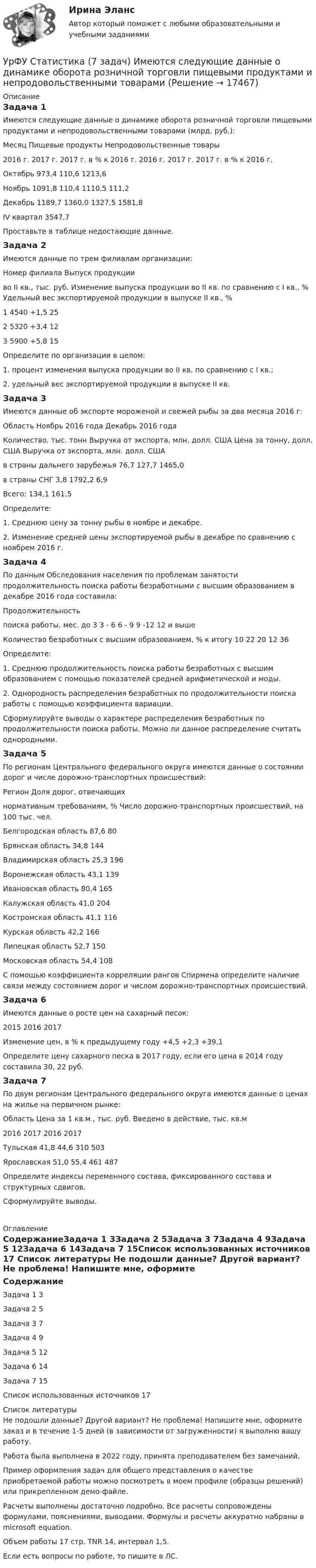     
          Описание
          Задача 1Имеются следующие данные о динамике оборота розничной торговли пищевыми продуктами и непродовольственными товарами (млрд. руб.):Месяц	Пищевые продукты	Непродовольственные товары	2016 г.	2017 г.	2017 г. в % к 2016 г.	2016 г.	2017 г.	2017 г. в % к 2016 г.Октябрь	 973,4		110,6		1213,6	Ноябрь		1091,8	110,4	1110,5		111,2Декабрь	1189,7	1360,0		1327,5	1581,8	IV квартал				3547,7		Проставьте в таблице недостающие данные.Задача 2Имеются данные по трем филиалам организации:Номер филиала	Выпуск продукции во II кв.,  тыс. руб.	Изменение выпуска продукции во II кв. по сравнению с I кв.,  %	Удельный вес экспортируемой продукции в выпуске II кв.,  %1	4540	+1,5	252	5320	+3,4	123	5900	+5,8	15Определите по организации в целом:1. процент изменения выпуска продукции во II кв. по сравнению с I кв.;2. удельный вес экспортируемой продукции в выпуске II кв.Задача 3Имеются данные об экспорте мороженой и свежей рыбы за два месяца 2016 г:Область	Ноябрь 2016 года	Декабрь 2016 года	Количество, тыс. тонн	Выручка от экспорта, млн. долл. США	Цена за тонну, долл. США	Выручка от экспорта, млн. долл. СШАв страны дальнего зарубежья	76,7	127,7	1465,0	в страны СНГ	3,8		1792,2	6,9Всего:		134,1		161,5Определите:1. Среднюю цену за тонну рыбы в ноябре и декабре.2. Изменение средней цены экспортируемой рыбы в декабре по сравнению с ноябрем 2016 г.Задача 4По данным Обследования населения по проблемам занятости продолжительность поиска работы безработными с высшим образованием в декабре 2016 года составила:Продолжительность поиска работы, мес.	до 3	3 - 6	6 - 9	9 -12	12 и вышеКоличество безработных с высшим образованием, % к итогу	10	22	20	12	36Определите:1. Среднюю продолжительность поиска работы безработных с высшим образованием с помощью показателей средней арифметической и моды.2. Однородность распределения безработных по продолжительности поиска работы с помощью коэффициента вариации.Сформулируйте выводы о характере распределения безработных по продолжительности поиска работы. Можно ли данное распределение считать однородными.Задача 5По регионам Центрального федерального округа имеются данные о состоянии дорог и числе дорожно-транспортных происшествий:Регион	Доля дорог, отвечающих нормативным требованиям, % 	Число дорожно-транспортных происшествий, на 100 тыс. чел.Белгородская область	87,6	80Брянская область	34,8	144Владимирская область	25,3	196Воронежская область	43,1	139Ивановская область	80,4	165Калужская область	41,0	204Костромская область	41,1	116Курская область	42,2	166Липецкая область	52,7	150Московская область	54,4	108С помощью коэффициента корреляции рангов Спирмена определите наличие связи между состоянием дорог и числом дорожно-транспортных происшествий.Задача 6Имеются данные о росте цен на сахарный песок: 	2015	2016	2017Изменение цен, в % к предыдущему году	+4,5	+2,3	+39,1Определите цену сахарного песка в 2017 году, если его цена в 2014 году составила 30, 22 руб.Задача 7По двум регионам Центрального федерального округа имеются данные о ценах на жилье на первичном рынке:Область	Цена за 1 кв.м., тыс. руб.	Введено в действие, тыс. кв.м	2016	2017	2016	2017Тульская	41,8	44,6	310	503Ярославская	51,0	55,4	461	487Определите индексы переменного состава, фиксированного состава и структурных сдвигов.Сформулируйте выводы. 
          Оглавление
          СодержаниеЗадача 1	3Задача 2	5Задача 3	7Задача 4	9Задача 5	12Задача 6	14Задача 7	15Список использованных источников	17 
          Список литературы
          Не подошли данные? Другой вариант? Не проблема! Напишите мне, оформите заказ и в течение 1-5 дней (в зависимости от загруженности) я выполню вашу работу.Работа была выполнена в 2022 году, принята преподавателем без замечаний.Пример оформления задач для общего представления о качестве приобретаемой работы можно посмотреть в моем профиле (образцы решений) или прикрепленном демо-файле.Расчеты выполнены достаточно подробно. Все расчеты сопровождены формулами, пояснениями, выводами. Формулы и расчеты аккуратно набраны в microsoft equation.Объем работы 17 стр. TNR 14, интервал 1,5.Если есть вопросы по работе, то пишите в ЛС.
            
            
            УрФУ Контрольная работа №2 Вариант №2 (5 задач)УрФУ Статистика (7 задач) Имеются следующие данные о динамике оборота розничной торговли пищевыми продуктами и непродовольственными товарами [УрФУ] Формулы, функции и диаграммы в табл. процессоре Microsoft Excel 2013, Индивидуальное задание №3 (Паклина, стр. 43-51, стр. 52)У Сергея Х. нарушение развития интеллекта и инвалидность II группы. В соответствии с ИПРА он получил направление центра занятости на работу по квоте, но получил отказ со ссылкой на невозможность создания специального рабочего места в соответствии с Усиление роли человека в современном социуме выражается увеличением гуманитарного аспекта содержании образования. Законодательным отражением данного принципа являются государственные образовательные стандарты. О каком принципе формирования содержания... усиливающий эффект взаимодействия двух или более факторов, характеризующийся тем, что совместное действие этих факторов существенно превосходит простую сумму действий каждого из указанных факторовУсилие, с которым натягивают и закрепляют на опорах провод или трос — это: Выберите один ответ: a.механическое напряжение b.натяжение c.сила тяженья d.пикетУровень ... соответствует высшему уровню статистической значимостиУровень цифровой трансформации предприятий:Уровневая система образования в Российской ФедерацииУровни лидерства по принципу коммуникации выделил Джон ... Урок, лекция, семинар, лабораторная работа-этоУрок – основная форма обученияУрок по алгебре и геометрии