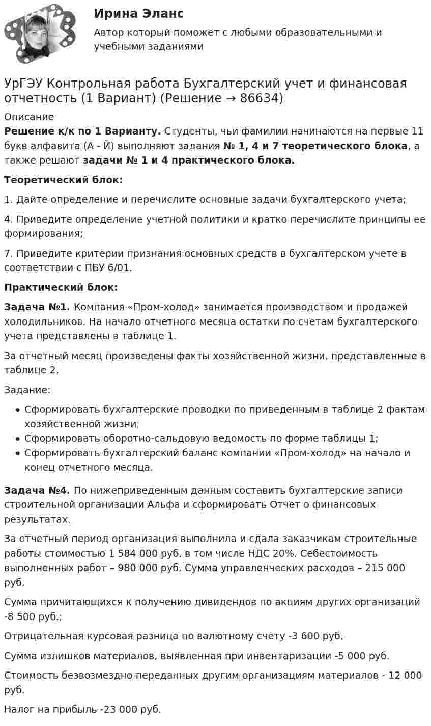     
            Описание
            Решение к/к по 1 Варианту. Студенты, чьи фамилии начинаются на первые 11 букв алфавита (А - Й) выполняют задания № 1, 4 и 7 теоретического блока, а также решают задачи № 1 и 4 практического блока.Теоретический блок:1. Дайте определение и перечислите основные задачи бухгалтерского учета;4. Приведите определение учетной политики и кратко перечислите принципы ее формирования;7. Приведите критерии признания основных средств в бухгалтерском учете в соответствии с ПБУ 6/01.Практический блок:Задача №1. Компания «Пром-холод» занимается производством и продажей холодильников. На начало отчетного месяца остатки по счетам бухгалтерского учета представлены в таблице 1.За отчетный месяц произведены факты хозяйственной жизни, представленные в таблице 2.Задание: Сформировать бухгалтерские проводки по приведенным в таблице 2 фактам хозяйственной жизни;Сформировать оборотно-сальдовую ведомость по форме таблицы 1;Сформировать бухгалтерский баланс компании «Пром-холод» на начало и конец отчетного месяца.Задача №4. По нижеприведенным данным составить бухгалтерские записи строительной организации Альфа и сформировать Отчет о финансовых результатах. За отчетный период организация выполнила и сдала заказчикам строительные работы стоимостью 1 584 000 руб. в том числе НДС 20%. Себестоимость выполненных работ – 980 000 руб. Сумма управленческих расходов – 215 000 руб. Сумма причитающихся к получению дивидендов по акциям других организаций -8 500 руб.; Отрицательная курсовая разница по валютному счету -3 600 руб. Сумма излишков материалов, выявленная при инвентаризации -5 000 руб. Стоимость безвозмездно переданных другим организациям материалов - 12 000 руб.   Налог на прибыль -23 000 руб.   
            
            
            Урбоэкология РОСДИСТАНТУрГЭУ Контрольная работа Бухгалтерский учет и финансовая отчетность (1 Вариант)УрГЭУ Контрольная работа Макроэкономическое планирование и прогнозирование (3 Вариант) УрГЭУ Контрольная работа Организационная культура фирмыУрГЭУ Контрольная работа Организация производства (6 вариант)УрГЭУ Контрольная работа Статистика (1 вариант)УрГЭУ Контрольная работа Управление затратами организации (предприятия) Решение 2 задания (2 вариант)Уравнение плоской электромагнитной волны, распространяющейся в среде с m = 1, имеет вид  E = 10 sin(6,28·108 t – 4,19x).             Определить диэлектрическую проницаемость среды и длину волны.Уравнение прямолинейного движения имеет вид x(t) = At + Bt2, где A = 2 м/с, B = – 0,5 м/с2. Чему равняется координата в момент времени t = 6 с и пройденный путь за этот промежуток времени?Уравнение прямолинейного движения материальной точки x = At + Bt3, где A = 2,5 м/с, B = 0,05 м/с3. Определить средние значения скорости  и ускорения  за первые 3 с движения и сравнить их с мгновенными значениями этих величин Уравнение траектории материальной точки имеет вид y=0.2*x^2+15*x^3, а v_x=0.5 м/с. Считая, что в начальный момент точка находилась в начале координат, определить v_y в момент времени t_1=1 с.Уравнение электромагнитной волны, распространяющейся в керосине, дано в виде:  , В/м. Определить длину волны в воздухе и скорость ее распространения в керосине, показатель преломления керосина равен 1,3.Уравнения движения тела имеют следующий вид x = 11 – 4t (м),    y = 3t – 1 (м). Найдите модуль перемещения через 3 с.Уравнения связей для системы имеет вид:  f(xk, yk, zk, t)=0 Связи, наложенные на систему: Выберите один ответ:  a. кинематические b. стационарные c. геометрические