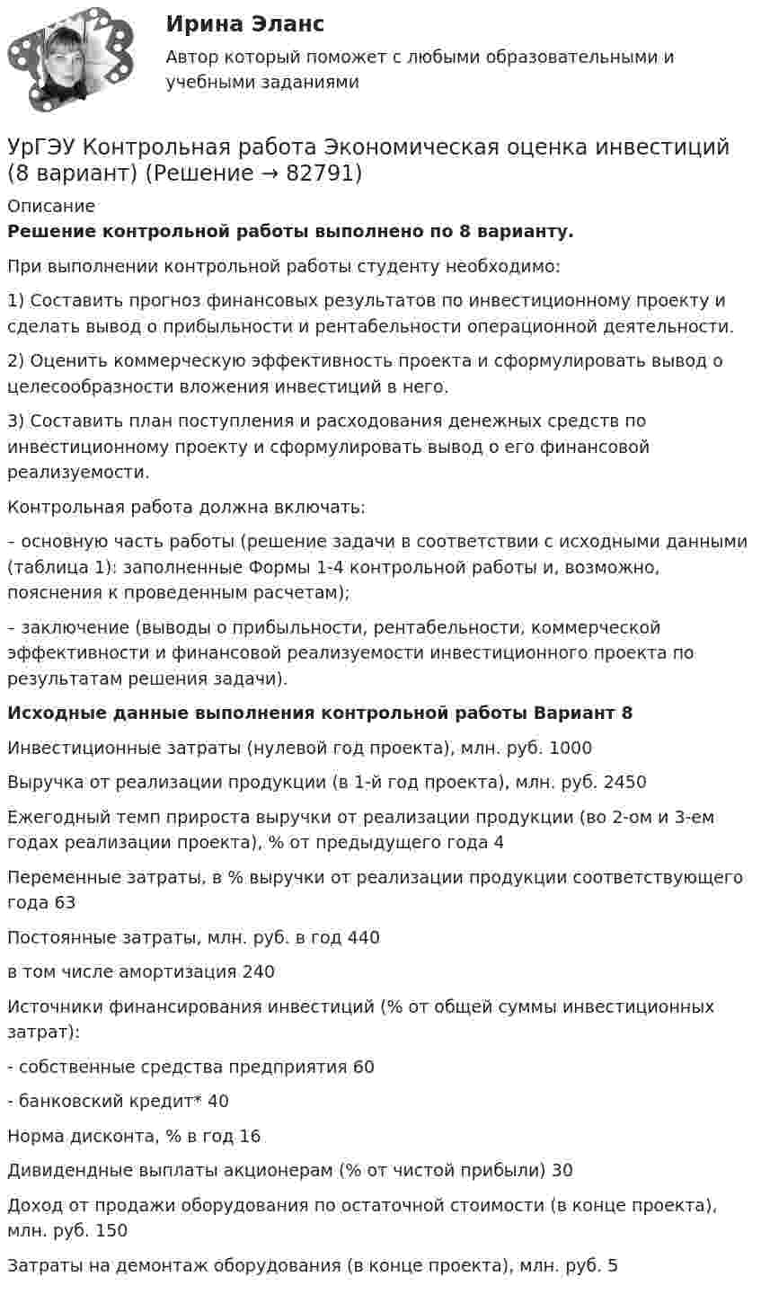     
            Описание
            Решение контрольной работы выполнено по 8 варианту.При выполнении контрольной работы студенту необходимо: 1) Составить прогноз финансовых результатов по инвестиционному проекту и сделать вывод о прибыльности и рентабельности операционной деятельности.  2) Оценить коммерческую эффективность проекта и сформулировать вывод о целесообразности вложения инвестиций в него. 3) Составить план поступления и расходования денежных средств по инвестиционному проекту и сформулировать вывод о его финансовой реализуемости. Контрольная работа должна включать: – основную часть работы (решение задачи в соответствии с исходными данными (таблица 1): заполненные Формы 1-4 контрольной работы и, возможно, пояснения к проведенным расчетам); – заключение (выводы о прибыльности, рентабельности, коммерческой эффективности и финансовой реализуемости инвестиционного проекта по результатам решения задачи).  Исходные данные выполнения контрольной работы Вариант 8Инвестиционные затраты (нулевой год проекта), млн. руб.	1000Выручка от реализации продукции (в 1-й год проекта), млн. руб.	2450Ежегодный темп прироста выручки от реализации продукции (во 2-ом и 3-ем годах реализации проекта), % от предыдущего года	4Переменные затраты, в % выручки от реализации продукции соответствующего года	63Постоянные затраты, млн. руб. в год	440в том числе амортизация	240Источники финансирования инвестиций (% от общей суммы инвестиционных затрат): 	- собственные средства предприятия	60- банковский кредит* 	40Норма дисконта, % в год	16Дивидендные выплаты акционерам (% от чистой прибыли)	30Доход от продажи оборудования по остаточной стоимости (в конце проекта), млн. руб. 150Затраты на демонтаж оборудования (в конце проекта), млн. руб. 5   
            
            
            УрГЭУ Контрольная работа Управление проектами (Практическое задание - разработка плана проекта)УрГЭУ Контрольная работа Экономическая оценка инвестиций (8 вариант)УрГЭУ Макроэкономическое планирование и прогнозирование (МЭПиП) Вариант 1 (2 задания).Имеются данные об объемах производства готовой продукции пред-приятием «Интер» за 2006-2015 гг., тыс. т:УрГЭУ Макроэкономическое планирование и прогнозирование (МЭПиП) Вариант 2 (2 задания). Имеются данные об объемах производства готовой продукции предприятием «КСМ» за 2006-2015 гг., тыс. т:УрГЭУ Макроэкономическое планирование и прогнозирование (МЭПиП) Вариант 7 (2 задания). Имеются данные о численности наличного населения г. М за 2007-2015 гг. (на начало года), тыс. чел.:УрГЭУ Макроэкономическое планирование и прогнозирование (МЭПиП) Вариант 9 (2 задания).Имеются данные об объемах производства готовой продукции предприятием «Интер» за 2006-2015 гг., тыс. т:УрГЭУ Математика (3 задания) Вариант 1. Предприятие по производству строительных материалов ООО «Стройпласт» выпускает два вида стройматериалов: жидкое стекло и пенопластУрбанизация России: история и перспективыУрбоэкология РОСДИСТАНТУрГЭУ Контрольная работа Бухгалтерский учет и финансовая отчетность (1 Вариант)УрГЭУ Контрольная работа Макроэкономическое планирование и прогнозирование (3 Вариант) УрГЭУ Контрольная работа Организационная культура фирмыУрГЭУ Контрольная работа Организация производства (6 вариант)УрГЭУ Контрольная работа Статистика (1 вариант)