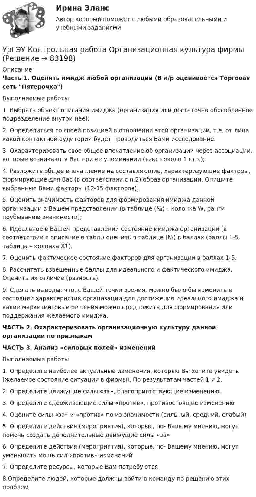      
            Описание
            Часть 1. Оценить имидж любой организации (В к/р оценивается Торговая сеть Пятерочка)Выполняемые работы:1.	Выбрать объект описания имиджа (организация или достаточно обособленное подразделение внутри нее);2.	Определиться со своей позицией в отношении этой организации, т.е. от лица какой контактной аудитории будет проводиться Вами исследование. 3.	Охарактеризовать свое общее впечатление об организации через ассоциации, которые возникают у Вас при ее упоминании (текст около 1 стр.);4.	Разложить общее впечатление на составляющие, характеризующие факторы, формирующие для Вас (в соответствии с п.2) образ организации. Опишите выбранные Вами факторы (12-15 факторов).5.	Оценить значимость факторов для формирования имиджа данной организации в Вашем представлении (в таблице (№) – колонка W, ранги поубыванию значимости);6.	Идеальное в Вашем представлении состояние имиджа организации (в соответствии с описание в табл.) оценить в таблице (№) в баллах (баллы 1-5, таблица – колонка X1).7.	Оценить фактическое состояние факторов для организации в баллах 1-5. 8.	Рассчитать взвешенные баллы для идеального и фактического имиджа. Оценить их отличие (разность).9.	Сделать выводы: что, с Вашей точки зрения, можно было бы изменить в состоянии характеристик организации для достижения идеального имиджа и какие маркетинговые решения можно предложить для формирования или поддержания желаемого имиджа.ЧАСТЬ 2. Охарактеризовать организационную культуру данной организации по признакамЧАСТЬ 3. Анализ «силовых полей» измененийВыполняемые работы:1.	Определите наиболее актуальные изменения, которые Вы хотите увидеть (желаемое состояние ситуации в фирмы). По результатам частей 1 и 2.2.	Определите движущие силы «за», благоприятствующие изменению..3.	Определите сдерживающие силы «против», противостоящие изменению4.	Оцените силы «за» и «против» по из значимости (сильный, средний, слабый)5.	Определите действия (мероприятия), которые, по- Вашему мнению, могут помочь создать дополнительные движущие силы «за»6.	Определите действия (мероприятия), которые, по- Вашему мнению, могут  уменьшить мощь сил «против» изменений7.	Определите ресурсы, которые Вам потребуются8.Определите людей, которые должны войти в команду по решению этих проблем    
            
            
            УрГЭУ Контрольная работа Макроэкономическое планирование и прогнозирование (3 Вариант) УрГЭУ Контрольная работа Организационная культура фирмыУрГЭУ Контрольная работа Организация производства (6 вариант)УрГЭУ Контрольная работа Статистика (1 вариант)УрГЭУ Контрольная работа Управление затратами организации (предприятия) Решение 2 задания (2 вариант)УрГЭУ Контрольная работа Управление проектами (Практическое задание - разработка плана проекта)УрГЭУ Контрольная работа Экономическая оценка инвестиций (8 вариант)Уравнение прямолинейного движения материальной точки x = At + Bt3, где A = 2,5 м/с, B = 0,05 м/с3. Определить средние значения скорости  и ускорения  за первые 3 с движения и сравнить их с мгновенными значениями этих величин Уравнение траектории материальной точки имеет вид y=0.2*x^2+15*x^3, а v_x=0.5 м/с. Считая, что в начальный момент точка находилась в начале координат, определить v_y в момент времени t_1=1 с.Уравнение электромагнитной волны, распространяющейся в керосине, дано в виде:  , В/м. Определить длину волны в воздухе и скорость ее распространения в керосине, показатель преломления керосина равен 1,3.Уравнения движения тела имеют следующий вид x = 11 – 4t (м),    y = 3t – 1 (м). Найдите модуль перемещения через 3 с.Уравнения связей для системы имеет вид:  f(xk, yk, zk, t)=0 Связи, наложенные на систему: Выберите один ответ:  a. кинематические b. стационарные c. геометрическиеУрбанизация России: история и перспективыУрбоэкология РОСДИСТАНТ