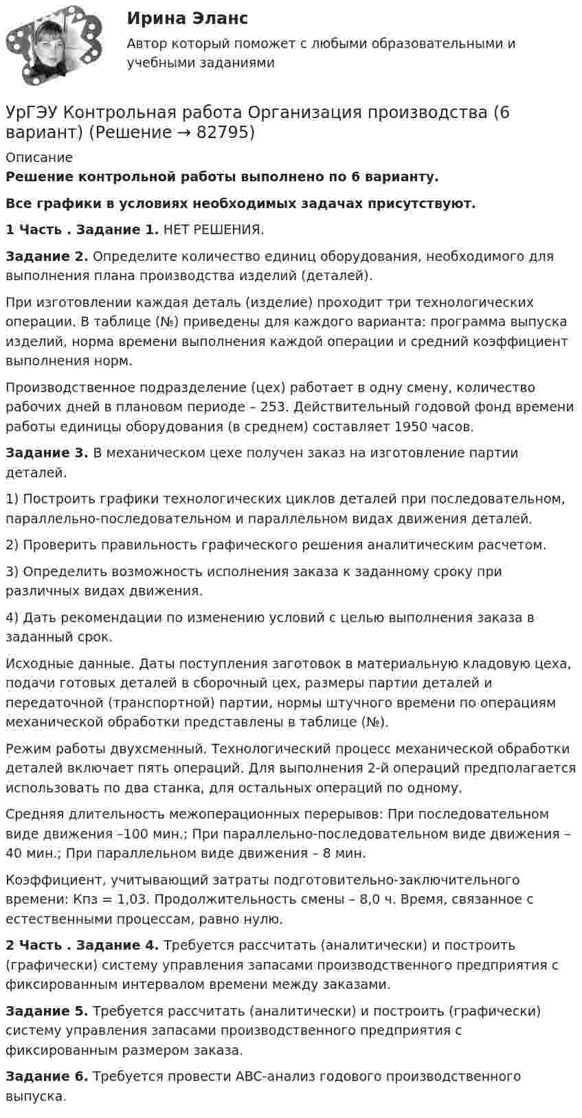      
            Описание
            Решение контрольной работы выполнено по 6 варианту.Все графики в условиях необходимых задачах присутствуют.1 Часть . Задание 1. НЕТ РЕШЕНИЯ.Задание 2.  Определите количество единиц оборудования, необходимого для выполнения плана производства изделий (деталей). При изготовлении каждая деталь (изделие) проходит три технологических операции. В таблице (№) приведены для каждого варианта: программа выпуска изделий, норма времени выполнения каждой операции и средний коэффициент выполнения норм.Производственное подразделение (цех) работает в одну смену, количество рабочих дней в плановом периоде – 253. Действительный годовой фонд времени работы единицы оборудования (в среднем) составляет 1950 часов.Задание 3. В механическом цехе получен заказ на изготовление партии деталей. 	1) Построить графики технологических циклов деталей при последовательном, параллельно-последовательном и параллельном видах движения деталей. 	2) Проверить правильность графического решения аналитическим расчетом. 	3) Определить возможность исполнения заказа к заданному сроку при различных видах движения. 	4) Дать рекомендации по изменению условий с целью выполнения заказа в заданный срок.Исходные данные. Даты поступления заготовок в материальную кладовую цеха, подачи готовых деталей в сборочный цех, размеры партии деталей и передаточной (транспортной) партии, нормы штучного времени по операциям механической обработки представлены в таблице (№).Режим работы двухсменный. Технологический процесс механической обработки деталей включает пять операций. Для выполнения 2-й операций предполагается использовать по два станка, для остальных операций по одному.Средняя длительность межоперационных перерывов: При последовательном виде движения –100 мин.; При параллельно-последовательном виде движения – 40 мин.; При параллельном виде движения – 8 мин. Коэффициент, учитывающий затраты подготовительно-заключительного времени: Кпз = 1,03.  Продолжительность смены – 8,0 ч. Время, связанное с естественными процессам, равно нулю.2 Часть . Задание 4. Требуется рассчитать (аналитически) и построить (графически) систему управления запасами производственного предприятия с фиксированным интервалом времени между заказами.Задание 5.  Требуется рассчитать (аналитически) и построить (графически) систему управления запасами производственного предприятия с фиксированным размером заказа.Задание 6. 	Требуется провести ABC-анализ годового производственного выпуска.    
            
            
            УрГЭУ Контрольная работа Организационная культура фирмыУрГЭУ Контрольная работа Организация производства (6 вариант)УрГЭУ Контрольная работа Статистика (1 вариант)УрГЭУ Контрольная работа Управление затратами организации (предприятия) Решение 2 задания (2 вариант)УрГЭУ Контрольная работа Управление проектами (Практическое задание - разработка плана проекта)УрГЭУ Контрольная работа Экономическая оценка инвестиций (8 вариант)УрГЭУ Макроэкономическое планирование и прогнозирование (МЭПиП) Вариант 1 (2 задания).Имеются данные об объемах производства готовой продукции пред-приятием «Интер» за 2006-2015 гг., тыс. т:Уравнение траектории материальной точки имеет вид y=0.2*x^2+15*x^3, а v_x=0.5 м/с. Считая, что в начальный момент точка находилась в начале координат, определить v_y в момент времени t_1=1 с.Уравнение электромагнитной волны, распространяющейся в керосине, дано в виде:  , В/м. Определить длину волны в воздухе и скорость ее распространения в керосине, показатель преломления керосина равен 1,3.Уравнения движения тела имеют следующий вид x = 11 – 4t (м),    y = 3t – 1 (м). Найдите модуль перемещения через 3 с.Уравнения связей для системы имеет вид:  f(xk, yk, zk, t)=0 Связи, наложенные на систему: Выберите один ответ:  a. кинематические b. стационарные c. геометрическиеУрбанизация России: история и перспективыУрбоэкология РОСДИСТАНТУрГЭУ Контрольная работа Бухгалтерский учет и финансовая отчетность (1 Вариант)